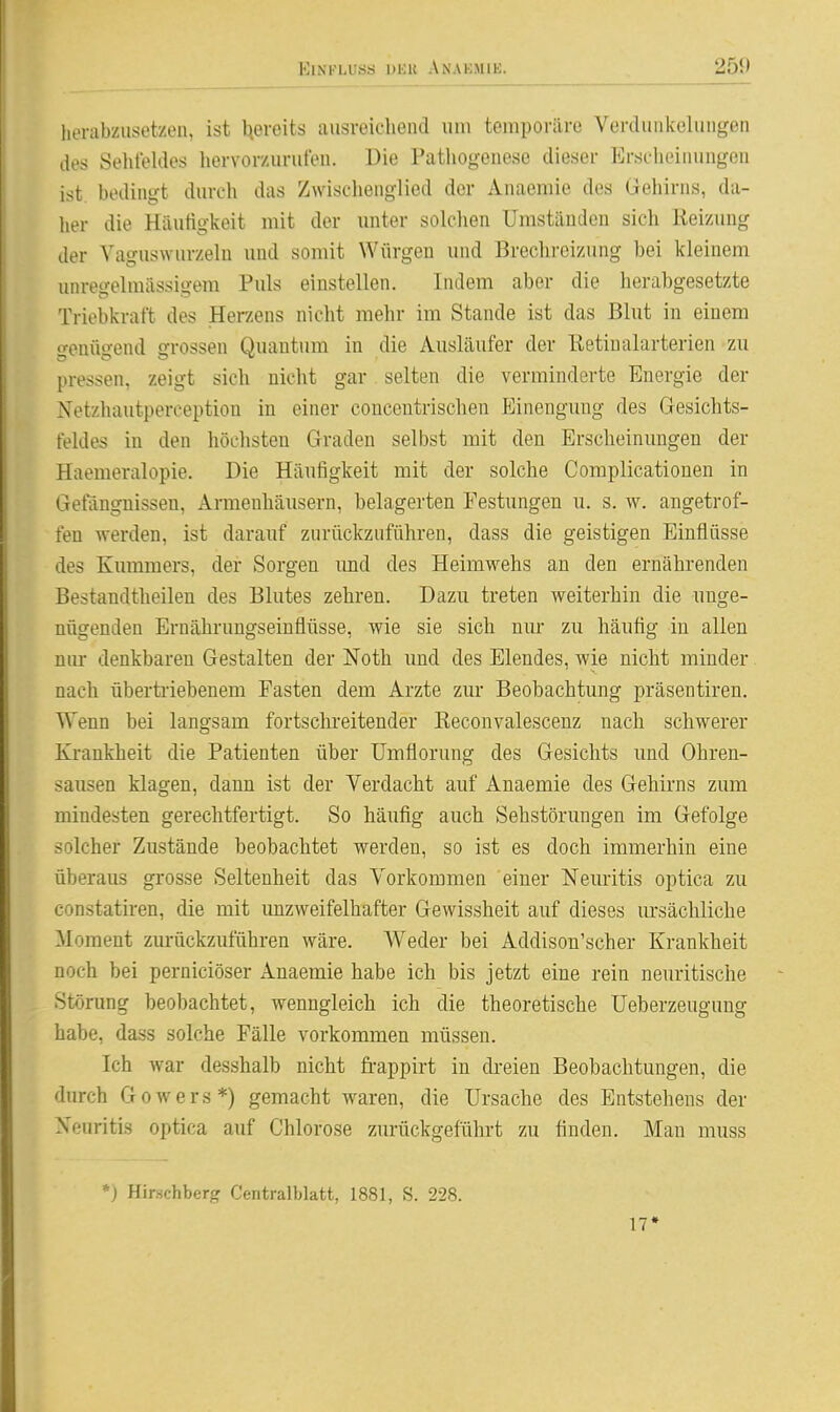 ElNKLUÖS UliU AnAKMIK. 25S) herabzusetzen, ist tjereits ausreichend um temporäre Verdunkelungen des Sehleides hervorzurufen. Die Patliogenese dieser Erscheinungen ist, bedingt durch das Zwischenglied der Anaemie des Gehirns, da- her die Häutigkeit mit der unter solchen Umständen sich Reizung der Vaguswurzelu und somit Würgen und Brechreizung bei kleinem unregelmässigem Puls einstellen. Indem aber die herabgesetzte Triebkraft des Herzens nicht mehr im Stande ist das Blut in einem genügend grossen Quantum in die Ausläufer der ßetiualarterien zu pressen, zeigt sich nicht gar selten die verminderte Energie der Netzhautperception in einer concentrischen Einengung des Gesichts- feldes in den höclisten Graden selbst mit den Erscheinungen der Haemeralopie. Die Häufigkeit mit der solche Complicationen in Gefängnissen, Armenhäusern, belagerten Festungen u. s. w. angetrof- fen werden, ist darauf zurückzuführen, dass die geistigen Einflüsse des Kummers, der Sorgen und des Heimwehs an den ernährenden Bestandtheilen des Blutes zehren. Dazu treten weiterhin die unge- nügenden Ernährungseinflüsse, wie sie sich nm* zu häufig in allen niu- denkbaren Gestalten der Noth und des Elendes, wie nicht minder nach übertriebenem Fasten dem Arzte zur Beobachtung präsentiren. Wenn bei langsam fortschreitender ßeconvalescenz nach schwerer Krankheit die Patienten über Umflorung des Gesichts irad Ohren- sausen klagen, dann ist der Verdacht auf Anaemie des Gehirns zum mindesten gerechtfertigt. So häufig auch Sehstörungen im Gefolge solcher Zustände beobachtet werden, so ist es doch immerhin eine überaus grosse Seltenheit das Vorkommen einer Neuritis optica zu constatiren, die mit imzweifelhafter Gewissheit auf dieses lu'sächliche Moment zurückzuführen wäre. Weder bei Addison'scher Krankheit noch bei perniciöser Anaemie habe ich bis jetzt eine rein neuritische Stönmg beobachtet, wenngleich ich die theoretische Ueberzeugung habe, dass solche Fälle vorkommen müssen. Ich war desshalb nicht fi-appirt in di-eien Beobachtungen, die durch Gowers*) gemacht waren, die Ursache des Entstehens der Neuritis optica auf Chlorose zurückgeführt zu finden. Man muss *) Hirschberg Centraiblatt, 1881, S. 228.