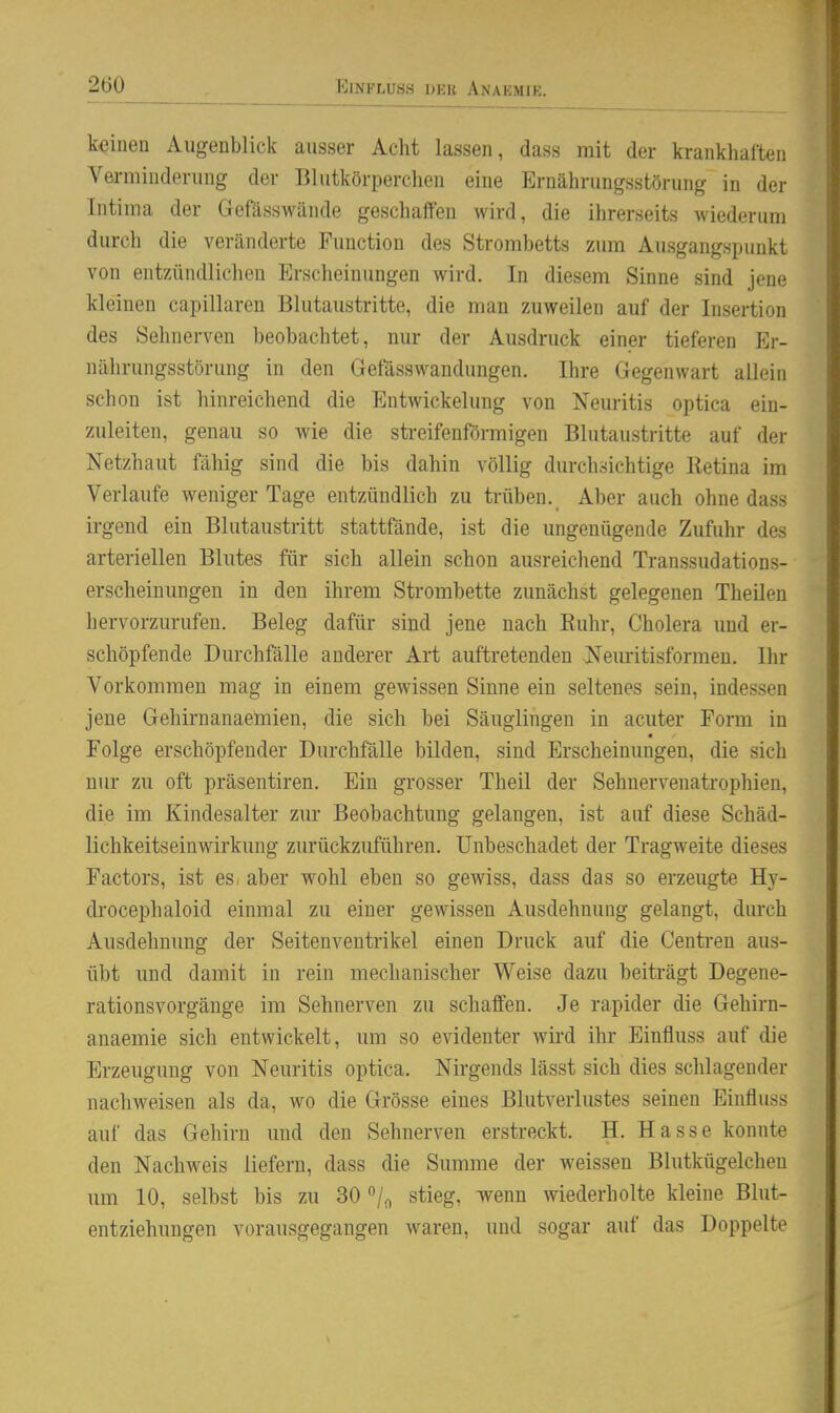 ElNFIiUS.S DKR AnaKMIE. keinen Augenblick ausser Acht lassen, dass mit der krankhaften Verminderung der Blutkörperchen eine Ernährungsstörung in der Intima der Gefässwände geschaffen wird, die ihrerseits wiederum durch die veränderte Function des Strombetts zum Ausgangspunkt von entzündlichen Erscheinungen wird. In diesem Sinne sind jene kleinen capillaren Blutaustritte, die man zuweilen auf der Insertion des Sehnerven beobachtet, nur der Ausdruck einer tieferen Er- nährungsstörung in den Getasswanduugen. Ihre Gegenwart allein schon ist hinreichend die Entwickelung von Neuritis optica ein- zuleiten, genau so wie die streifenförmigen Blutaustritte auf der Netzhaut fähig sind die bis dahin völlig durchsichtige Retina im Verlaufe weniger Tage entzündlich zu trüben. Aber auch ohne dass irgend ein Blutaustritt stattfände, ist die ungenügende Zufuhr des arteriellen Blutes für sich allein schon ausreichend Transsudations- erscheinungen in den ihrem Strombette zunächst gelegenen Theilen hervorzurufen. Beleg dafür sind jene nach Euhr, Cholera und er- schöpfende Durchfälle anderer Art auftretenden Nemitisformen. Ihr Vorkommen mag in einem gewissen Sinne ein seltenes sein, indessen jene Gehirnanaemien, die sich bei Säuglingen in acuter Form in Folge erschöpfender Durchfalle bilden, sind Erscheinungen, die sich nur zu oft präsentiren. Ein grosser Theil der Sehnervenatrophien, die im Kindesalter zur Beobachtung gelangen, ist auf diese Schäd- lichkeitseinwirkung zurückzuführen. Unbeschadet der Tragweite dieses Factors, ist es/ aber wohl eben so gewiss, dass das so erzeugte Hy- drocephaloid einmal zu einer gewissen Ausdehnung gelangt, durch Ausdehnung der Seitenventrikel einen Druck auf die Centren aus- übt und damit in rein mechanischer Weise dazu beiträgt Degene- rationsvorgänge im Sehnerven zu schaffen. Je rapider die Gehirn- anaemie sich entwickelt, um so evidenter wii'd ihr Einfluss auf die Erzeugung von Neuritis optica. Nirgends lässt sich dies schlagender nachweisen als da, wo die Grösse eines Blutverlustes seinen Einfluss auf das Gehirn und den Sehnerven erstreckt. H. Hasse konnte den Nachweis liefern, dass die Summe der weissen Blutkügelchen um 10, selbst bis zu 30 ^jr, stieg, wenn mederholte kleine Blut- entziehungen vorausgegangen waren, und sogar auf das Doppelte
