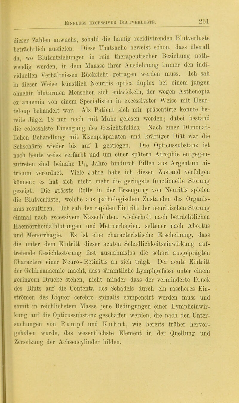dieser Zahlen anwuchs, sobald die liäufig rccidivirenden Blutverluste beträchtlich austieleu. Diese Thatsache beweist schon, dass überall da, wo Blutentziehungen in rein therapeutischer Beziehung noth- wendig werden, in dem Maasse ihrer Ausdehnung immer den indi- viduellen Verhältnissen Rücksicht getragen werden rauss. Ich sah in dieser Weise künstlich Neuritis optica duplex bei einem jungen ohnehin blutarmen Menschen sich entwickeln, der wegen Asthenopia ex anaemia von einem Specialisten in excessivster Weise mit Heur- teloup behandelt war. Als Patient sich mir präsentirte konnte be- reits Jäger 18 nur noch mit Mühe gelesen werden; dabei bestand die colossalste Einengnng des Gesichtsfeldes. Nach einer 10 monat- lichen Behandlung mit Eisenpräparaten und kräftiger Diät war die Sehschärfe wieder bis auf 1 gestiegen. Die Opticussubstanz ist noch heute weiss verfärbt imd mn einer spätem Atrophie entgegen- zutreten sind beinahe Vj^ Jahre hindurch Pillen aus Argentum ni- tricnm verordnet. Viele Jahre habe ich diesen Zustand verfolgen können; es hat sich nicht mehr die geringste functionelle Störung gezeigt. Die grösste Rolle in der Erzeugung von Neuritis spielen die Blutverluste, welche aus pathologischen Zuständen des Organis- mus resultiren. Ich sah den rapiden Eintritt der neuritischen Störung einmal nach excessivem Nasenbluten, wiederholt nach beträchtlichen Haemon'hoidalblutungen und Metrorrhagien, seltener nach Abortus imd Menorrhagie. Es ist eine characteristische Erscheinung, dass die imter dem Eintritt dieser acuten Schädlichkeitseinwirkung auf- tretende Gesichtsstörung fast ausnahmslos die scharf ausgeprägten Charactere einer Neuro - Retinitis an sich trägt. Der acute Eintritt der Gehirnanaemie macht, dass sämmtliche Lymphgefässe unter einem geringem Drucke stehen, nicht minder dass der verminderte Druck des Bluts auf die Contenta des Schädels durch ein rascheres Ein- strömen des Liquor cerebro - spinalis compensirt werden muss und somit in reichlichstem Masse jene Bedingungen einer Lympheinwir- kung auf die Opticussubstanz geschaffen werden, die nach den Unter- suchungen von Rumpf und Kuhnt, wie bereits früher hervor- gehoben wurde, das wesentlichste Element in der Quellung und Zersetz-ung der Achsencylinder bilden.