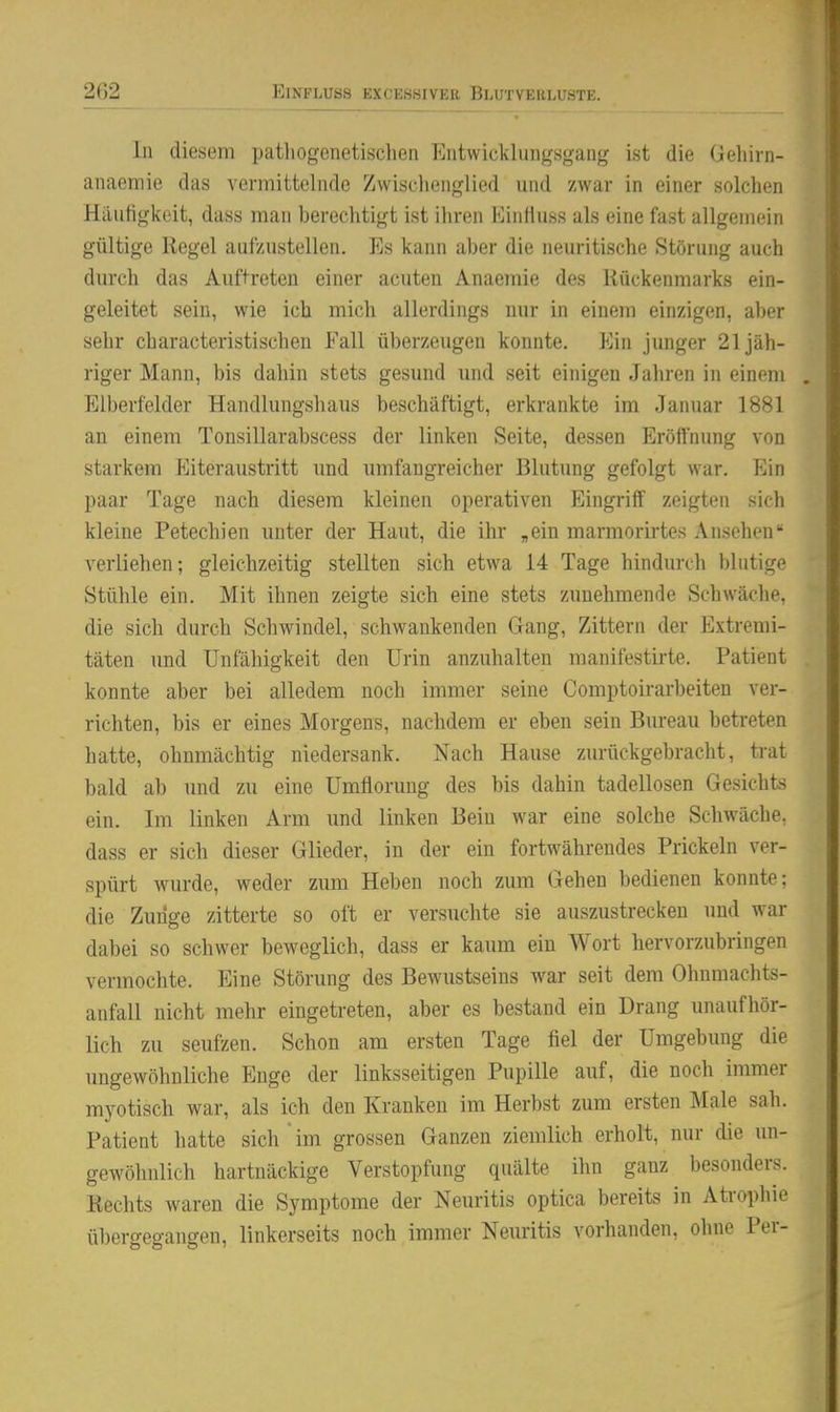 In diesem patliogenetisclien Fiiitwicklungsgang ist die Gehiin- anaemie das vermittelnde Zwischenglied und zwar in einer solchen Häufigkeit, dass man bereclitigt ist ihren Einliuss als eine fast allgemein gültige Kegel aufzustellen. Ks kann aber die neuritische Störung auch durch das Auftreten einer acuten Anaemie des Kückenmarks ein- geleitet sein, wie ich mich allerdings nur in einem einzigen, aber sehr cbaracteristischen Fall überzeugen konnte. Ein junger 21 jäh- riger Mann, bis dahin stets gesund und seit einigen Jahren in einem . Elberfelder Handlungshaus beschäftigt, erkrankte im Januar 1881 an einem Tonsillarabscess der linken Seite, dessen Eröffnung von starkem Eiteraustritt und umfangreicher Blutung gefolgt war. Ein paar Tage nach diesem kleinen operativen Eingriff zeigten sich kleine Petechien unter der Haut, die ihr „ein marmorirtes Ansehen- verliehen; gleichzeitig stellten sich etwa 14 Tage hindurch blutige Stühle ein. Mit ihnen zeigte sich eine stets zunehmende Schwäche, die sich durch Schwindel, schwankenden Gang, Zittern der Extremi- täten und Unfähigkeit den Urin anzuhalten manifestirte. Patient konnte aber bei alledem noch immer seine Comptoirarbeiten ver- richten, bis er eines Morgens, nachdem er eben sein Bureau betreten hatte, ohnmächtig niedersank. Nach Hause zurückgebracht, ti-at bald ab und zu eine Umflorung des bis dahin tadellosen Gesichts ein. Im linken Arm und linken Bein war eine solche Schwäche, dass er sich dieser Glieder, in der ein fortwährendes Prickeln ver- spürt wurde, weder zum Heben noch zum Gehen bedienen konnte: die Zunge zitterte so oft er versuchte sie auszustrecken und war dabei so schwer beweglich, dass er kaum ein Wort hervorzubringen vermochte. Eine Störung des Bewustseins war seit dem Ohnmachts- anfall nicht mehr eingetreten, aber es bestand ein Drang unaufhör- lich zu seufzen. Schon am ersten Tage fiel der Umgebung die ungewöhnliche Enge der linksseitigen Pupille auf, die noch immer myotisch war, als ich den Kranken im Herbst zum ersten Male sah. Patient hatte sich'im grossen Ganzen ziemlich erholt, nur die un- gewöhnlich hartnäckige Verstopfung quälte ihn ganz besonders. Kechts waren die Symptome der Neuritis optica bereits in Aü-ophie übergegangen, linkerseits noch immer Neuritis vorhanden, ohne Per-