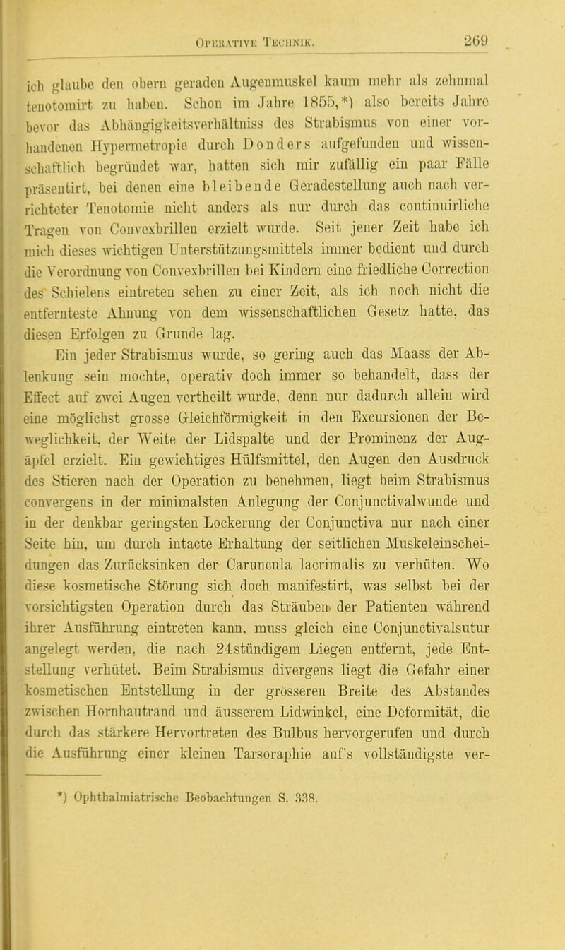 OPEKATivt; Technik. 2Ü9 ich glaube deu obern geradeu Augenmuskel kaum mehr als zehnmal teuotomirt zu habeu. Schon im Jahre 1855,*) also bereits Jahre bevor das Abliäugigkeitsverhältniss des Strabismus von einer vor- handenen Hypermetropie durch Donders aufgefunden und wissen- schaftlich begründet war, hatten sich mir zufällig ein paar Fälle präsentirt, bei denen eine bleibende Geradestellung auch nach ver- richteter Tenotomie nicht anders als nur durch das continuirliche Tragen von Convexbrillen erzielt wurde. Seit jener Zeit habe ich mich dieses wichtigen Unterstützungsmittels immer bedient und durch die Verordnung von Convexbrillen bei Kindern eine friedliche Correction des Schielens eintreten sehen zu einer Zeit, als ich noch nicht die entfernteste Ahnung von dem wissenschaftlichen Gesetz hatte, das diesen Erfolgen zu Grunde lag. Ein jeder Strabismus wurde, so gering auch das Maass der Ab- lenkung sein mochte, operativ doch immer so behandelt, dass der Effect auf zwei Augen vertheilt wurde, denn nur dadurch allein wird eine möglichst grosse Gleichförmigkeit in den Excursionen der Be- weglichkeit, der Weite der Lidspalte und der Prominenz der Aug- apfel erzielt. Ein gewichtiges Hülfsmittel, den Augen den Ausdruck des Stieren nach der Operation zu benehmen, liegt beim Sti-abismus eonvergens in der minimalsten Anlegung der Conjunctivalwunde und in der denkbar geringsten Lockerung der Conjunctiva nur nach einer Seite hin, um dm-ch iutacte Erhaltung der seitlichen Muskeleinschei- dimgen das Zurücksinken der Caruncula lacrimalis zu verhüten. Wo diese kosmetische Störung sich doch manifestirt, was selbst bei der vorsichtigsten Operation durch das Sträuben, der Patienten während ihrer Ausfühi-ung eintreten kann, muss gleich eine Conjunctivalsutur angelegt werden, die nach 24stündigem Liegen entfernt, jede Ent- stellung verhütet. Beim Strabismus divergens liegt die Gefahr einer kosmetischen Entstellung in der grösseren Breite des Abstandes zwischen Honihautrand und äusserem Lidwinkel, eine Deformität, die durch das stärkere Hervortreten des Bulbus hervorgerufen und durch die Ausführung einer kleinen Tarsoraphie aufs vollständigste ver- *) Ophthaliriiatrischc BeoTDachtungen S. 338.