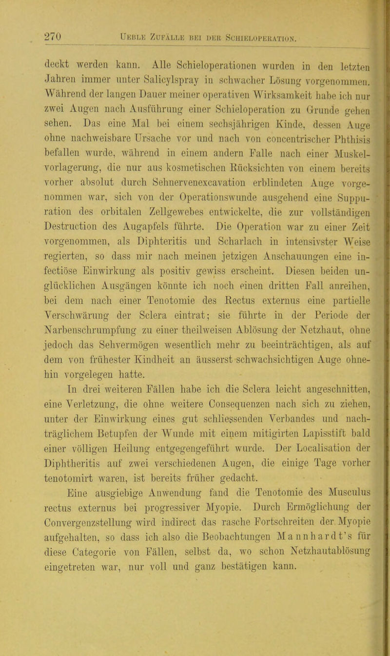 deckt werden kann. Alle Schieloperationen wurden in den letzten Jahren immer unter Salicylspray in schwacher Lösung vorgenommen. Während der langen Dauer meiner operativen Wirksamkeit iiabe ich nur zwei Augen nach Ausführung einer Schieloperation zu Grunde gelien sehen. Das eine Mal bei einem sechsjährigen Kinde, dessen Auge ohne nachweisbare Ursache vor und nach von concentrischer Phthi.sis befallen wurde, während in einem andern Falle nach einer Muskol- vorlagerung, die nur aus kosmetischen Rücksichten von einem bereits vorher absolut durch Sehnervenexcavation erblindeten Auge vorge- nommen war, sich von der Operationswunde ausgehend eine Suppu- ration des orbitalen Zellgewebes entwickelte, die zur vollständigen Destniction des Augapfels führte. Die Operation war zu einer Zeit vorgenommen, als Diphteritis und Scharlach in intensivster Weise regierten, so dass mir nach meinen jetzigen Anschauungen eine in- fectiöse Einwirkung als positiv gewiss erscheint. Diesen beiden un- glücklichen Ausgängen könnte ich noch einen dritten Fall anreihen, bei dem nach einer Tenotomie des Rectus externus eine partielle Verschwärung der Sclera eintrat; sie führte in der Periode der Narbenschrumpfung zu einer theilweisen Ablösung der Netzhaut, ohne jedoch das Sehvermögen wesentlich mehr zu beeinträchtigen, als auf dem von frühester Kindheit an äusserst schwachsichtigen Auge ohne- hin vorgelegen hatte. In drei weiteren Fällen habe ich die Sclera leicht angeschnitten, eine Verletzung, die ohne weitere Consequenzen nach sich zu ziehen, unter der Einwirkung eines gut schliegsenden Verbandes und nach- träglichem Betupfen der Wunde mit einem mitigirten Lapisstift bald einer völligen Heilung entgegengeführt wurde. Der Localisation der Diphtheritis auf zwei verschiedenen Augen, die einige Tage vorher tenotomirt waren, ist bereits früher gedacht. Eine ausgiebige Anwendung fand die Tenotomie des Musculus rectus externus bei progressiver Myopie. Dm-ch Ermöglichung der Convergenzstellung wird indirect das rasche Fortschreiten der Myopie aufgehalten, so dass ich also die Beobachtungen Mannhardt's für diese Categorie von Fällen, selbst da, wo schon Netzhautablösung eingetreten war, nur voll und ganz bestätigen kann.