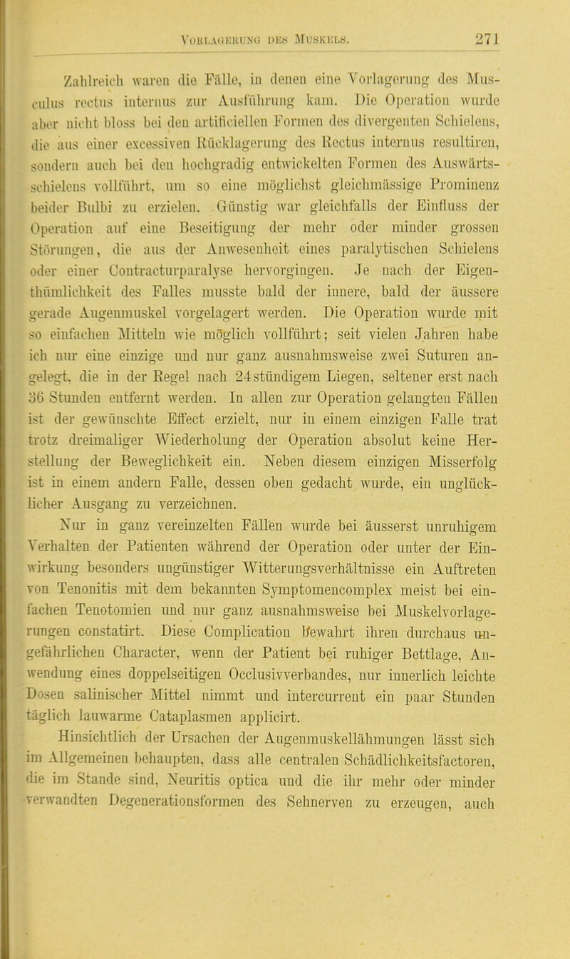 Zalilrok'h waren die Fälle, in denen eine Vorlagerung des Mus- culus roctus internus zur Ausführung kam. Die Operation wurde aber nicht bloss bei den artificiellen Formen des divergenten Schielens, die aus einer excessiven Kücklagerung des Rectus internus resultiren, sondern auch bei den hochgradig entwickelten Formen des Auswärts- schielens vollführt, um so eine möglichst gleiehmässige Prominenz beider Bulbi zu erzielen. Günstig war gleichfalls der Einfluss der Operation auf eine Beseitigung der mehr oder minder grossen Störungen, die aus der Anwesenlieit eines paralytischen Schielens oder einer Oontracturparalyse hervorgingen. Je nach der Eigeu- thümlichkeit des Falles musste bald der innere, bald der äussere gerade Augenmuskel vorgelagert werden. Die Operation wurde mit so einfachen Mitteln wie möglich vollführt; seit vielen Jahren habe ich nm* eine einzige und nur ganz ausnahmsweise zwei Suturen an- gelegt, die in der Regel nach 24 stündigem Liegen, seltener erst nach .36 Stimden entfernt werden. In allen zur Operation gelangten Fällen ist der gewünschte Effect erzielt, nur in einem einzigen Falle trat trotz di-eimaliger Wiederholung der Operation absolut keine Her- stellung der Beweglichkeit ein. Neben diesem einzigen Misserfolg ist in einem andern Falle, dessen oben gedacht wm'de, ein unglück- licher Ausgang zu verzeichnen. Nm- in ganz vereinzelten Fällen wm-de bei äusserst unruhigem Verhalten der Patienten während der Operation oder unter der Ein- Avirkung besonders ungünstiger Witterungsverhältnisse ein Auftreten von Tenonitis mit dem bekannten Symptomencomplex meist bei ein- fachen Tenotomien imd nur ganz ausnahmsweise bei Muskelvorlage- rungen constatirt. Diese Complicatiou fcfewahrt ihren durchaus im- gefahrlichen Character, wenn der Patient bei ruhiger Bettlage, An- wendung eines doppelseitigen Occlusivverbandes, nur innerlich leichte Dosen salinischer Mittel nimmt und intercm-rent ein paar Stunden täglich lauwarme Cataplasmen applicirt. Hinsichtlich der Ursachen der Augenmuskellähmungen lässt sich im Allgemeinen behaupten, dass alle centralen Schädlichkeitsfactoren, die im Stande sind, Neuritis optica und die ihr mehr oder minder ■verwandten Degenerationsformen des Sehnerven zu erzeugen, auch