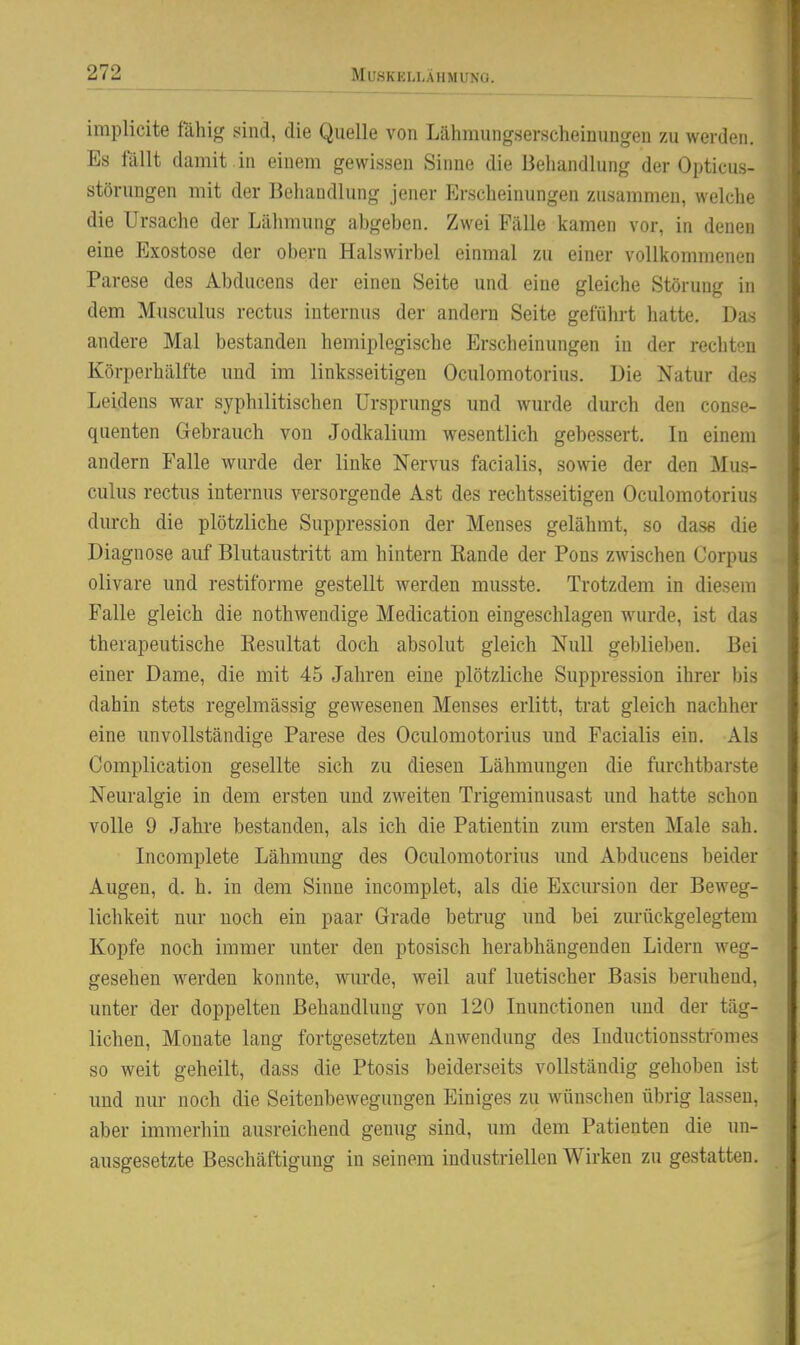 implicite fähig sind, die Quelle von Lähmungserscheinungeu zu werden. Es fällt damit , in einem gewissen Sinne die Behandlung der Opticus- störungen mit der Behandlung jener Erscheinungen zusammen, welche die Ursache der Lähmung abgeben. Zwei Fälle kamen vor, in denen eine Exostose der obern Halswirbel einmal zu einer vollkommenen Parese des Abducens der einen Seite und eine gleiche Störung in dem Musculus rectus internus der andern Seite geführt hatte. Das andere Mal bestanden hemiplegische Erscheinungen in der rechten Körperhälfte und im linksseitigen Oculomotorius. Die Natur des Leidens war syphilitischen Ursprungs und wurde durch den conse- quenten Gebrauch von Jodkalium wesentlich gebessert. In einem andern Falle wurde der linke Nervus facialis, sowie der den Mus- culus rectus internus versorgende Ast des rechtsseitigen Oculomotorius durch die plötzliche Suppression der Menses gelähmt, so dase die Diagnose auf Blutaustritt am hintern Eande der Pons zwischen Corpus olivare und restiforme gestellt werden musste. Trotzdem in diesem Falle gleich die nothwendige Medication eingeschlagen wurde, ist das therapeutische Resultat doch absolut gleich Null geblieben. Bei einer Dame, die mit 45 Jahren eine plötzliche Suppression ihrer bis dahin stets regelmässig gewesenen Menses erlitt, trat gleich nachher eine unvollständige Parese des Oculomotorius und Facialis ein. Als Complication gesellte sich zu diesen Lähmungen die furchtbarste Neuralgie in dem ersten und zweiten Trigeminusast und hatte schon volle 9 Jahre bestanden, als ich die Patientin zum ersten Male sah. Incomplete Lähmung des Oculomotorius imd Abducens beider Augen, d. h. in dem Sinne incomplet, als die Excursion der Beweg- lichkeit nur noch ein paar Grade betrug und bei zm-ückgelegtem Kopfe noch immer unter den ptosisch herabhängenden Lidern weg- gesehen werden konnte, wurde, weil auf luetischer Basis beruhend, unter der doppelten Behandlung von 120 Inunctionen und der täg- lichen, Monate lang fortgesetzten Anwendung des Inductionsstromes so weit geheilt, dass die Ptosis beiderseits vollständig gehoben ist imd nur noch die Seitenbewegungen Einiges zu wünschen übrig lassen, aber immerhin ausreichend genug sind, um dem Patienten die un- ausgesetzte Beschäftigung in seinem industriellen Wirken zu gestatten.
