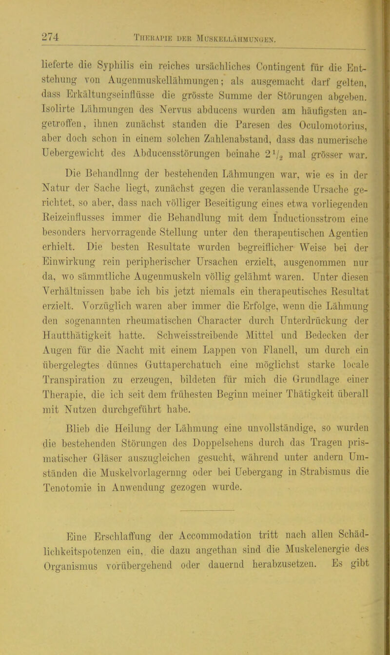 lieferte die Syphilis ein reiches ursächliches Contiiigent für die Ent- stehung von Augenmuskellälimungen; als ausgemacht darf gelten, dass ErkältungsciiiHüsse die grösste Summe der Störungen ahgeheii. Isolirte Lähmungen des Nervus ahducens wurden am häufigsten an- getroffen, ihnen zunächst standen die Paresen des Oculomotorius, aber doch schon in einem solchen Zahlenabstand, dass das numerische Uebergewicht des Abducensstörungen beinahe 2V2 nial grösser war. Die Behandlnng der bestehenden Lähmungen war, wie es in der Natur der Sache liegt, zunächst gegen die veranlassende Ursache ge- richtet, so aber, dass nach völliger Beseitigung eines etwa vorliegenden Reizeinliusses immer die Behandlung mit dem Inductionsstrom eine besonders hervorragende Stellung unter den therapeutischen Agentien erhielt. Die besten Kesultate Avurden begreiflicher Weise bei der Einwirkung rein peripherischer Ursachen erzielt, ausgenommen nur da, wo sämmtliche Augenmuskeln völlig gelähmt waren. Unter diesen Verhältnissen habe ich bis jetzt niemals ein therapeutisches Resultat erzielt. Vorzüglich waren aber immer die Erfolge, wenn die Lähmung den sogenannten rheumatischen Character durch Unterdrückung der Hautthätigkeit hatte. Schweisstreibende Mittel und Bedecken der Augen für die Nacht mit einem Lappen von Flanell, um durch ein übergelegtes dünnes G-uttaperchatuch eine möglichst starke locale Transpiration zu erzeugen, bildeten für mich die Grundlage einer Therapie, die ich seit dem frühesten Beginn meiner Thätigkeit überall mit Nutzen durchgeführt habe. Blieb die Heilung der Lähmung eine unvollständige, so wurden die bestehenden Störungen des Doppelsehens durch das Tragen pris- matischer Gläser auszugleichen gesucht, während unter andern Um- ständen die Muskelvorlagerung oder bei Uebergang in Strabismus die Tenotomie in Anwendung gezogen wurde. Eine Erschlaffung der Accommodation tritt nach allen Schäd- lichkeitspotenzen ein, die dazu angethan sind die Muskelenergie des Organismus vorübergehend oder dauernd herabzusetzen. Es gibt