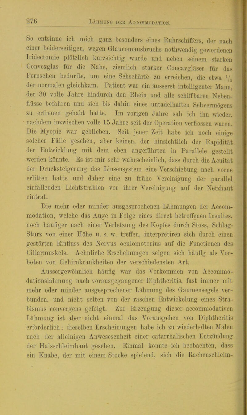 So entsinne ich micli ganz besonders eines Kuhrschiffers, der nueh einer beiderseitigen, wegen Glaucomausbruchs notliwendig gewordenen Tridectomie plötzlich kurzsichtig wurde und neben seinem starken Convexglas für die Nähe, ziemlich starker Concavgläser für das Fernsehen bedurfte, um eine Sehschärfe zu erreichen, die etwa \'- der normalen gleichkam. Patient war ein äusserst intelligenter Mann, der 30 volle Jahre hindurch den Rhein und alle schiffbaren Neben- flüsse befahren und sich bis dahin eines untadelhaften Sehvermögens zu erfreuen gehabt hatte. Im vorigen Jahre sah ich ihn wieder, nachdem inzwischen volle 15 Jahre seit der Operation verflossen waren. Die Myopie war geblieben. Seit jener Zeit habe ich noch einige solcher Fälle gesehen, aber keinen, der hinsichtlich der Rapidität der Entwicklung mit dem eben angeführten in Parallele gestellt werden könnte. Es ist mir sehr wahrscheinlich, dass dm-ch die Acuität der Drucksteigerung das Linsensystem eine Verschiebung nach vorne erlitten hatte und daher eine zu ft-ühe Vereinigung der parallel einfallenden Lichtstrahlen vor ihrer Vereinigung auf der Netzhaut eintrat. Die mehr oder minder ausgesprochenen Lähmungen der Accom- modation, welche das Auge in Folge eines direct betroffenen Insultes, noch häufiger nach einer Verletzung des Kopfes durch Stoss, Schlag' Sturz von einer Höhe u. s. w. treffen, iuterpretiren sich durch einen gestörten Einfluss des Nervus oculomotorius auf die Fimctionen des Ciliarmuskels, Aehnliche Erscheinungen zeigen sich häufig als Vor- boten von Gehirnkrankheiten der verschiedensten Art. Aussergewöhnlich häufig war das Vorkommen von Accommo- dationslähmung nach vorausgegangener Diphtheritis, fast immer mit mehr oder minder ausgesprochener Lähmung des Gaumensegels ver- bunden, und nicht selten von der raschen Entwickehmg eines Stra- bismus convergens gefolgt. Zur Erzeugung dieser accommodativen Lähmung ist aber nicht einmal das Vorausgehen von Diphtheritis erforderlich; dieselben Erscheinungen habe ich zu wiederholten Malen nach der alleinigen Anwesesenheit einer catarrhalischen Entzündung der Halsschleimhaut gesehen. Einmal konnte ich beobachten, dass ein Knabe, der mit einem Stocke spielend, sich die Rachensclüeim-