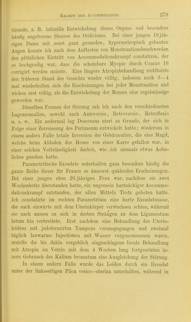 ih-unde, z. B. iiilautile Eiitwickelnng dieses Organs iiiul liosonders luiiiHg- angeborene Stenose des Oriticiiims. Bei einer jungen 18jäh- rigen Dame mit sonst ganz gesunden, hypermetropisch gebauten Auo-en konnte ich nach dem Auftreten von Menstruationsbeschwerden den plötzlichen Eintritt von Accommodationskrampf constatiren, der so hochgradig war, dass die scheinbare Myopie durch Concav 16 corrigirt werden mu'sste. Eine längere Atropiubehandlung restituirte den früheren Stand des Gesichts wieder völlig, indessen noch 3—4 mal wiederholten sich die Erscheinungen bei jeder Menstruation und wichen erst völlig, als die Eutwickelung der Menses eine regelmässige geworden war. Dieselben Formen der Störung sah ich nach den verschiedensten Lageanomalien, sowohl nach Anteversio, Ketroversio, Eetrofiexio u. s. w. Ein andermal lag Descensus uteri zu Grunde, der sich in Folge einer Zerreissimg des Perinaeum entwickelt hatte; wiederum in einem andern Falle totale Inversion der Gebärmutter, die eine Magd, welche beim Abladen des Heues von einer Karre gefallen war, in einer solchen Vollständigkeit darbot, wie .ich niemals etwas Aehn- liches gesehen hatte. Parameti'itische Exsudate unterhalten ganz besonders häufig die ganze Reihe dieser für Frauen so äusserst quälenden Erscheinungen. Bei einer jungen eben 26 jährigen Frau war, nachdem sie zwei Wochenbette überstanden hatte, ein ungemein hartnäckiger Accommo- dationskrampf entstanden, der allen Mitteln Trotz geboten hatte. Ich constatirte im rechten Parametrium eine harte Exsudatmasse, die nach einwärts mit dem Uterinkörper verwachsen schien, während sie nach aussen zu sich in derben Strängen zu dem Ligamentum latimfl hin verbreitete. Erst nachdem eine Behandlung des Uteriu- leidens mit jodoformirten Tampons vorausgegangen und zweimal täglich lauwarme Injectionen mit Wasser vorgenommenen waren, erzielte die bis dahin vergeblich eingeschlagene locale Behandlung mit Atropin im Verein mit dem 4 Wochen lang fortgesetzten in- nern Gebrauch des Kalium bromatimi eine Ausgleichung der Störung. In einem andern Falle wurde das Leiden durch ein Exsudat unter der linksseitigen Plica vesico-uterina unterhalten, während in