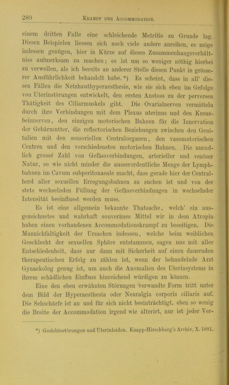 einem dritten Falle eine schleichende Metritis zu Grunde la<r. ^ Diesen Beispielen Hessen sich noch viele andere anreihen, es möge indessen genügen, hier iii Kürze auf dieses Zusammenhangsverliält- niss aufmerksam zu machen; es ist um so weniger nöthig hierbei zu verweilen, als ich bereits an anderer Stelle diesen Punkt in grösse- rer Ausführlichkeit behandelt habe. *) Es scheint, dass in all' die- sen Fällen die Netzhauthyperaesthesie, wie sie sich eben im GefoU^e von Uterinstörungen entwickelt, den ersten Anstoss zu der perversen Thätigkeit des Ciliarmuskels gibt. Die Ovarialnerven vermitteln durch ihre Verbindungen mit dem Plexus uterinus und den Kreuz- beinnerven, den einzigen motorischen Bahnen für die Innervation der Gebärmutter, die reflectorischen Beziehungen zwischen den Geni- talien mit den sensoriellen Centraiorganen, den vasomotorischen Centren und den verschiedensten motorischen Bahnen. Die unend- lich grosse Zahl von Gefässverbindungen, arterieller und venöser Natur, so wie nicht minder die ausserordentliche Menge der Lymph- bahnen im Cavum subperitonaeale macht, dass gerade hier der Central- herd aller sexuellen Erregungsbahnen zu suchen ist und von der stets wechselnden Füllung der Gefässverbindungen in wechselnder Intensität beeinflusst werden muss. Es ist eine allgemein bekannte Thatsache, welch' ein aus- gezeichnetes und wahrhaft souveränes Mittel wir in dem Atropiu haben einen vorhandenen Accommodationskrampf zu beseitigen. Die Manuichfaltigkeit der Ursachen indessen, welche beim weiblichen Geschlecht der sexuellen Sphäre entstammen, sagen uns mit aller Entschiedenheit, dass nur dann mit Sicherheit auf einen dauernden therapeutischen Erfolg zu zählen ist, wenn der behandelnde Arzt Gynaekolog genug ist, um auch die Anomalien des Uterinsystems in ihrem schädlichen Einfluss hinreichend würdigen zu können. Eine den eben erwähnten Störungen verwandte Form tritt unter dem Bild der Hyperaesthesia oder Neuralgia corporis ciliaris auf. Die Sehschärfe ist an und für sich nicht beeinträchtigt, eben so wenig die Breite der Accommodation irgend wie alterirt, nur ist jeder Ver- *) Gesichtsstörungen und Uterinleiden. Knapp-Hirschberg's Archiv, X. 1881.