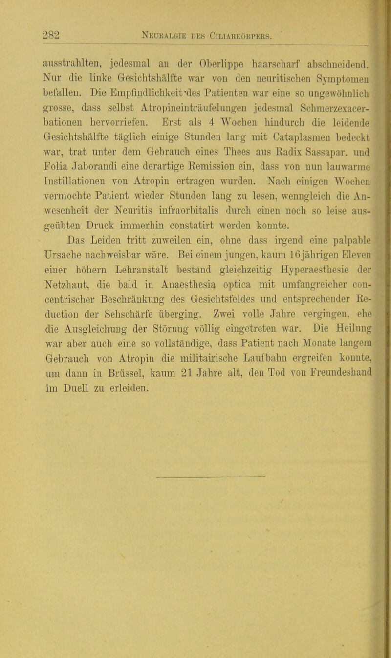 ausstrahlten, jedesmal an der Oberlippe haarscharf abschneidend. Nur die linke Gesichtshälfte war von den neuritischen Symptomen befallen. Die Empfindlichkeit-des Patienten war eine so ungewölinlich grosse, dass selbst Atropineiuträufelungen jedesmal Schmerzexacer- bationen hervorriefen. Erst als 4 Wochen hindurch die leidende Gesichtshälfte täglich einige Stunden lang mit Cataplasmen bedeckt war, trat unter dem Gebrauch eines Thees aus Radix Sassapar. und Folia Jaborandi eine derartige Remission ein, dass von nun lauwarme Instillationen von Atropin ertragen wurden. Nach einigen Wochen vermochte Patient wieder Stunden lang zu lesen, wenngleich die An- wesenheit der Neuritis infraorbitalis durch einen noch so leise aus- geübten Druck immerhin constatirt werden konnte. Das Leiden tritt zuweilen ein, ohne dass irgend eine palpable Ursache nachweisbar wäre. Bei einem jungen, kaum I6jährigen Eleven einer höliern Lehranstalt bestand gleichzeitig Hyperaesthesie der Netzhaut, die bald in Anaesthesia optica mit umfangreicher con- centrischer Bescliränkung des Gesichtsfeldes und entsprechender Re- duction der Sehschärfe überging. Zwei volle Jahre vergingen, ehe die Ausgleichung der Störung völlig eingetreten war. Die Heilung war aber auch eine so vollständige, dass Patient nach Monate langem Gebrauch von Atropin die militairische Laufbahn ergreifen konnte, um dann in Brüssel, kaum 21 Jahre alt, den Tod von Freundeshand im Duell zu erleiden.