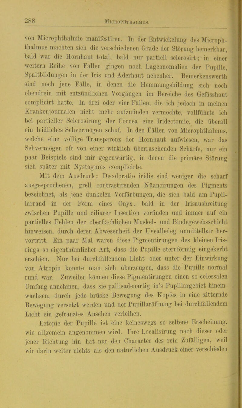 von Microphtbalmie manifestireu. In der Entwickelung des Micropli- thalmus machten sich die verschiedenen Grade der Störung bemerkbar bald war die Hornhaut total, bald nur partiell sclerosirt; in einer weitern Reihe von Fällen gingen noch Lageanomalien der Pupille, Spaltbildungen in der Iris und Aderhaut nebenher, liemerkenswerth sind noch jene Fälle, in denen die Hemmungsbildung sich noch obendrein mit entzündlichen Vorgängen im Bereiche des Gefasshaut complicirt hatte. In drei oder vier Fällen, die ich jedocli in nioiniMi Krankenjourualen nicht mehr aufzuünden vermochte, vollführte icli bei partieller Sclerosirung der Cornea eine Iridectomic, die überall ein leidliches Sehvermögen schuf. In den Fällen von Microphthalmus. welche eine völlige Transparenz der Hornhaut aufwiesen, war das Sehvermögen oft von einer wirklich überraschenden Schärfe, nur ein paar Beispiele sind mir gegenwärtig, in denen die primäre Störung sich später mit Nystagmus complicirte. Mit dem Ausdruck: Decoloratio iridis sind weniger die scharf ausgesprochenen, grell contrastirenden Nüancirungen des Pigments bezeichnet, als jene dunkelen Verfärbungen, die sich bald am Pupil- larrand in der Form eines Onyx, bald in der Irisausbreitung zwischen Pupille und ciliarer Insertion vorfinden und immer auf ein partielles Fehlen der oberflächlichen Muskel- und Bindegewebsschicht hinweisen, durch deren Abwesenheit der Uvealbeleg unmittelbar her- vortritt. Ein paar Mal waren diese Pigmentirungen des kleinen Iris- rings so eigenthümlicher Art, dass die Pupille sternförmig eingekerbt erschien. Nur bei durchfallendem Licht oder unter der Einwirkung von Atropin konnte man sich überzeugen, dass die Pupille normal rund war. Zuweilen können diese Pigmentirungen einen so colossalen Umfang annehmen, dass sie pallisadenartig in's Pupillargebiet hinein- wachsen, diurch jede brüske Bewegung des Kopfes in eine zitternde Bewegung versetzt werden und der Pupillaröffuung bei durchfallendem Licht ein gefranztes Ansehen verleihen. Ectopie der Pupille ist eine keineswegs so seltene Erscheinung, wie allgemein angenommen wird. Ihre Localisiruug nach dieser oder jener Richtung hin hat nur den Character des rein Zufälligen, weil wir darin weiter nichts als den natiüiichen Ausdruck einer verschieden