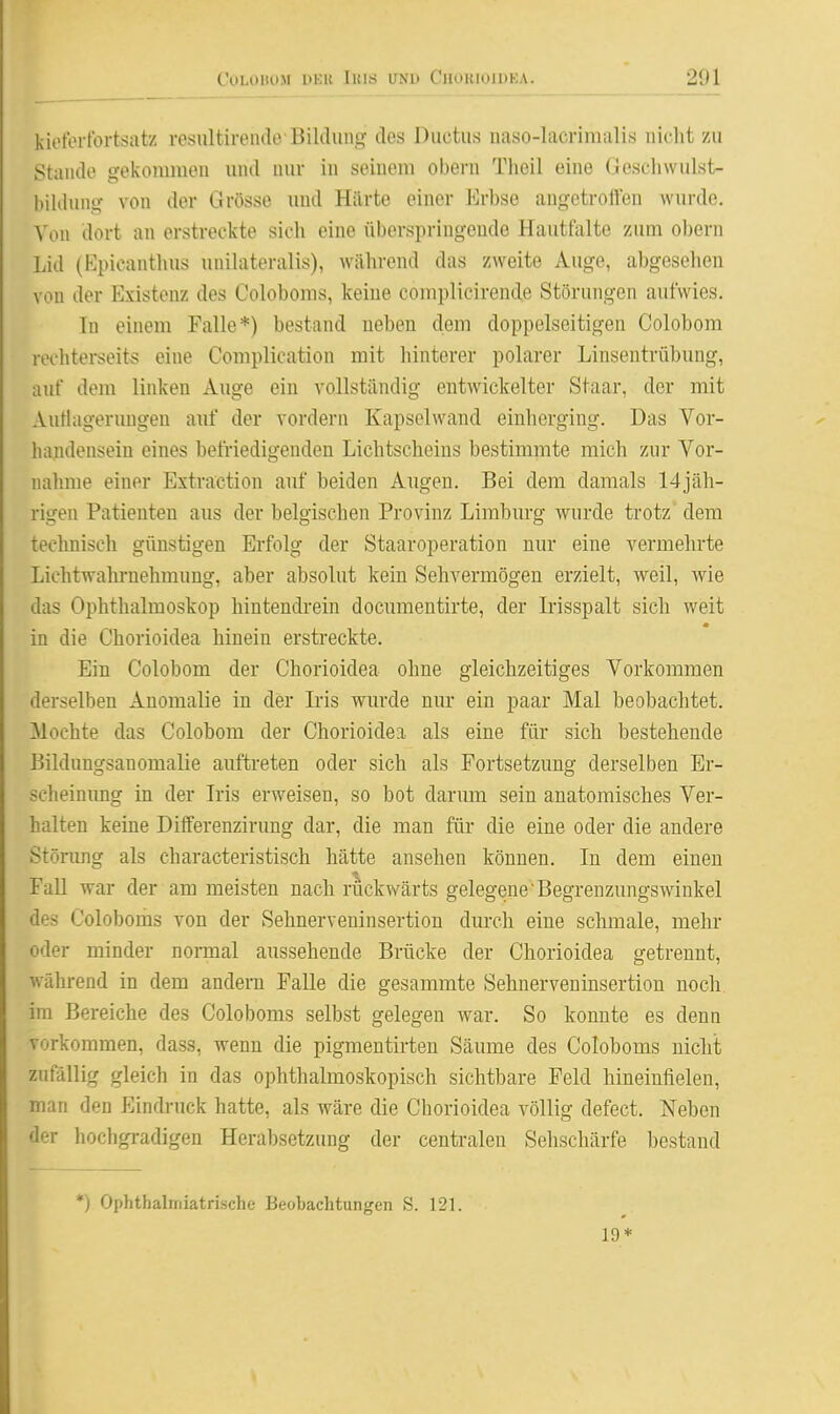 kietortbrtsatz resultireiukvBililung- des Ductus uaso-lacrimalis nicht zu Staude gekonmien und uur in seinem oborn Theil eine Gesdiwulst- biUlung von der Grösse und Hiirte einer Erbse augetroften wurde. Von dort an erstreckte sich eine überspringende Hautfalte zum obern Lid (Epicantlius unihiteralis), während das zweite Auge, abgesehen von der Existenz des Coloboms, keine complicirende Störungen aufwies. Tu einem Falle*) bestand neben dem doppelseitigen Colobom rechterseits eine Complication mit hinterer polarer Linsentrübung, auf dem linken Auge ein vollständig entwickelter Staar, der mit Authigeruugeu auf der vordem Kapsclwand einhcrgiug. Das Vor- handensein eines befriedigenden Lichtscheins bestimmte mich zur Vor- nahme einer Extraction auf beiden Augen. Bei dem damals 14jäh- rigen Patienten aus der belgischen Provinz Limburg wurde trotz dem technisch günstigen Erfolg der Staaroperation nur eine vermehrte Lichtwahl-nehmung, aber absolut kein Sehvermögen erzielt, weil, wie das Ophthalmoskop hintendi-ein documentirte, der Irisspalt sich weit in die Chorioidea hinein erstreckte. Ein Colobom der Chorioidea ohne gleichzeitiges Vorkommen derselben Anomalie in der Iris wurde nur ein paar Mal beobachtet. Mochte das Colobom der Chorioidea als eine für sich bestehende ßildungsanomalie auftreten oder sich als Fortsetzung derselben Br- scheinimg in der Iris erweisen, so bot darum sein anatomisches Ver- halten keine Dififerenzirung dar, die man für die eine oder die andere Störung als characteristisch hätte ansehen können. In dem einen FaU war der am meisten nach rückwärts gelegene'Begrenzungswinkel des Coloboms von der Sehnerveninsertion durch eine schmale, mehr oder minder normal aussehende Brücke der Chorioidea getrennt, während in dem andern Falle die gesammte Sehnerveninsertion noch im Bereiche des Coloboms selbst gelegen war. So konnte es denn vorkommen, dass, wenn die pigmentirten Säume des Coloboms nicht zufällig gleich in das ophthalmoskopisch sichtbare Feld hineinfielen, man den Eindruck hatte, als wäre die Chorioidea völlig defect. Neben der hochgradigen Herabsetzung der centralen Sehschärfe bestand *) Ophthaliriiatrische Beobachtungen S. 121. 19*