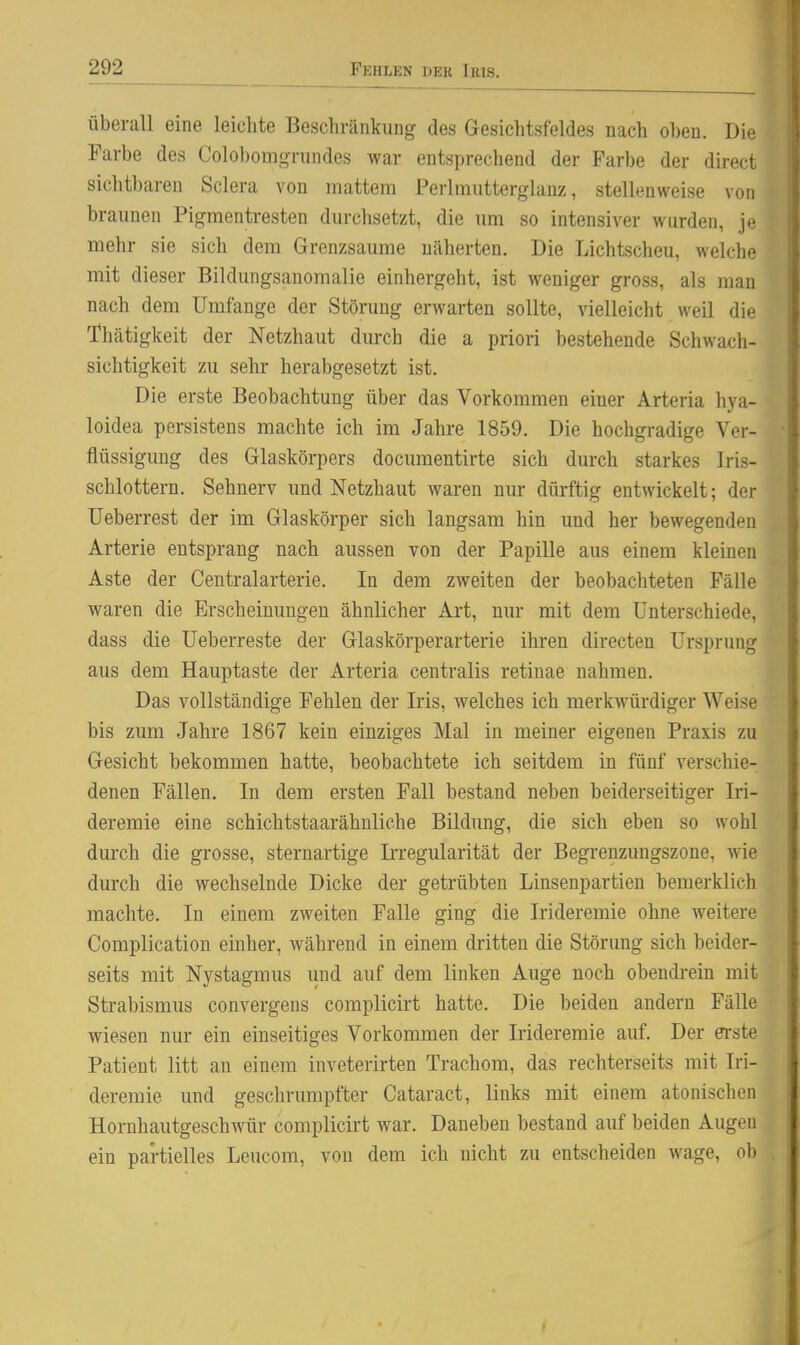 überall eine leichte Beschränkung des Gesichtsfeldes nach oben. Die Farbe des Colobomgrundes war entsprechend der Farbe der direct sichtbaren Sclera von mattem Perlmutterglauz, stelltmweise von braunen Pigmentresten durchsetzt, die um so intensiver wurden, je mehr sie sich dem Grenzsaume näherten. Die Lichtscheu, welche mit dieser Biklungsanomalie einhergeht, ist weniger gross, als man nach dem Umfange der Störung erwarten sollte, vielleicht weil die Thätigkeit der Netzhaut durch die a priori bestehende Schwach- sichtigkeit zu sehr herabgesetzt ist. Die erste Beobachtung über das Vorkommen einer Arteria hya- loidea persistens machte ich im Jahre 1859. Die hochgradige Ver- flüssigung des Glaskörpers documentirte sich durch starkes Iris- schlottern. Sehnerv und Netzhaut waren nur dürftig entwickelt; der TJeberrest der im Glaskörper sich langsam hin und her bewegenden Arterie entsprang nach aussen von der Papille aus einem kleinen Aste der Centraiarterie. In dem zweiten der beobachteten Fälle waren die Erscheinungen ähnlicher Art, nur mit dem Unterschiede, dass die Ueberreste der Glaskörperarterie ihren directen Ursprung aus dem Hauptaste der Arteria centralis retinae nahmen. Das vollständige Fehlen der Iris, welches ich merkwürdiger Weise bis zum Jahre 1867 kein einziges Mal in meiner eigenen Praxis zu Gesicht bekommen hatte, beobachtete ich seitdem in fünf verschie- denen Fällen, In dem ersten Fall bestand neben beiderseitiger Iri- deremie eine schichtstaarähnliche Bildung, die sich eben so wohl durch die grosse, sternartige Irregularität der Begrenzungszone, wie durch die wechselnde Dicke der getrübten Linsenpartien bemerklich machte. In einem zweiten Falle ging die Irideremie ohne weitere Complication einher, während in einem dritten die Störung sich beider- seits mit Nystagmus und auf dem linken Auge noch obendi-ein mit Strabismus convergens complicirt hatte. Die beiden andern Fälle wiesen nur ein einseitiges Vorkommen der Irideremie auf. Der erste Patient litt an einem inveterirten Trachom, das rechterseits mit Iri- deremie und geschrumpfter Cataract, links mit einem atonischeii Hornhautgeschwür complicirt war. Daneben bestand auf beiden Augen ein partielles Leucom, von dem ich nicht zu entscheiden wage, ob