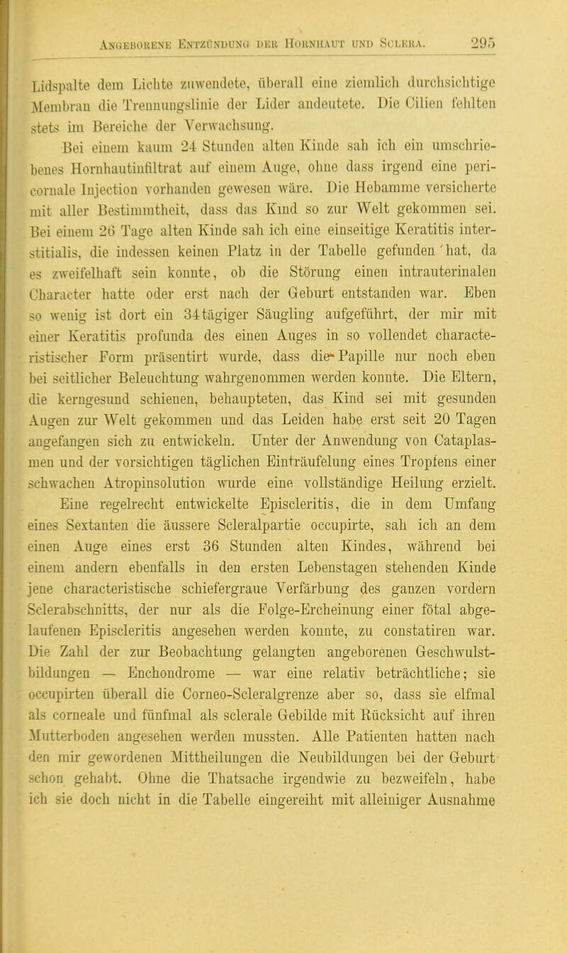 Lidspalte dem Lichte zuwendete, überall eine ziemlich durchsichtige Membrau die Treimuugslinie der Lider andeutete. Die Cilien fehlten stets im Bereiche der Verwachsung. Bei einem kaum 24 Stunden alten Kinde sah ich ein imischrie- benes Hornhautiufiltrat auf einem Auge, ohne dass irgend eine peri- coruale Injection vorhanden gewesen wäre. Die Hebamme versicherte mit aller Bestimmtheit, dass das Kmd so zur Welt gekommen sei. Bei einem 2(3 Tage alten Kinde sah ich eine einseitige Keratitis inter- stitialis, die indessen keinen Platz in der Tabelle gefunden ' hat, da es zweifelhaft sein konnte, ob die Störung einen intrauterinalen Character hatte oder erst nach der Geburt entstanden war. Eben so wenig ist dort ein 34tägiger Säugling aufgeführt, der mir mit einer Keratitis profunda des einen Auges in so vollendet characte- ristischer Form präsentirt wurde, dass die-Papille nur noch eben bei seitlicher Beleuchtung wahrgenommen werden konnte. Die Eltern, die kerngesund schienen, behaupteten, das Kind sei mit gesunden Augen zur Welt gekommen und das Leiden habe erst seit 20 Tagen angefangen sich zu entwickeln. Unter der Anwendung von Cataplas- men und der vorsichtigen täglichen Einträufelung eines Tropfens einer schwachen Atropinsolution wurde eine vollständige Heilung erzielt. Eine regeli-echt entwickelte Episcleritis, die in dem Umfang eines Sextanten die äussere Scleralpartie occupirte, sah ich an dem einen Auge eines erst 36 Stunden alten Kindes, während bei einem andern ebenfalls in den ersten Lebenstagen stehenden Kinde jene characteristische schiefergraue Verfärbung des ganzen vordem Sclerabschnitts, der nm* als die Folge-Ercheinung einer fötal abge- laufenen Episcleritis angesehen werden konnte, zu constatiren war. Die Zahl der zm* Beobachtung gelangten angeborenen Geschwulst- bildungen — Enchondi-ome — war eine relativ beträchtliche; sie occupii-ten überall die Corneo-Scleralgrenze aber so, dass sie elfmal als corneale und fünfmal als sclerale Gebilde mit Rücksicht auf ihren Mutterboden angesehen werden mussten. Alle Patienten hatten nach den mir gewordenen Mittheilungen die Neubildungen bei der Geburt schon gehabt. Ohne die Thatsache irgendwie zu bezweifeln, habe ich sie doch nicht in die Tabelle eingereiht mit alleiniger Ausnahme