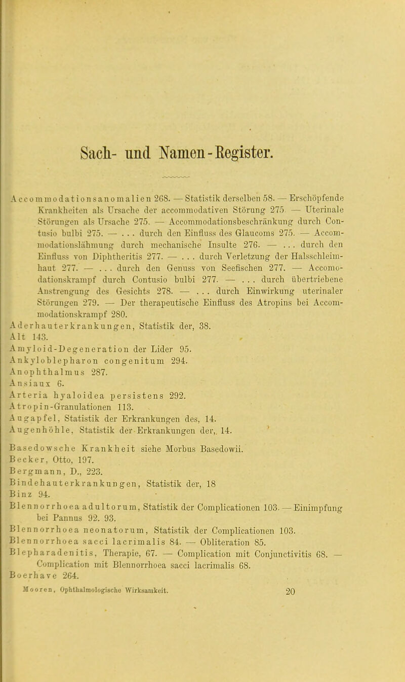 Sach- und Namen-Kegister. A c e 0 m ui 0 d a t i 0 n s a n 0 m a 1 i e n 268. — Statistik derselben 58. — Erschöpfende Krankheiten als Ursache der accoinmodativen Störung 275 — Uterinale Störungen als Ursache 275. — Accommodationsbeschränkung durch Con- tusio bulbi 275. — ... durch den Einfluss des Glaucoms 275. — Accom- niüdationslähmung durch mechanische Insulte 276. — ... durch den Einfluss von Diphtheritis 277. — ... durch Verletzung der Halsschleiin- haut 277. — ... durch den Genuss von Seefischen 277. — Accomo- dationskrampf durch Contusio bulbi 277. — . . . durch übertriebene Anstrengung des Gesichts 278. ■— . . . durch Einwirkung uterinaler Störungen 279. — Der therapeutische Einfluss des Atropins bei Accom- modationskrarapf 280. AJerhauterkrankungen, Statistik der, 38. Alt 143. Amyloid-Degeneration der Lider 95. Ankyloblepharon congenitum 294. Anophthalmus 287. Ansiaux 6. Arteria hyaloidea persistens 292. A tropin-Granulationen 113. Augapfel, Statistik der Erkrankungen des, 14. Augenhöhle, Statistik der Erkrankungen der,. 14. * Basedowsche Krankheit siehe Morbus Basedowii. Becker, Otto, 197. Bergmann, D., 223. Bindehauterkrankungen, Statistik der, 18 Binz 94. Blennorrhoea adultorum, Statistik der Complicationen 103. — Einimpfung bei Pannus 92. 93. Blennorrhoea neonatorum, Statistik der Complicationen 103. Blennorrhoea sacci lacrimalis 84. — Obliteration 85. Blepharadenitis, Therapie, 67. — Complication mit Conjunctivitis 68. — C'omplication mit Blennorrhoea sacci lacrimalis 68. Boerhave 264. 3Iooren, Ophthalmologische Wirksamkeit. 20