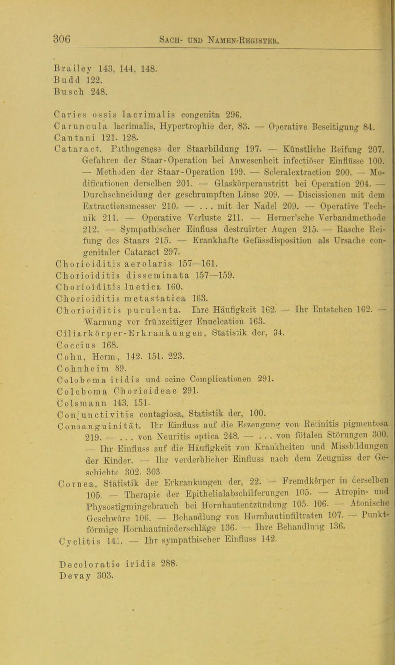 Brailey 143, 144, 148. Budd 122. Busch 248. Caries ossin lacrimalis congenita 296. Cavuncula lacrimalis, Hypertrophie der, 83. — Operative Beseitigung 84. Cantani 121. 128. Cataract. Pathogenese der Staarhildung 197. — Künstliche Reifung 207. Gefahren der Staar-Operation bei Anwesenheit infectiöser Einflüsse 100. — Methoden der Staar - Operation 199. — Scleralextraction 200. — Mo- dificationen derselben 201. — Glaskorperaustritt bei Operation 204. — Durchschneidung der geschrumpften Linse 209. — Discissionen mit dem p]xtractiünsmesser 210. — ... mit der Nadel 209. — Operative Tech- nik 211. — Operative Verluste 211. — Horner'sche Verbandmethode 212. — Sympathischer Einfluss destruirter Augen 215. — Ra.sche Rei- fung des Staars 215. — Krankhafte Gefässdisposition als Ursache con- genitaler Cataract 297. Chorioiditis aerolaris 157—IGl. Chorioiditis disseminata 157—159. Chorioiditis luetica 160. Chorioiditis metastatica 163. Chorioiditis purulenta. Ihre Häufigkeit 162. — Ihr Entstehen 162. — Warnung vor frühzeitiger Enucleation 163. Ciliarkörper-Erkrankungen, Statistik der, 34. Coccius 168. Cohn, Herrn., 142. 151. 223. Cohnheira 89. Coloboma iridis und seine Complicationen 291. Coloboma Chorioideae 291. Colsmann 143. 151- Conjunctivitis contagiosa, Statistik der, 100. Consanguinität. Ihr Einfluss auf die Erzeugung von Retinitis pigmentosa 219. _ ... von Neuritis optica 248. — ... von fötalen Störungen 300. — Ihr Einfluss auf die Häufigkeit von Krankheiten und Missbildungen der Kinder. — Ihr verderblicher Einfluss nach dem Zeugniss der Ge- schichte 302. 303. Cornea, Statistik der Erkrankungen der, 22. — FremdköiTcr in derselben 105. — Therapie der Epithelialabschilferungen 105. — Atropin- und Physostigmingebrauch bei Hornhautentzündung 105- 106. — Atonische Geschwüre 106. — Behandlung von Hornhautinfiltraten 107. — Punkt- förmige Hornhautniederschläge 136. — Ihre Behandlung 136. Cyclitis 141. — Ihr sympathischer Einfluss 142. Decoloratio iridis 288. Devay 303.