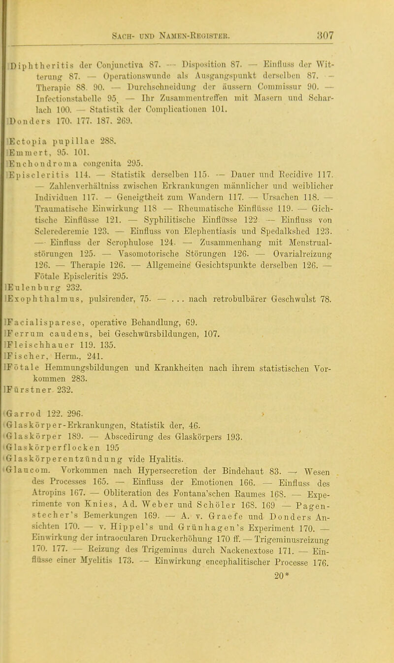 Diphtheritis der Conjiinctiva 87. — Disposition 87. — Eiiifluss der Wit- terung: 87. — Openitionswunde als Ausj,'anf,'spunkt derselben 87. - Therapie 88. 90. — Durchschneidung der äussern Connnissur 90. — Infectionstabelle 95. — Ihr Zusannnentreften mit Masern und Schar- lach 100. — Statistik der Coniplicationen 101. Don der s 170. 177. 187. 269. Ectopia pupillae 288. Emniert, 95. 101. Enchondronia congenita 295. Episcleritis 114. — Statistik derselben 115. — Dauer und Recidive 117. — Zahlenverhältniss zwischen Erkrankungen männlicher und weiblicher Individuen 117. — Geneigtheit zum Wandern 117. — Ursachen 118. — Traumatische Einwirkung 118 — Rheumatische Einflüsse 119. — Gich- tische Einflüsse 121. — Syphilitische Einflü^sse 122 — Einfiuss von Sclerederemie 123. — Einfluss von Elephentiasis und Spedalkshed 123. — Einfluss der Scrophulose 124. — Zusammenhang mit Menstrual- störungen 125- — Vasomotorische Störungen 126. — Ovarialreizung 126. — Therapie 126. — Allgemeine Gesichtspunkte derselben 126. — Fötale Episcleritis 295. lEulenburg 232. lExophthalmus, pulsirender, 75. — ... nach retrobulbärer Geschwulst 78. iEaCialisparese, operative Behandlung, 69. IFerrum caudens, bei Geschwürsbildungen, 107. iFleischhauer 119. 135. IEiseher, Herrn., 241. IFötale Hemmung.sbildungen und Krankheiten nach ihrem statistischen Vor- kommen 283. IFürstner 232. 'Garrod 122. 296. •Glaskörper-Erkrankungen, Statistik der, 46. 'Glaskörper 189. — Abscedirung des Glaskörpers 193. 'Glaskörperflocken 195 'Glaskörperentzündung vide Hyalitis. »Glaucom. Vorkommen nach Hypersecretion der Bindehaut 83. — Wesen des Processes 165. — Einfluss der Emotionen 166. — Einfluss des Atropins 167. — Obliteration des Fontana'schen Raumes 168. — Expe- rimente von Knies, Ad. Weber und Schöler 168. 169 — Pagen- stecher's Bemerkungen 169. — A. v. Graefe und Donders An- sichten 170. — V. Hippel's und Grünhagen's Experiment 170. Einwirkung der intraocularen Druckerhöhung 170 ff. — Trigeminusreizung 170. 177. — Reizung des Trigeminus durch Nackenextose 171. — Ein- flüsse einer Myelitis 173. — Einwirkung encephalitischer Processe 176. 20*