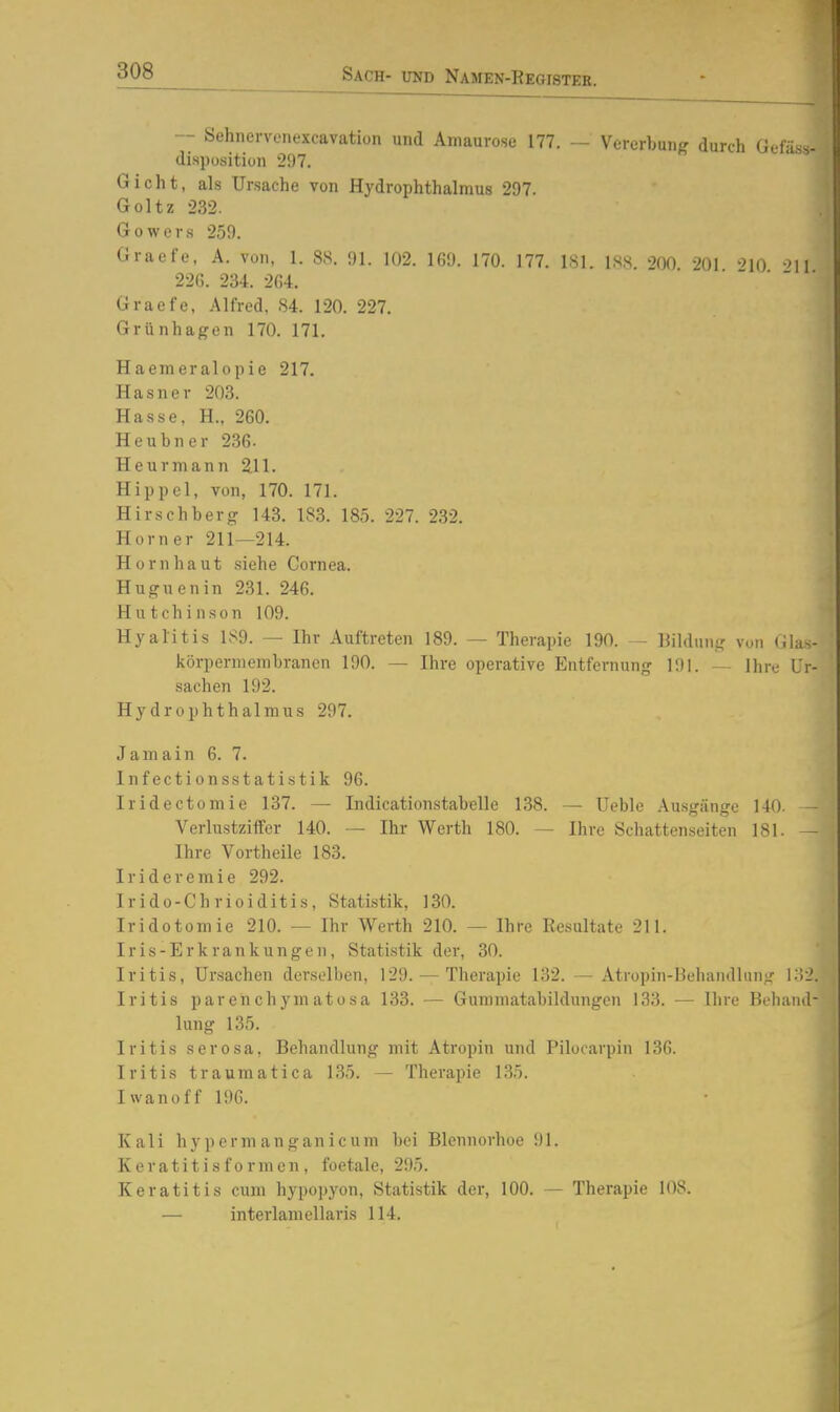 — Sehiiervenexcavation und Amaurose 177. — Vererbung durch Gefäss- disposition 297. Gicht, als Ursache von Hydrophthalmus 297. Goltz 232. Gowers 259. Graefe, A. von, I. 88. 91. 102. 1G9. 170. 177. ISl. 188. 200 201 'Mq -^h 226. 234. 2G4. Graefe, Alfred, 84. 120. 227. Grünhagen 170. 171. Haemeralopie 217. Hasner 203. Hasse, H., 260. Heubner 236. Heurmann 211. Hippel, von, 170. 171. Hirschberg 143. 183. 185. 227. 232. Horner 211—214. Hornhaut siehe Cornea. Hugnenin 231. 246. Hutchinson 109. Hyalitis 189. — Ihr Auftreten 189. — Therapie 190. - Bildung von Glas körperniembranen 190. — Ihre operative Entfernung 191. - Ihre Ur Sachen 192. Hydrophthalmus 297. Jamain 6. 7. Infectionsstatistik 96. Iridectomie 137. — Indicationstabelle 138. — Ueble Ausgänge 140. — Verlustziffer 140. — Ihr Werth 180. — Ihre Schattenseiten 181. -— Ihre Vortheile 183. Irideremie 292. Irido-Chrioiditis, Statistik, 130. Iridotomie 210. — Ihr Werth 210. — Ihre Resultate 211. Iris-Erkrankungen, Statistik der, 30. Iritis, Ursachen derselben, 129. — Therapie 132. — Atropin-Iiehandlung 132 Iritis parenchymatosa 133. — Guniniatabildungen 133. — Ihre Behand lung 135. Iritis serosa, Behandlung mit Atropin und Pilocarpin 136. Iritis traumatica 135. — Therapie 135. Iwanoff 196. Kali h y p o r ni a n g an i c u m bei Blennorlioe 91. Keratit is f 0 rmen , foetale, 295. Keratitis cum hypopyon, Statistik der, 100. — Therapie 108. — interlamellaris 114.