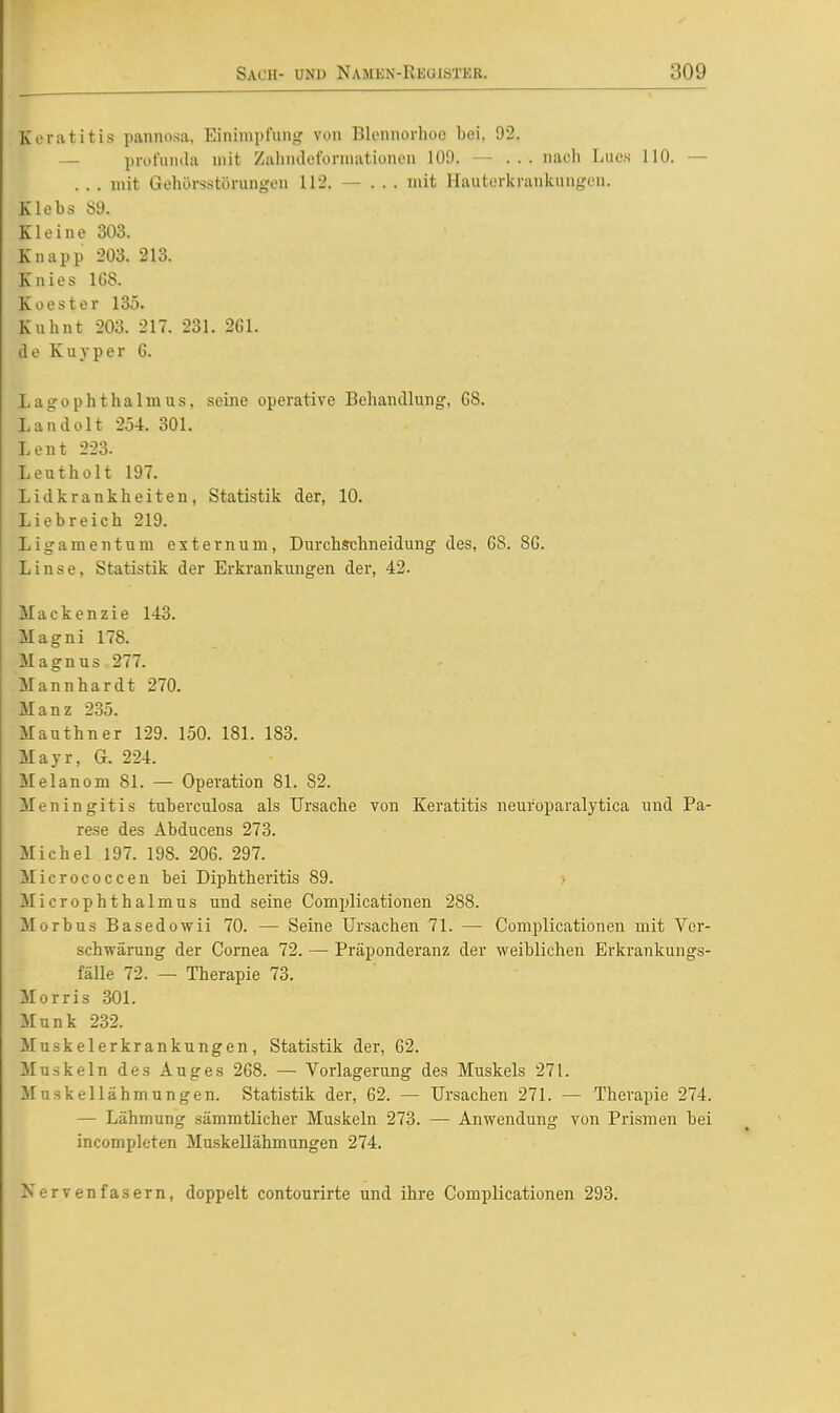 Keratitis pannosa, Einimpfung von Blennorhoo bei, 92. — profunda mit Zahndeformationeu 109. — ... nach Lucs 110. — . . . mit Gehorsstörungen 112. — ... mit Hauterkrankungen. Klebs 89. Kloine 303. Knapp 203. 213. Knies 1G8. K Oester 135. Kuhnt 203. 217. 231. 261. de Kuyper 6. Lagophthalmus, seine operative Behandlung, 68. Landolt 25-1. 301. Lent 223. Leutholt 197. Lidkrankheiten, Statistik der, 10. Liebreich 219. Ligamentum externum, Durchschneidung des, G8. 86. Linse, Statistik der Erkrankungen der, 42. Mackenzie 143. Magni 178. Magnus 277. Mannhardt 270. Manz 235. Mauthner 129. 150. 181. 183. Majr, G. 224. Melanom 81. — Operation 81. 82. Meningitis tuberculosa als Ursache von Keratitis neuroparalytica und Pa- rese des Abducens 273. Michel 197. 198. 206. 297. Micrococcen bei Diphtheritis 89. Microphthalmus und seine Comi^licationen 288. Morbus Basedowii 70. — Seine Ursachen 71. — Complicationen mit Vcr- schwärung der Cornea 72. — Präponderanz der weiblichen Erkrankungs- fälle 72. — Therapie 73. Morris 301. Münk 232. Muskelerkrankungen, Statistik der, 62. Muskeln des Auges 268. — Vorlagerung des Muskels 271. Muskellähmungen. Statistik der, 62. — Ursachen 271. — Therapie 274. — Lähmung sämmtlicher Muskeln 273. — Anwendung von Prismen bei incompleten MuskeUähmungen 274. Nervenfasern, doppelt contourirte und ihre Complicationen 293.