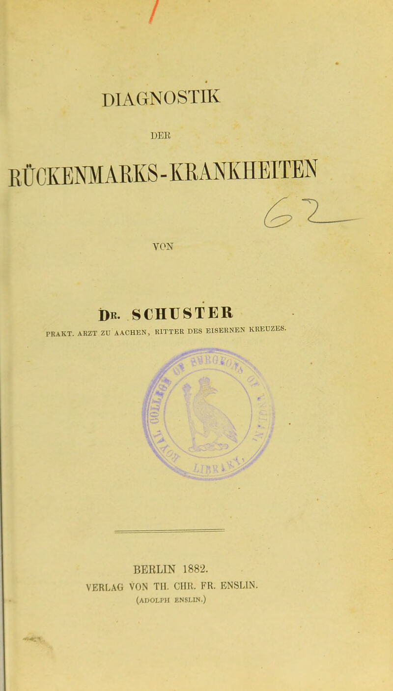 / DIAGNOSTIK DER EÜCKENMAKKS-KRANKHEITEN VON Dr. SCHUSTER PRAKT. ARZT ZU AACHEN, RITTER DES EISERNEN KREUZES. BERLIN 1882. VERLAG Von tu. CHR. FR. ENSLIiN. (ADOLPH ENSLIN.)