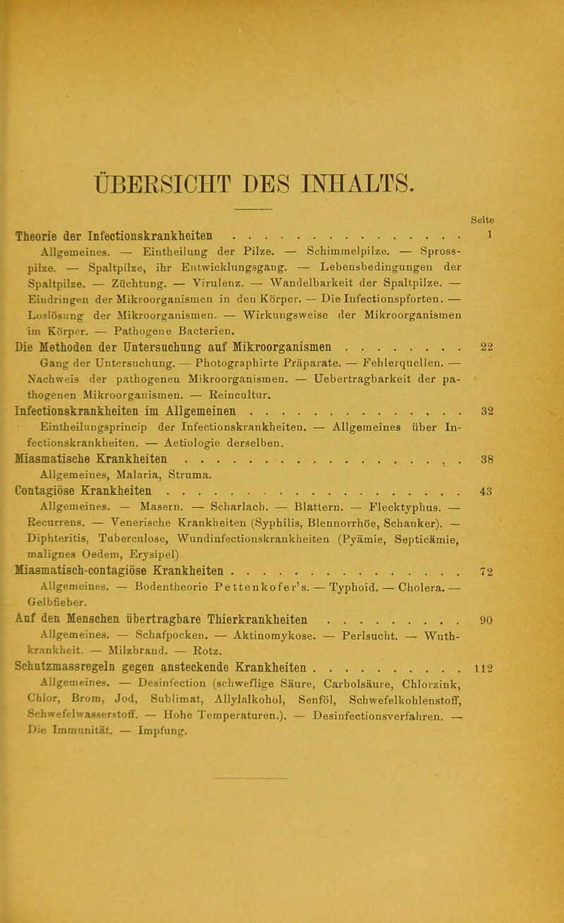 ÜBERSICHT DES INHALTS. Seite Theorie der Infeetionskrankheiten i Allgemeines. — Eintheiiuug der Pilze. — Schimmelpilze. — Spross- pilze. — Spaltpilze, ihr Entwicklungsgang. — Lebensbedingungen der Spaltpilze. — Züchtung. — Virulenz. — Wandelbarkeit der Spaltpilze. — Eindringen der Mikroorganismen in den Körper. — Die Infectionspforten.— Loslösung der Mikroorganismen. — Wirkungsweise der Mikroorganismen im Körper. — Pathogene Bacterien. Die Methoden der Untersuchnng auf Mikroorganismen 22 Gang der Untersuchung. — Photographirte Präparate. — Fehlerquellen. — Nachweis der pathogenen Mikroorganismen. — Uebertragbarkeit der pa- thogenen Mikroorganismen. — Reincultur. Infeetionskrankheiten im Allgemeinen 32 Eintheilungsprincip der Infeetionskrankheiten. — Allgemeines über In- feetionskrankheiten. — Aetiologie derselben. Miasmatische Krankheiten 38 Allgemeines, Malaria, Struma. Contagiöse Krankheiten 43 Allgemeines. — Masern. — Scharlach. — Blattern. — Flecktyphus. — Recurrens. — Venerische Krankheiten (Syphilis, Blennorrhoe, Schanker). — Diphteritis, Tuberculose, Wundiufectionskrankheiten (Pyämie, Septicämie, malignes Oedem, Erysipel) Miasmatisch-contagiöse Krankheiten 72 Aligemeines. — Bodentheorie Pettenkofer's. — Typhoid. — Cholera.— Gelbfieber. Anf den Menschen übertragbare Thierkrankheiten 90 Allgemeines. — Schafpocken. — Aktinomykose. — Perlsucht. — Wuth- krankheit. — Milzbrand. — Botz. Schutzmassregeln gegen ansteckende Krankheiten 112 Allgemeines. — Desinfection (schweflige Säure, Carbolsäure, Chlorzink, Chlor, Brom, Jod, Sublimat, Allylalkohol, Senföl, Schwefelkohlenstoff, Schwefelwasserstoff. — Hohe Temperaturen.). — Desinfectionsverfahren. — Die Immunität. — Impfung.