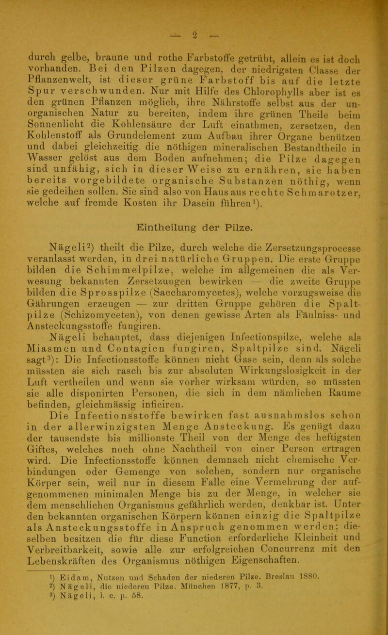 durch gelbe, braune und rothe Farbstoffe getrübt, allein es ist doch vorhanden. Bei den Pilzen dagegen, der niedrigsten Classe der Pflanzenwelt, ist dieser grüne Farbstoff bis auf die letzte Spur verschwunden. Nur mit Hilfe des Chlorophylls aber ist es den grünen Pflanzen inögHch, ihre Nährstoffe selbst aus der un- organischen Natur zu bereiten, indem ihre grünen Theile beim Sonnenlicht die Kohlensäure der Luft einathmen, zersetzen, den Kohlenstoff als Grundelement zum Aufbau ihrer Organe benützen und dabei gleichzeitig die nöthigen mineralischen Bestandtheile in Wasser gelöst aus dem Boden aufnehmen; die Pilze dagegen sind unfähig, sich in dieser Weise zu ernähren, sie haben bereits vorgebildete organische Substanzen nöthig, wenn sie gedeihen sollen. Sie sind also von Haus aus rechte Schmarotzer, welche auf fremde Kosten ihr Dasein führen*). Eintheilung der Pilze. Nägeli^) theilt die Pilze, durch welche die Zersetzungsprocesse veranlasst werden, in drei natürliche Gruppen. Die erste Gruppe bilden die Schimmelpilze, welche im allgemeinen die als Ver- wesung bekannten Zersetzungen bewirken — die zweite Gruppe bilden die Sprosspilze (Saccharomycetes), welche vorzugsweise die Gährungen erzeugen — zur dritten Gruppe gehören die Spalt- pilze (Schizomyceten), von denen gewisse Arten als Fäulniss- und Ansteckungsstoffe fungiren. Nägeli behauptet, dass diejenigen Infectionspilze, welche als Miasmen und Contagien fungiren, Spaltpilze sind. Nägeli sagt^): Die Infectionsstoffe können nicht Gase sein, denn als solche müssten sie sich rasch bis zur absoluten Wirkungslosigkeit in der Luft vertheilen und wenn sie vorher wirksam würden, so müssten sie alle disponirten Personen, die sich in dem nämlichen Räume befinden, gleichmässig inficiren. Die Infectionsstoffe bewirken fast ausnahmslos schon in der allerwinzigsten Menge Ansteckung. Es genügt dazu der tausendste bis millionste Theil von der Menge des heftigsten Giftes, welches noch ohne Nachtheil von einer Person ertragen wird. Die Infectionsstoffe können demnach nicht chemische Ver- bindungen oder Gemenge von solchen, sondern nur organische Körper sein, weil nur in diesem Falle eine Vermehrung der auf- genommenen minimalen Menge bis zu der Menge, in welcher sie dem menschlichen Organismus gefährlich werden, denkbar ist. Unter den bekannten organischen Körpern können einzig die Spaltpilze als Ansteckungsstoffe in Anspruch genommen werden; die- selben besitzen die für diese Function erforderliche Kleinheit und Verbreitbarkeit, sowie alle zur erfolgreichen Concurrenz mit den Lebenskräften des Organismus nöthigen Eigenschaften. >) Eidam, Nutzen und Schaden der niederen Pilze. Breslau 1880. 2) Nägeli, die niederen Pilze. München 1877, p. 3. 3) Nägeli, 1. c. p. 58.