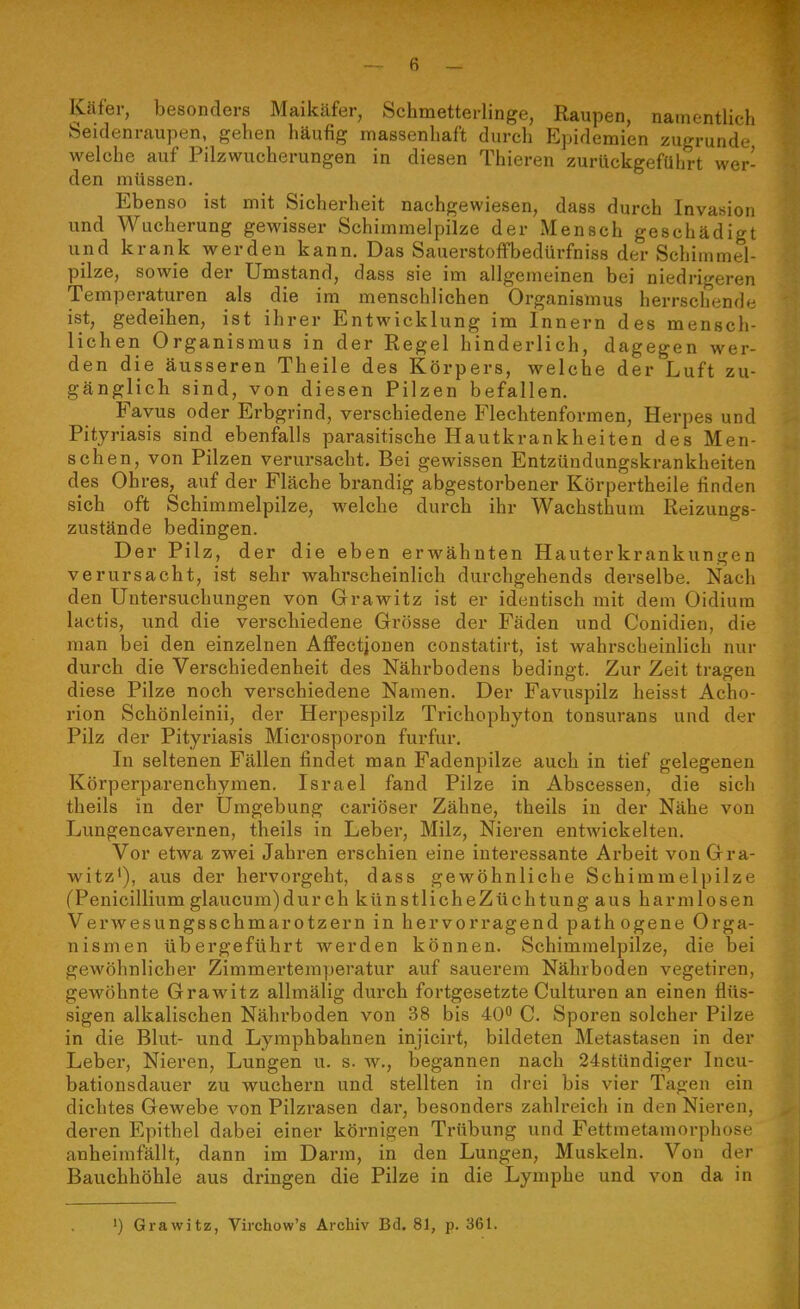 Käfer, besonders Maikäfer, Schmetterlinge, Raupen, namentlich Seidenraupen, gehen häufig massenhaft durch ?]pidemien zugrunde welche auf Pilzwucherungen in diesen Thieren zurückgeführt wer- den müssen. Ebenso ist mit Sicherheit nachgewiesen, dass durch Invasion und Wucherung gewisser Schimmelpilze der Mensch geschädigt und krank werden kann. Das Sauerstoffbedürfniss der Schimmel- pilze, sowie der Umstand, dass sie im allgemeinen bei niedrigeren Temperaturen als die im menschlichen Organismus herrschende ist, gedeihen, ist ihrer Entwicklung im Innern des mensch- lichen Organismus in der Regel hinderlich, dagegen wer- den die äusseren Theile des Körpers, welche der Luft zu- gänglich sind, von diesen Pilzen befallen. Favus oder Erbgrind, verschiedene Flechtenformen, Herpes und Pityriasis sind ebenfalls parasitische Hautkrankheiten des Men- schen, von Pilzen verursacht. Bei gewissen Entzündungskrankheiten des Ohres, auf der Fläche brandig abgestorbener Körpertheile finden sich oft Schimmelpilze, welche durch ihr Wachsthum Reizungs- zustände bedingen. Der Pilz, der die eben erwähnten Hauterkrankungen verursacht, ist sehr wahrscheinlich durchgehends derselbe. Nach den Untersuchungen von Grawitz ist er identisch mit dem Oidiura lactis, und die verschiedene Grösse der Fäden und Conidien, die man bei den einzelnen Affectjjonen constatirt, ist wahrscheinlich nur durch die Verschiedenheit des Nährbodens bedingt. Zur Zeit tragen diese Pilze noch verschiedene Namen. Der Favuspilz heisst Acho- rion Schönleinii, der Herpespilz Trichophyton tonsurans und der Pilz der Pityriasis Microsporon furfur. In seltenen Fällen findet man Fadenpilze auch in tief gelegenen Körperparenchymen. Israel fand Pilze in Abscessen, die sich theils in der Umgebung cariöser Zähne, theils in der Nähe von Lungencavernen, theils in Leber, Milz, Nieren entwickelten. Vor etwa zwei Jahren erschien eine interessante Ai'beit von Gra- witz'), aus der hervorgeht, dass gewöhnliche Schimmelpilze (Penicillium glaucum)dur ch künstlicheZüchtung aus harmlosen Verwesungsschmarotzern in hervorragend pathogene Orga- nismen übergeführt werden können. Schimmelpilze, die bei gewöhnlicher Zimmertemperatur auf sauerem Nährboden vegetiren, gewöhnte Grawitz allmälig durch fortgesetzte Culturen an einen flüs- sigen alkalischen Nährboden von 38 bis 40 C. Sporen solcher Pilze in die Blut- und Lymphbahnen injicirt, bildeten Metastasen in der Leber, Nieren, Lungen u. s. w., begannen nach 24stündiger Incu- bationsdauer zu wuchern und stellten in drei bis vier Tagen ein dichtes Gewebe von Pilzrasen dar, besonders zahlreich in den Nieren, deren Epithel dabei einer körnigen Trübung und Fettmetamorphose anheimfällt, dann im Darm, in den Lungen, Muskeln. Von der Bauchhöhle aus dringen die Pilze in die Lymphe und von da in ') Grawitz, Virchow's Archiv Bd. 81, p. 361.