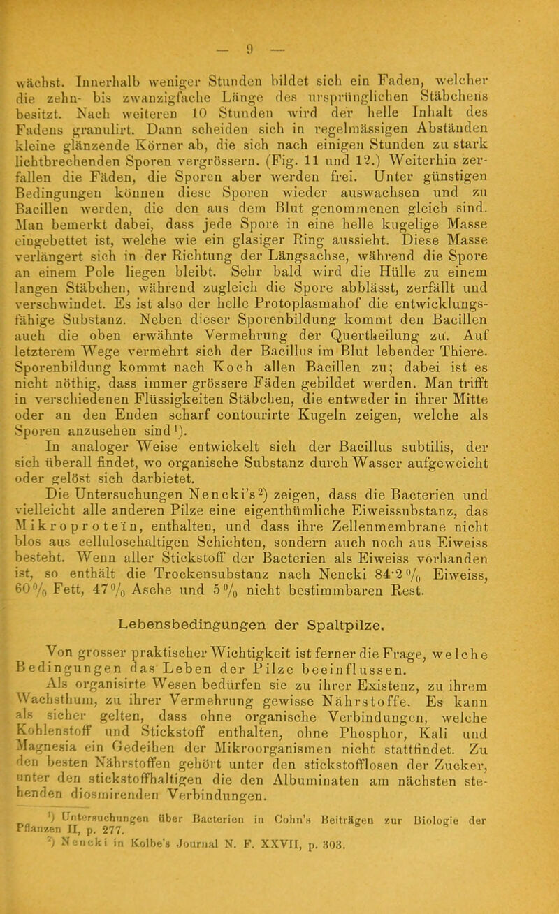 wächst. Iimerlialb weniger Stunden bildet sich ein Fcaden, welcher die zehn- bis zwanzigfnche LUnge des ursprünglichen Stäbchens besitzt. Nach weiteren 10 Stunden wird der helle Inhalt des Fadens granulirt. Dann scheiden sich in regelmässigen Abständen kleine glänzende Körner ab, die sich nach einigen Stunden zu stark liehtbrechenden Sporen vergrössern. (Fig. 11 und 12.) Weiterhin zer- fallen die Fäden, die Sporen aber werden frei. Unter günstigen Bedingungen können diese Sporen wieder auswaclisen und zu Bacillen werden, die den aus dem Blut genommenen gleich sind. Man bemerkt dabei, dass jede Spore in eine helle kugelige Masse eingebettet ist, welche wie ein glasiger Ring aussieht. Diese Masse verlängert sich in der Richtung der Längsachse, während die Spore an einem Pole liegen bleibt. Sehr bald wird die Hülle zu einem langen Stäbchen, während zugleich die Spore abblässt, zerfällt und verschwindet. Es ist also der helle Protoplasmahof die entwicklungs- fähige Substanz. Neben dieser Sporenbildung kommt den Bacillen auch die oben erwähnte Vermehrung der Quertheilung zu. Auf letzterem Wege vermehrt sich der Bacillus im Blut lebender Thiere. Sporenbildung kommt nach Koch allen Bacillen zu; dabei ist es nicht nöthig, dass immer grössere Fäden gebildet werden. Man trifft in verschiedenen Flüssigkeiten Stäbchen, die entweder in ihrer Mitte oder an den Enden schai'f contourirte Kugeln zeigen, welche als Sporen anzusehen sind'). In analoger Weise entwickelt sich der Bacillus subtilis, der sich überall findet, wo organische Substanz durch Wasser aufgeweicht oder gelöst sich darbietet. Die Untersuchungen Nencki's^) zeigen, dass die Bacterien und vielleicht alle anderen Pilze eine eigenthümliche Eiweissubstanz, das Mikroprotein, enthalten, und dass ihre Zellenmembrane nicht blos aus cellulosehaltigen Schichten, sondern auch noch aus Eiweiss besteht. Wenn aller Stickstoff der Bacterien als Eiweiss vorhanden t, so enthält die Trockensubstanz nach Nencki 84*2 /y Eiweiss, ■;iJ''/o Fett, 47% Asche und ö^/o nicht bestimmbaren Rest. Lebensbedingungen der Spaltpilze. Von grosser praktischer Wichtigkeit ist ferner die Frage, welche Bedingungen das Leben der Pilze beeinflussen. Als organisirte Wesen bedürfen sie zu ihrer Existenz, zu ihrem Wachsthum, zu ihrer Vermehrung gewisse Nährstoffe. Es kann Is sicher gelten, dass ohne organische Verbindungen, welche Kohlenstoff und Stickstoff enthalten, ohne Phosphor, Kali und Magnesia ein Gedeihen der Mikroorganismen nicht stattHndet. Zu '\':u besten Nährstoffen gehört unter den stickstofflosen der Zucker, riter den stickstoffhaltigen die den Albuminaten am nächsten ste- llenden diosmirenden Verbindungen. Untersuchiingeii Uber Bacterien in Cohn'« Beiträgen zur Bioloirie der Pflanzen II, p. 277. ^; Nencki in Kolbe'» .Journal N. F. XXVII, p. 30.3.