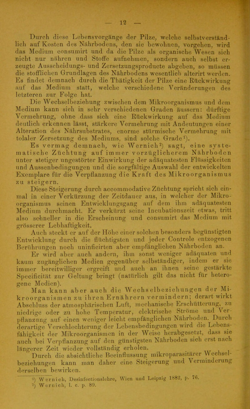 Durch diose Lebensvorc^änge der Pilze, welche selbstverständ- lich auf Kosten des Nährbodens, den sie bewohnen, vorgehen, wird das Medium consumirt und da die Pilze als organische Wesen sich nicht nur nähren und Stoffe aufnehmen, sondern auch selbst er- zeugte Ausscheidungs- und Zersetzungsproducte abgeben, so müssen die stofflichen Grundlagen des Nährbodens wesentlich alterirt werden. Es findet demnach durch die Thätigkeit der Pilze eine Rückwirkung auf das Medium statt, welche verschiedene Veränderungen des letzteren zur Folge hat. Die Wechselbeziehung zwischen dem Mikroorganismus und dem Medium kann sieh in sehr verschiedenen Graden äussern: dürftige Vermehrung, ohne dass sieb eine Rückwirkung auf das Medium deutlich erkennen lässt, stärkere Vermehrung mit Andeutungen einer Alteration des Nährsubstrates, enorme stürmische Vermehrung mit tolaler Zersetzung des Mediums, sind solche Grade >). Es vermag demnach, wie Wernich^) sagt, eine syste- matische Züchtung auf immer vorzüglicherem Nährboden unter stetiger ungestörter Einwirkung der adäquatesten Flüssigkeiten und Aussenbedingungen und die sorgfältige Auswahl der entwickelten Exemplare für die Verpflanzung die Kraft des Mikroorganismus zu steigern Diese Steigerung durch accommodative Züchtung spricht sich ein- mal in einer Verkürzung der Zeitdauer aus, in welcher der Mikro- organismus seinen Entwicklungsgang auf dem ihm adäquatesten Medium durchmacht. Er verkürzt seine Incubationszeit etwas, tritt also schneller in die Erscheinung und consumirt das Medium mit grösserer Lebhaftigkeit. Auch steckt er auf der Höhe einer solchen besonders begünstigten Entwicklung durch die flüchtigsten und jeder Controle entzogenen Berührungen noch uninficirten aber empfänglichen Nährboden an. Er wird aber auch andern, ihm sonst weniger adäquaten und kaum zugänglichen Medien gegenüber selbständiger, indeu) er sie immer bereitwilliger ergreift und auch an ihnen seine gestärkte Specificität zur Geltung bringt (natürlich gilt das nicht für hetero- gene Medien). Man kann aber auch die Wechselbeziehungen der Mi- kroorganismen zu ihren Ernährern vermindern; derart wirkt Abschluss der atmosphärischen Luft, mechanische Erschütterung, zu niedrige oder zu hohe Temperatur, elektrische Ströme und Ver- pflanzung auf einen weniger leicht empfänglichen Nährboden. Durch derartige Verschlechterung der Lebensbedingungen wird die Lebens- fähigkeit der Mikroorganismen in der Weise herabgesetzt, dass sie auch bei Verpflanzung auf den günstigsten Nährboden sich erst nach längerer Zeit wieder vollständig erholen. Durch die absichtliche Beeinflussung mikroparasifärer Wechsel- beziehungen kann man daher eine Steigerung und Verminderung derselben bewirken. ^yW ernicb, Desinfectiouslehre, Wien uud Leipzig 188-2, p. 76.