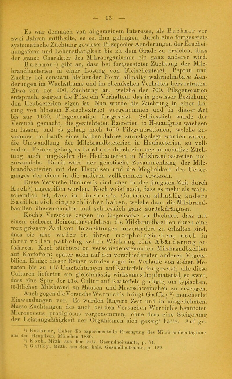 Es war demnach von allgeuieinem Interesse, als Buchner vor zwei Jahren mittheilte, es sei ihm gehingen, durch eine fortgesetzte systematische Züchtung gewisser Pilzspecies Aenderungen der Erschei- nungsform und Lebensthätigkeit bis zu dem Grade zu erzielen, dass der ganze Charakter des Mikroorganismus ein ganz anderer wird. Buchner') gibt an, dass bei fortgesetzter Züchtung der Milz- brandbacterien in einer Lösung von Fleischextract, Pepton und Zucker bei eonstant bleibender Form allmälig wahrnehmbare Aen- derungen im Wachsthume und im chemischen Vei'halten hervortraten. Etwa von der 100. Züchtung an, welche der 700. Pilzgeneration entspi-ach, zeigten die Pilze ein Verhalten, das in gewisser Beziehung den Heubacterien eigen ist. Nun wurde die Züchtung in einer Lö- sung von blossem Fleischextract vorgenommen und in dieser Art bis zur 1100. Pilzgeneration fortgesetzt. Schliesslich wurde der Versuch gemacht, die gezüchteten Bacterien in Heuaufguss wachsen zu lassen, und es gelang nach 1500 Pilzgenerationen, welche zu- sammen im Laufe eines halben Jahres zurückgelegt worden waren, die Umwandlung der Milzbrandbacterien in Heubacterien zu voll- enden. Ferner gelang es Buchner durch eine accommodative Züch- tung auch umgekehrt die Heubactei'ien in Milzbrandbacterien um- zuwandeln. Damit wäre der genetische Zusammenhang der Milz- brandbacterien mit den Heupilzen und die Möglichkeit des Ueber- ganges der einen in die anderen vollkommen erwiesen. Diese Versuche Buchner's sind aber in der jüngsten Zeit durch Koch-) angegriffen worden. Koch weist nach, dass es mehr als wahr- scheinlich ist, dass in Buchner's Culturen allmälig andere Bacillen sich eingeschlichen haben, welche dann dieMilzbrand- bacillen überwucherten und schliesslich ganz zurückdrängten. Koch's Versuche zeigen im Gegensatze zu Buchner, dass mit einem sicheren Reinculturverfahren die Milzbrandbacillen durch eine weit grössere Zahl von Umzüchtungen unverändert zu erhalten sind, dass sie also weder in ihrer morphologischen, noch in ihrer vollen pathologischen Wirkung eine Abänderung er- fahren. Koch züchtete zu verschiedenstenmalen Milzbrandbacillen auf Kartoffeln; später auch auf den verschiedensten anderen Vegeta- bilien. Einige dieser Reihen wurden sogar im Verlaufe von sieben Mo- naten bis zu 115 Umzüchtungen auf Kartoffeln fortgesetzt; alle diese Culturen lieferten ein gleichmässig wirksames Impfmaterial, so zwar, dass eine Spur der 115. Cultur auf Kartoffeln genügte, um typischen, tödtlichen Milzbrand an Mäusen und Meerschweinchen zu erzeugen. Auchgegen dieVersucheWernich's bringt Gaffky^) mancherlei Einwendungen vor. Es wurden längere Zeit und in ausgedehntem Mas.se Züchtungen des auch bei den Versuchen Wernich's benützten Micrococcus prodigiosus vorgenommen, ohne dass eine Steigerung der Leistungsfähigkeit der Organismen sich gezeigt hätte. Auf ge- ') Hufiliner, Uftber die experimentelle Erzongung des Milzbrandcontagiams aa» den Heupil'/,f;n, Miincheu 1880. ^) Koch, Mitth. an» dem kai«. Gesundlieitsamte, p. 71. V 0,'iffky, MitUi. an« dem kais. Oesundlieitsamte, p. 122.