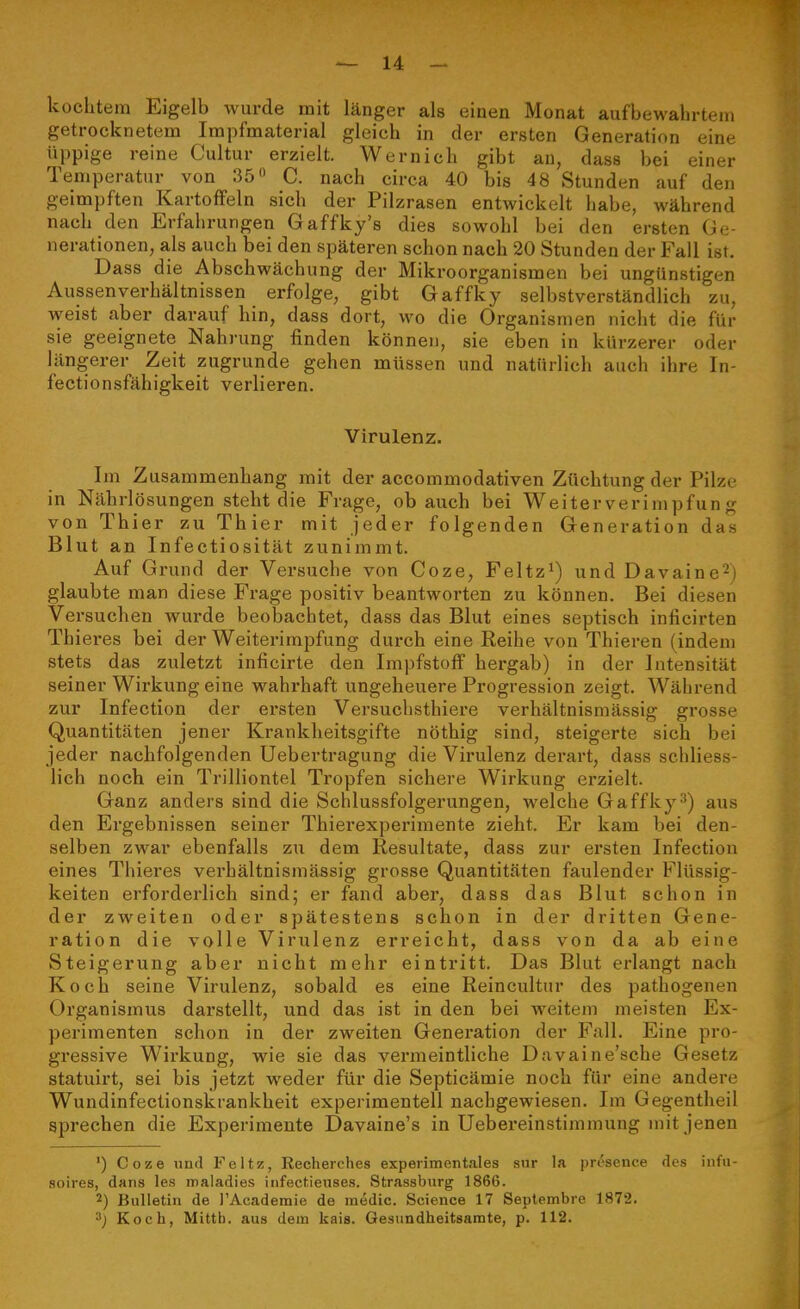 kochtem Eigelb wurde mit länger als einen Monat aufbewahrtem getrocknetem Impfmaterial gleich in der ersten Generation eine üppige reine Cultur erzielt. Wernich gibt an, dass bei einer Temperatur von 35 C. nach circa 40 bis 48 Stunden auf den geimpften Kartoffeln sich der Pilzrasen entwickelt habe, während nach den Erfahrungen Gaffky's dies sowohl bei den ersten Ge- nerationen, als auch bei den späteren schon nach 20 Stunden der Fall ist. Dass die Abschwächung der Mikroorganismen bei ungünstigen Aussen Verhältnissen erfolge, gibt Gaffky selbstverständlich zu, weist aber darauf hin, dass dort, wo die Organismen nicht die für sie geeignete Nahrung finden können, sie eben in kürzerer oder längerer Zeit zugrunde gehen müssen und natürlich auch ihre In- fectionsfähigkeit verlieren. Virulenz. Im Zusammenhang mit der aecommodativen Züchtung der Pilze in Nährlösungen steht die Frage, ob auch bei Weiterverimpfung von Thier zu Thier mit jeder folgenden Generation das Blut an Infectiosität zunimmt. Auf Grund der Versuche von Coze, Feltz^) und Davaine^) glaubte man diese Frage positiv beantworten zu können. Bei diesen Versuchen wurde beobachtet, dass das Blut eines septisch inficirten Thieres bei der Weitei-irapfung durch eine Reihe von Thieren (indem stets das zuletzt inficirte den Impfstoff hergab) in der Intensität seiner Wirkung eine wahrhaft ungeheuere Progression zeigt. Während zur Infection der ersten Versuchsthiere verhältnismässig grosse Quantitäten jener Krankheitsgifte nöthig sind, steigerte sich bei jeder nachfolgenden Uebertragung die Virulenz derart, dass schliess- lich noch ein Trilliontel Tropfen sichere Wirkung erzielt. Ganz anders sind die Schlussfolgerungen, welche Gaffky^) aus den Ergebnissen seiner Thiei'experimente zieht. Er kam bei den- selben zwar ebenfalls zu dem Resultate, dass zur ersten Infection eines Thieres verhältnismässig grosse Quantitäten faulender Flüssig- keiten erforderlich sind; er fand aber, dass das Blut schon in der zweiten oder spätestens schon in der dritten Gene- ration die volle Virulenz erreicht, dass von da ab eine Steigerung aber nicht mehr eintritt. Das Blut erlangt nach Koch seine Virulenz, sobald es eine Reincultur des pathogenen Organismus darstellt, und das ist in den bei weitem meisten Ex- perimenten schon in der zweiten Generation der Fall. Eine pro- gressive Wirkung, wie sie das vei-meintliche Dnvaine'sche Gesetz statuirt, sei bis jetzt weder für die Septicämie noch für eine andere Wundinfectionskrankheit experimentell nachgewiesen. Im Gegentheil sprechen die Experimente Davaine's in üebereinstimmung mit jenen ') Coze und Feltz, Recherches experimentales snr la |)rcsence des iiifu- soires, dans les maladies infectienses. Strassburg 1866. 2) Bulletin de l'Academie de raedic. Science 17 Septembre 1872. 3; Koch, Mittb. aus dem kais. Gesiindheitsamte, p. 112.