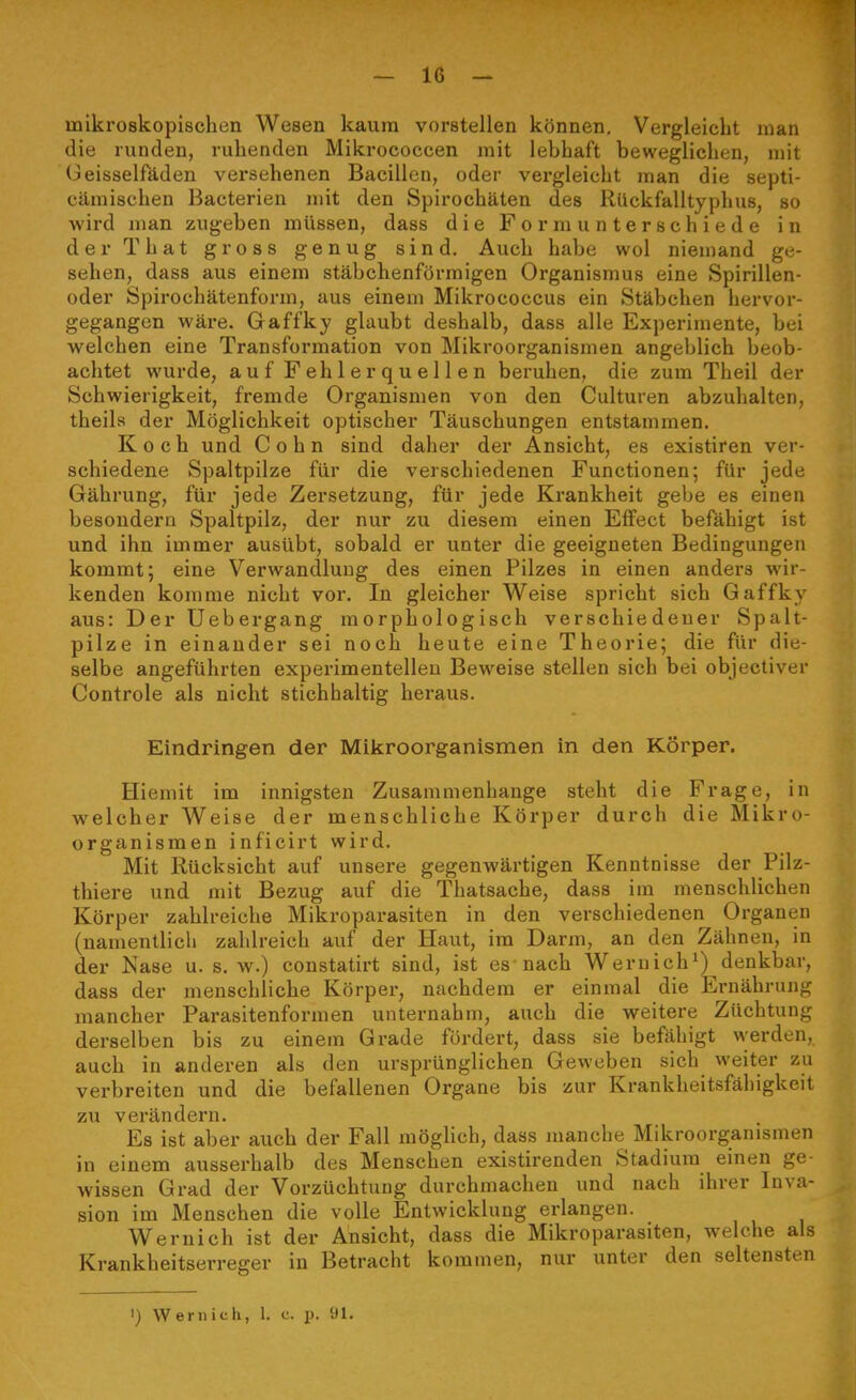 mikroskopischen Wesen kaum vorstellen können. Vergleicht man die runden, ruhenden Mikrococcen mit lebhaft beweglichen, mit Oeisselfäden versehenen Bacillen, oder vergleicht man die septi- cämischen Bacterien mit den Spirochäten des Rückfalltyphuß, so wird man zugeben müssen, dass die Form unterschiede in derThat gross genug sind. Auch habe wol niemand ge- sehen, dass aus einem stäbchenförmigen Organismus eine Spirillen- oder Spirochätenform, aus einem Mikrococcus ein Stäbchen hervor- gegangen wäre. Gaffky glaubt deshalb, dass alle Experimente, bei welchen eine Transformation von Mikroorganismen angeblich beob- achtet wurde, auf Fehlerquellen beruhen, die zum Theil der Schwierigkeit, fremde Organismen von den Culturen abzuhalten, theils der Möglichkeit optischer Täuschungen entstammen. Koch und Cohn sind daher der Ansicht, es existiren ver- schiedene Spaltpilze für die verschiedenen Functionen; für jede Gährung, für jede Zersetzung, für jede Krankheit gebe es einen besondern Spaltpilz, der nur zu diesem einen Effect befähigt ist und ihn immer ausübt, sobald er unter die geeigneten Bedingungen kommt; eine Verwandlung des einen Pilzes in einen andei's wir- kenden komme nicht vor. In gleicher Weise spricht sich Gaffky aus: Der Uebergang morphologisch verschiedener Spalt- pilze in einander sei noch heute eine Theorie; die für die- selbe angeführten experimentellen Beweise stellen sich bei objectiver Controle als nicht stichhaltig heraus. Eindringen der Mikroorganismen in den Körper. Hiemit im innigsten Zusammenhange steht die Frage, in welcher Weise der menschliche Körper durch die Mikro- organismen inficirt wird. Mit Rücksicht auf unsere gegenwärtigen Kenntnisse der Pilz- thiere und mit Bezug auf die Thatsache, dass im menschlichen Körper zahlreiche Mikroparasiten in den verschiedenen Organen (namentlich zahlreich auf der Haut, im Darm, an den Zähnen, in der Nase u. s. w.) constatirt sind, ist es nach Wem ich ^) denkbar, dass der menschliche Körper, nachdem er einmal die Ernährung mancher Parasitenformen unternahm, auch die weitere Züchtung derselben bis zu einem Grade fördert, dass sie befähigt werden, auch in anderen als den ursprünglichen Geweben sich weiter zu verbreiten und die befallenen Organe bis zur Krankheitsfähigkeit zu verändern. Es ist aber auch der Fall möglich, dass manche Mikroorganismen in einem ausserhalb des Menschen existirenden Stadium einen ge- wissen Grad der Vorzüchtung durchmachen und nach ihrer Inva- sion im Menschen die volle Entwicklung erlangen. Wernich ist der Ansicht, dass die Mikroparasiten, welche als Krankheitserreger in Betracht kommen, nur unter den seltensten