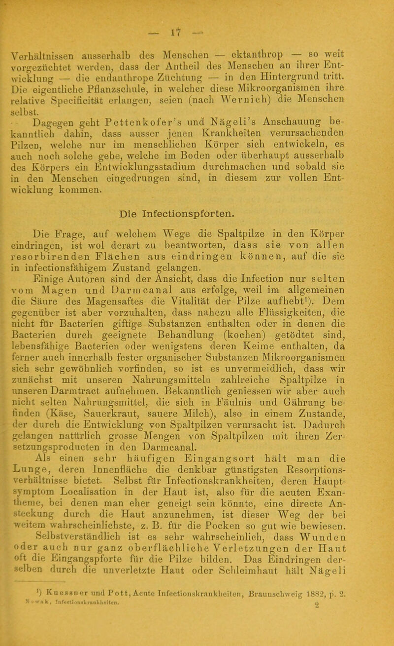 Verhältnissen ausserhalb des Menschen — ektanthrop — so weit vorgezüehtet werden, dass der Antheil des Menschen an ilirer Ent- wicklung — die endanthrope Züchtung — in den Hintergrund tritt. Die eigentliche Pflanzschule, in welcher diese Mikroorganismen ihre relative Speciticität erlangen, seien (nach Wernich) die Menschen selbst. Dagegen geht Pettenkofer's und Nägeli's Anschauung be- kanntlich dahin, dass ausser jenen Krankheiten verursachenden Pilzen, welche nur im menschlichen Körper sich entwickeln, es auch noch solche gebe, welche im Boden oder überhaupt ausserhalb des Körpei's ein Entwicklungsstadium durchmachen und sobald sie in den Menschen eingedrungen sind, in diesem zur vollen Ent- wicklung kommen. Die Infectionspforten. Die Frage, auf welchem Wege die Spaltpilze in den Körper eindringen, ist wol derart zu beantworten, dass sie von allen resorbirenden Flächen aus eindringen können, auf die sie in infectionsfähigem Zustand gelangen. Einige Autoren sind der Ansicht, dass die Infection nur selten vom Magen und Darmcanal aus erfolge, weil im allgemeinen die Säure des Magensaftes die Vitalität der Pilze aufhebt'). Dem gegenüber ist aber vorzuhalten, dass nahezu alle Flüssigkeiten, die nicht für Bacterien giftige Substanzen enthalten oder in denen die Bacterien durch geeignete Behandlung (kochen) getödtet sind, lebensfähige Bacterien oder wenigstens deren Keime enthalten, da ferner auch innerhalb fester organischer Substanzen Mikroorganismen sich sehr gewöhnlich vorfinden, so ist es unvermeidlich, dass wir zunächst mit unseren Nahrungsmitteln zahlreiche Spaltpilze in unseren Darmtract aufnehmen. Bekanntlich geniessen wir aber auch nicht selten Nahrungsmittel, die sich in Fäulnis und Gährung be- finden (Käse, Sauerkraut, sauere Milch), also in einem Zustande, der durch die Entwicklung von Spaltpilzen verursacht ist. Dadurch .elangen natürlich gx'osse Mengen von Spaltpilzen mit ihren Zer- f;tzungsproducten in den Darmcanal. Als einen sehr häufigen Eingangsort hält man die Lunge, deren Innenfläche die denkbar günstigsten Resorptions- • erhältnis.se bietet. Selbst für Infectionskrankheiten, deren Haupt- yraptom Localisation in der Haut ist, also für die acuten Exan- iienie, bei denen man eher geneigt sein könnte, eine directe An- teckung durch die Haut anzunehmen, ist dieser Weg der bei veitem wahrscheinlichste, z. B. für die Pocken so gut wie bewiesen. Selbstverständlich ist es sehr wahrscheinlich, dass Wunden oder auch nur ganz oberflächliche Verletzungen der Haut oft die Eingangspforte für die Pilze bilden. Das Eindringen der- -jlben durch die unverletzte Haut oder Schleimhaut hält Nägeli Kueasncr und Pott, Acnte Infectionskranklieitori, Brauuscliweig 1882, p. 2. N -wak. Inf.:etioni).raokli«9iten. o