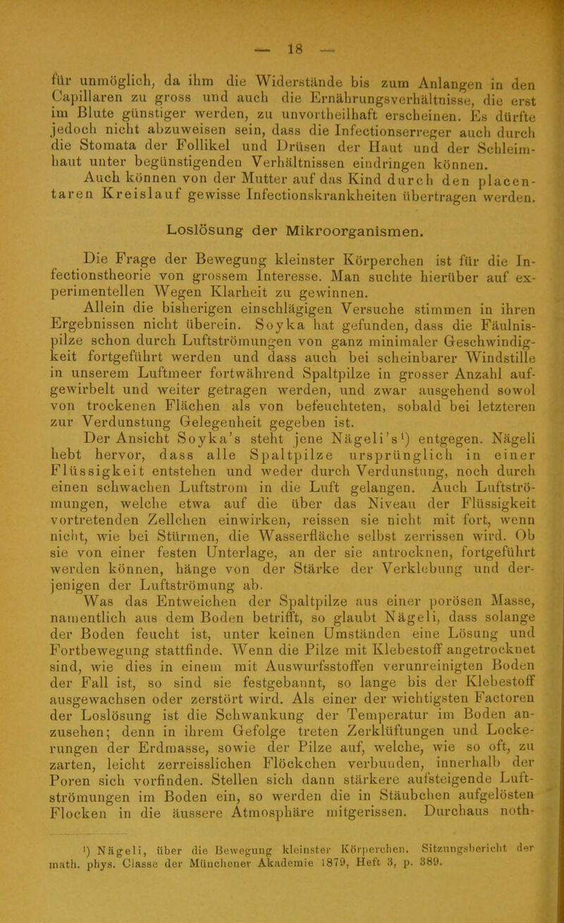 für unmöglich, da ihm die Widerstände bis zum Anlangen in den Capillaren zu gross und aucli die Ernälirungsverhältnisse, die erst im Blute günstiger werden, zu unvorlheilhaft erscheinen. Es dürfte jedoch nicht abzuweisen sein, dass die Infectionserreger auch durch die Stomata der Follikel und Drüsen der Haut und der Schleim- haut unter begünstigenden Verhältnissen eindringen können. Auch können von der Mutter auf das Kind durch den placen- taren Kreislauf gewisse Infectionskrankheiten übertragen werden. Loslösung der Mikroorganismen. Die Frage der Bewegung kleinster Körperchen ist für die In- fectionstheorie von grossem Interesse. Man suchte hierüber auf ex- perimentellen Wegen Klarheit zu gewinnen. Allein die bisherigen einschlägigen Versuche stimmen in ihren Ergebnissen nicht überein. Soyka hat gefunden, dass die Fäulnis- pilze schon durch Luftströmungen von ganz minimaler Geschwindig- keit fortgeführt werden und dass auch bei scheinbarer Windstille in unserem Luftmeer fortwährend Spaltpilze in grosser Anzahl auf- gewirbelt und weiter getragen werden, und zwar ausgehend sowol von trockenen Flächen als von befeuchteten, sobald bei letzteren zur Verdunstung Gelegenheit gegeben ist. Der Ansicht Soyka's steht jene Nägeli's') entgegen. Nägeli hebt hervor, dass alle Spaltpilze ursprünglich in einer Flüssigkeit entstehen und weder durch Verdunstung, noch durch einen schwachen Luftstrom in die Luft gelangen. Auch Luftströ- mungen, welche etwa auf die über das Niveau der Flüssigkeit vortretenden Zellchen einwirken, reissen sie nicht mit fort, wenn niclit, wie bei Stürmen, die Wasserfläche selbst zerrissen wird. Ob sie von einer festen Unterlage, an der sie antrocknen, fortgeführt werden können, hänge von der Stärke der Verklebung und der- jenigen der Luftströmung ab. Was das Entweichen der Spaltpilze aus einer porösen Masse, namentlich aus dem Boden betrifft, so glaubt Nägeli, dass solange der Boden feucht ist, unter keinen Umständen eine Lösung und Fortbewegung stattfinde. Wenn die Pilze mit Klebestoff angetrocknet sind, wie dies in einem mit Auswurfsstoffen verunreinigten Boden der Fall ist, so sind sie festgebannt, so lange bis der Klebestoff ausgewachsen oder zerstört wird. Als einer der wichtigsten Factoren der Loslösung ist die Schwankung der Temperatur im Boden an- zusehen; denn in ihrem Gefolge treten Zerklüftungen und Locke- rungen der Erdmasse, sowie der Pilze auf, welche, wie so oft, zu zarten, leicht zerreisslichen Flöckchen verbunden, innerhalb der Poren sich vorfinden. Stellen sich dann stärkere aufsteigende Luft- strömungen im Boden ein, so werden die in Stäubchen aufgelösten Flocken in die äussere Atmosphäre mitgerissen. Durchaus noth- I) Niigeli, über die Bewegung kleinster Körperclien. Sitzung.sbericht der inath. phys. Classe der Münclienev Akademie 1879, Heft 3, p. 389.