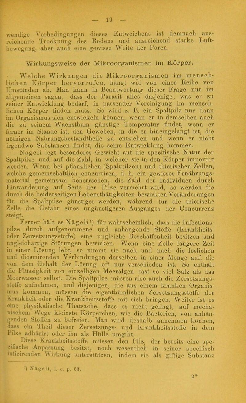 \venclij?e Vorbedingungen dieses Entweichens ist demnach aus- reichende Trocknung des Bodens und ausreichend starke Luft- bewegung, aber auch eine gewisse Weite der Poren. Wirkungsweise der Mikroorganismen im Körper. Welche Wirkungen die Mikroorganismen im mensch- lichen Körper hervorrufen, hängt wol von einer Reihe von Umst.änden ab. Man kann in Beantwortung dieser Frage nur im allgemeinen sagen, dass der Pai'asit alles dasjenige, was er zu seiner Entwicklung bedarf, in passender Vereinigung im mensch- lichen Körper finden muss. So wird z. B. ein Spaltpilz nur dann im Organismus sich entwickeln können, wenn er in demselben auch die zu seinem Wachsthum günstige Tempei'atur findet, wenn er ferner im Stande ist, den Geweben, in die er hineingelangt ist, die nöthigen Nabrungsbestandtheile zu entziehen und wenn er nicht irgendwo Substanzen findet, die seine Entwicklung hemmen. Nägeli legt besonderes Gewicht auf die specifische Natur der Spaltpilze und auf die Zahl, in welcher sie in den Körper importirt werden. Wenn bei pflanzlichen (Spaltpilzen) und thierischen Zellen, welche gemeinschaftlich concurriren, d. h. ein gewisses Ernährungs- material gemeinsam beherrschen, die Zahl der Individuen durch Einwanderung auf Seite der Pilze vermehrt wird, so werden die durch die beiderseitigen Lebensthätigkeiten bewirkten Veränderungen t'ür die Spaltpilze günstiger werden, während für die thierische Zelle die Gefahr eines ungünstigei'en Ausganges der Concurrenz steigt. Ferner hält es Nägeli') für wahrscheinlich, dass die Infections- pilze durch aufgenommene und anhängende Stoffe (Krankheits- oder Zersetzungsstofie) eine ungleiche Beschafi'enheit besitzen und ungleichartige Störungen bewirken. Wenn eine Zelle längere Zeit in einer Lösung lebt, so nimmt sie nach und nach die löslichen und diosmirenden Verbindungen derselben in einer Menge auf, die ■m dem Gehalt der Lösung oft nur verschieden ist. So enthält die Flüssigkeit von einzelligen Meeralgen fast so viel Salz als das Meerwasser selbst. Die Spaltpilze müssen also auch die Zersetzungs- stoffe aufnehmen, und diejenigen, die aus einem kranken Organis- mus kommen, müssen die eigenthümlichen Zersetzungsstoffe der Krankheit oder die Krankheitsstoffe mit sich bringen. Weiter ist es ine physikalische Thatsache, dass es nicht gelingt, auf mecha- ;.schem Wege kleinste Körperchen, wie die Bacterien, von anhän- genden Stoffen zu befreien. Man wird deshalb annehmen können, dass ein Theil dieser Zersetzungs- und Krankheitsstoffe in dem Pilze adhärirt oder ihn als Hülle umgibt. Diese Krankheitsstoffe müssen den Pilz, der bereits eine spe- cifische Anpassung besitzt, noch wesentlich in seiner speciHsch mficirenden Wirkung unterstützen, indem sie als giftige Substanz ') Nägeli, 1. <:. p. (53. 2*