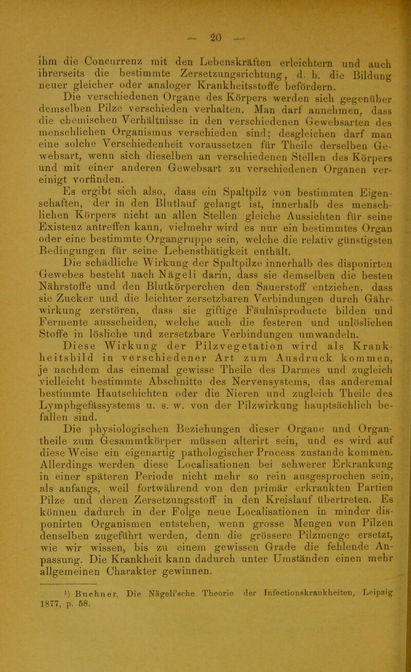 ihm die Concurrenz mit den Lebenskräften erleichtern und auch ihrerseits die bestimmte Zersetzungsrichtung, d. h. die Bildung neuer gleicher oder analoger KrankheitsstofFe befördern. Die verschiedenen Organe des Körpers werden sicli gegenüber demselben Pilze verschieden verhalten. Man darf annehmen, dass die chemischen Verhältnisse in den verschiedenen Gewebsarten des menschlichen Organismus verschieden sind; desgleichen darf man eine solche Verschiedenlieit voraussetzen für Theile derselben Gc websart, wenn sich dieselben an verschiedenen Stellen des Körpers und mit einer anderen Gewebsart zu verschiedenen Organen ver- einigt vorfinden. Es ergibt sich also, dass ein Spaltpilz von bestimmten Eigen- schaften, der in den Blutlauf gelangt ist, innerhalb des mensch- lichen Körpers nicht an allen Stellen gleiche Aussichten für seine Existenz antreffen kann, vielmehr wird es nur ein bestimmtes Organ oder eine bestimmte Organgruppe sein, welche die relativ günstigsten Bedingungen für seine Lebensthätigkeit enthält. Die schädliche Wirkung der Spaltpilze innerhalb des disponirten Gewebes besteht nach Nägeli darin, dass sie demselben die besten Nährstoffe und den Blutkörperchen den Sauerstofi entziehen, dass sie Zucker und die leichter zersetzbaren Verbindungen durch Gähr- wirkung zerstören, dass sie giftige Fäulnisproducte bilden und Fermente ausscheiden, welche auch die festeren und unlöslichen Stoffe in lösliche und zersetzbare Verbindungen umwandeln. Diese Wirkung der Pilzvegetation wird als Krauk- heitsbild in verschiedener Art zum Ausdruck kommen, je nachdem das einemal gewisse Theile des Darmes und zugleich vielleicht bestimmte Abschnitte des Nervensystems, das anderemal bestimmte Hautschichten oder die Nieren und zugleich Theile des Lymphgefässystems u. s. w. von der Pilzwirkung hauptsächlich be- fallen sind. Die physiologischen Beziehungen dieser Organe und Organ- theile zum Gesammtkörper müssen alterirt sein, und es wird auf diese Weise ein eigenartig pathologischer Process zustande kommen. Allerdings werden diese Localisationen bei schwerer Erkrankung in einer späteren Periode nicht mehr so rein ausgesprochen sein, als anfangs, weil fortwährend von den primär erkrankten Partien Pilze und deren ZersetzungsstofF in den Kreislauf übertreten. Es können dadurch in der Folge neue Localisationen in minder dis- ponirten Organismen entstehen, wenn grosse Mengen von Pilzen denselben zugeführt werden, denn die grössere Pilzmenge ersetzt, wie wir wissen, bis zu einem gewissen Grade die fehlende An- passung. Die Krankheit kann dadurch unter Umständen einen mehr allgemeinen Charakter gewinnen. 1) Buchner, Die Nägeli'sche Theorie der Infectionskrankheiteu, Leipzig 1877, p. 58.