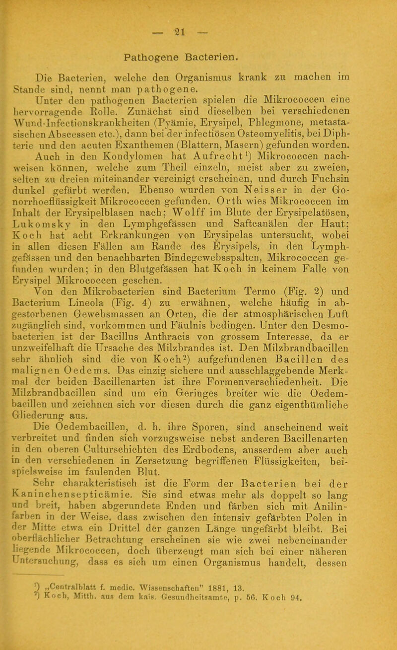 Pathogene Bacterien. Die Bacterien, welche den Organismus krank zu machen im Stande sind, nennt man pathogene. Unter den pathogenen Bacterien spielen die Mikrococcen eine hervorragende Rolle. Zunächst sind dieselben bei verschiedenen AVund-Infectionskrankheiten (Pyämie, Erysipel, Phlegmone, metasta- sischen Abscessen etc.), dann bei der infectiösen Osteomyelitis, bei Diph- terie und den acuten Exanthemen (Blattern, Masern) gefunden worden. Auch in den Kondylomen hat Aufrecht') Mikrococcen nach- weisen können, welche zum Theil einzeln, meist aber zu zweien, selten zu dreien miteinander vereinigt erscheinen, und durch Fuchsin dunkel gefärbt werden. Ebenso wurden von Neisser in der Go- norrhoeflüssigkeit Mikrococcen gefunden. Orth wies Mikrococcen im Inhalt der Erysipelblasen nach; Wolff im Blute der Erysipelatösen, Lukomsky in den Lymphgefässen und Saftcanälen der Haut; Koch hat acht Erkrankungen von Erysipelas untersucht, wobei in allen diesen Fällen am Rande des Erysipels, in den Lymph- gefässen und den benachbarten Bindegewebsspalten, Mikrococcen ge- funden wurden; in den Blutgefässen hat Koch in keinem Falle von Erysipel Mikrococcen gesehen. Von den Mikrobacterien sind Bacterium Termo (Fig. 2) und Bacterium Lineola (Fig. 4) zu erwähnen, welche häufig in ab- gestorbenen Gewebsmassen an Orten, die der atmosphärischen Luft zugänglich sind, vorkommen und Fäulnis bedingen. Unter den Desmo- bacterien ist der Bacillus Anthracis von grossem Interesse, da er unzweifelhaft die Ursache des Milzbrandes ist. Den Milzbrandbacillen sehr ähnlich sind die von Koch^) aufgefundenen Bacillen des malignen Oedems. Das einzig sichere und ausschlaggebende Merk- mal der beiden Bacillenarten ist ihre Formenverschiedenheit. Die Milzbrandbacillen sind um ein Geringes breiter wie die Oedem- bacillen und zeichnen sich vor diesen durch die ganz eigenthümliche Gliederung aus. Die Oedembacillen, d. h. ihre Sporen, sind anscheinend weit verbreitet und finden sich vorzugsweise nebst anderen Bacillenarten in den oberen Culturschichten des Erdbodens, ausserdem aber auch in den verschiedenen in Zersetzung begriffenen Flüssigkeiten, bei- pielsweise im faulenden Blut. Sehr charakteristisch ist die Form der Bacterien bei der Kaninchensepticämie. Sie sind etwas mehr als doppelt so lang nd breit, haben abgerundete Enden und färben sich mit Anilin- tarben in der Weise, dass zwischen den intensiv gefärbten Polen in der Mitte etwa ein Drittel der ganzen Länge ungefärbt bleibt. Bei oberflächlicher Betrachtung erscheinen sie wie zwei nebeneinander liegende ^likrococcen, doch überzeugt man sich bei einer näheren l'ntersuchung, dass es sieh um einen Organismus handelt, dessen 0 „Centralblatt f. medic. Wissenschaften 1881, 13. ^ Koch, Mitth. ans dem kais. Gesundheitsamtp, p. 56. Kocli 94.