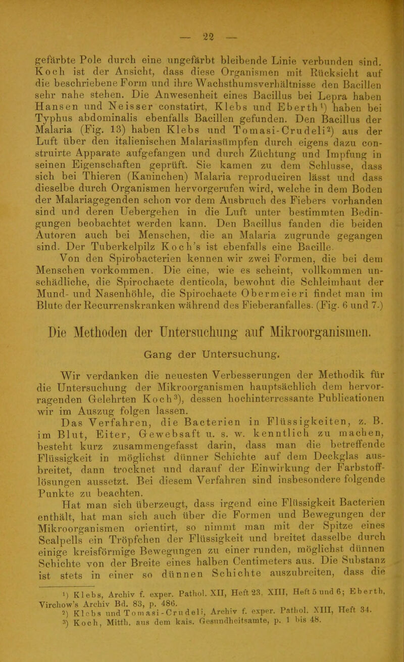 ^ei'Avhte Pole durch eine ungefärbt bleibende Linie verbunden sind. Koch ist der Ansicht, dass diese Organismen mit Rücksicht auf die beschriebene Form und ihre Wachsthumsverliilltnisse den Bacillen sehr nahe stehen. Die Anwesenheit eines Bacillus bei Lepra haben Hansen und Neisser constatirt, Klebs und Eberth') haben bei Typhus abdominalis ebenfalls Bacillen gefunden. Den Bacillus der Malaria (Fig. 13) haben Klebs und Tomasi-Crudeli^) aus der Luft über den italienischen Malariasümpfen durch eigens dazu con- struirte Apparate aufgefangen und durch Züchtung und Impfung in seinen Eigenschaften geprüft. Sie kamen zu dem Schlüsse, dass sich bei Thieren (Kaninchen) Malaria reproduciren lässt und dass dieselbe durch Organismen hervorgerufen wird, welche in dem Boden der Malariagegenden schon vor dem Ausbruch des Fiebers vorhanden sind und deren Uebergehen in die Luft unter bestimmten Bedin- gungen beobachtet werden kann. Den Bacillus fanden die beiden Autoi'en auch bei Mensehen, die an Malaria zugrunde gegangen sind. Der Tuberkelpilz Koch's ist ebenfalls eine Bacille. Von den Spirobactei'ien kennen wir zwei Formen, die bei dem Menschen voi'kommen. Die eine, wie es scheint, vollkommen un- schädliche, die Spirochaete denticola, bewohnt die Schleimhaut der Mund- und Nasenhöhle, die Spirochaete Obermeieri findet man im Blute der Recurrenskranken während des Fieberanfalles. (Fig. 6 und 7.) Die Methoden der üntersuchung auf Mikroorgaiiisineii. Gang der Untersuchung. Wir verdanken die neuesten Verbesserungen der Methodik für die Untersuchung der Mikroorganismen hauptsächlich dem hervor- ragenden Gelehrten Koch-'), dessen hochinterressante Publicationen wir im Auszug folgen lassen. Das Verfahren, die Bacterien in Flüssigkeiten, z. B. im Blut, Eiter, Gewebsaft u. s. w. kenntlich zu machen, besteht kurz zusammengefasst darin, dass man die betreffende Flüssigkeit in mögliehst dünner Schichte auf dem Deckglas aus- breitet, dann trocknet und darauf der Einwirkung der Farbstoff- lösungen aussetzt. Bei diesem Verfahren sind insbesondere folgende Punkte zu beachten. Hat man sich überzeugt, dass irgend eine Flüssigkeit Bacterien enthält, hat man sich auch'über die Formen und Bewegungen der Mikroorganismen orientirt, so nimmt man mit der Spitze emes Scalpells ein Tröpfchen der Flüssigkeit und breitet dasselbe durch einige kreisförmige Bewegungen zu einer runden, möglichst dünnen Schichte von der Breite eines halben Centimeters aus. Die Substanz ist stets in einer so dünnen Schichte auszubreiten, dass die 1) Klebs, Archiv f. exper. Pathol. XII, Heft'2.S. XIII, Heft 5 und 6; Eberth. Virchow's Archiv Bd. 83, p. 486. . , . , vtit w.ft 2) KlRbs und Tomasi-Crudeli, Archiv f. exper. Pathol. Mll, Heft 34. 3) Koch, Mitth. aus dem kais. Gesnndheitsamte, p. 1 bis 48.