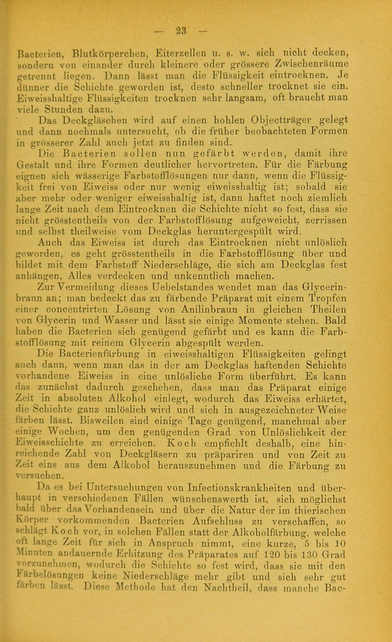 Bacterien, Blutkörperchen, Eiterzellen u. s. w. sich nicht decken, sondern von einander durch kleinere oder grössere Zwischenräunae getrennt liegen. Dann lässt man die Flüssigkeit eintrocknen. Je dünner die Schichte geworden ist, desto schneller trocknet sie ein. Eiweisshaltige Flüssigkeiten trocknen sehr langsam, oft braucht man viele Stunden dazu. Das Deckgläschen wird auf einen hohlen Objectträger gelegt und dann nochmals untersucht, ob die früher beobachteten Formen in grösserer Zahl auch jetzt zu finden sind. Die Bacterien sollen nun gefärbt werden, damit ihre Gestalt und ihre Formen deutlicher hervortreten. Für die Färbung eignen sich wässerige FarbstoflPlösungen nur dann, wenn die Flüssig- keit frei von Eiweiss oder nur wenig eiweisshaltig ist; sobald sie aber mehr oder weniger eiweisshaltig ist, dann haftet noch ziemlich lange Zeit nach dem Eintrocknen die Schichte nicht so fest, dass sie nicht grösstentheils von der FarbstofFlösung aufgeweicht, zerrissen und selbst theilweise vom Deckglas heruntergespült wird. Auch das Eiweiss ist dm*ch das Eintrocknen nicht unlöslich geworden, es geht grösstentheils in die Farbstofflösung über und bildet mit dem Farbstoff Niederschläge, die sich am Deckglas fest anhängen, Alles verdecken und unkenntlich machen. Zur Vermeidung dieses Uebelstandes wendet man das Glycerin- braun an; man bedeckt das zu färbende Präparat mit einem Tropfen einer concentrirten Lösung von Anilinbraun in gleichen Theilen von Glycerin und Wasser und lässt sie einige Momente stehen. Bald haben die Bacterien sich genügend gefärbt und es kann die Farb- stofflösung mit reinem Glycerin abgespült werden. Die Bacterienfärbung in eiweisshaltigen Flüssigkeiten gelingt auch dann, wenn man das in der am Deckglas haftenden Schichte vorhandene Eiweiss in eine unlösliche Form überführt. Es kann das zunächst dadurch geschehen, dass man das Präparat einige Zeit in absoluten Alkohol einlegt, wodurch das Eiweiss ei'härtet, die Schichte ganz unlöslich wird und sich in ausgezeichneter Weise färben lässt. Bisweilen sind einige Tage genügend, manchmal aber einige Wochen, um den genügenden Grad von Ünlöslichkeit der Eiweisschichte zu erreichen. Koch empfiehlt deshalb, eine hin- reichende Zahl von Deckgläsern zu präpariren und von Zeit zu Zeit eins aus dem Alkohol herauszunehmen und die Färbung zu versuchen. Da es bei Untersuchungen von Infectionskrankheiten und über- haupt in verschiedenen Fällen wünschenswerth ist, sich möglichst ^ald über das Vorhandensein und über die Natur der im thierischen Körper vorkommenden Bacterien Aufschluss zu verschaffen, so schlägt Ko^ch vor, in solchen Fällen statt der Alkoholfärbung, welche oft lange Zeit für sich in Anspruch nimmt, eine kurze, 5 bis 10 Minuten andauernde Erhitzung des Präparates auf 120 bis 130 Grad vorzunehmen, wodurch die Schichte so fest wird, dass sie mit den Färbelösungen keine Niederschläge mehr gibt und sich sehr gut färben lässt. Diese Methode hat den Nachtheil, dass manche Bac-