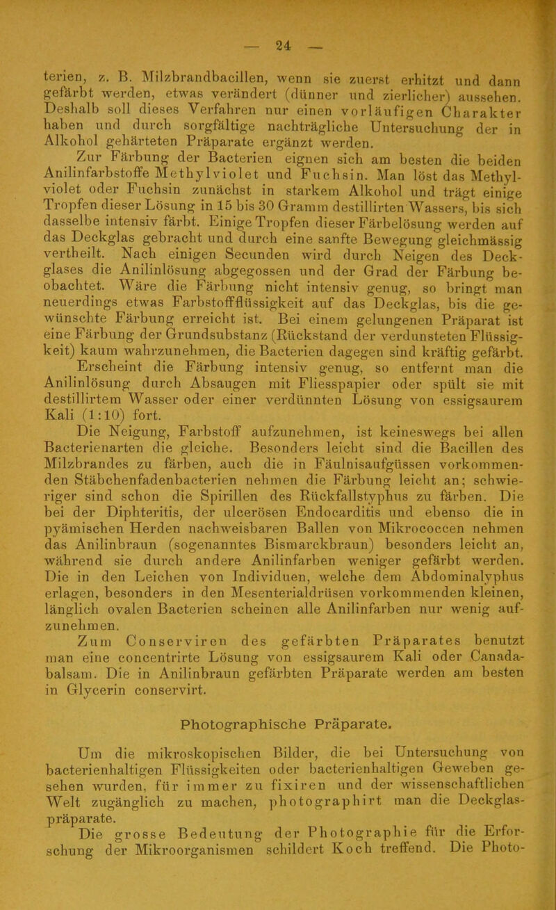 terien, z. B. Milzbrandbacillen, wenn sie zuei-ßt erhitzt und dann gefärbt werden, etwas verändert (dünner und zierliclier) aussehen. Deshalb soll dieses Verfahren nur einen vorläufigen Charakter haben und durch sorgfältige nachträgliche Untersuchung der in Alkohol gehärteten Präparate ergänzt werden. Zur Färbung der Bacterien eignen sich am besten die beiden AnilinfarbstofFe Methyl viele t und Fuchsin. Man löst das Methyl- violet oder Fuchsin zunächst in starkem Alkohol und trägt einige Tropfen dieser Lösung in 15 bis 30 Gramm destillirten Wassers, bis sich dasselbe intensiv färbt. Einige Tropfen dieser Färbelösung werden auf das Deckglas gebracht und durch eine sanfte Bewegung gleichmässig vertheilt. Nach einigen Secunden wird durch Neigen des Deck- glases die Anilinlösung abgegossen und der Grad der Färbung be- obachtet. Wäre die Färbung nicht intensiv genug, so bringt man neuerdings etwas FarbstofFflüssigkeit auf das Deckglas, bis die ge- wünschte Färbung erreicht ist. Bei einem gelungenen Präparat ist eine Färbung der Grundsubstanz (Rückstand der verdunsteten Flüssig- keit) kaum wahrzunehmen, die Bactei-ien dagegen sind kräftig gefärbt. Erscheint die Färbung intensiv genug, so entfernt man die Anilinlösung durch Absaugen mit Fliesspapier oder spült sie mit destillirtem Wasser oder einer verdünnten Lösung von essigsaurem Kali (1:10) fort. Die Neigung, Farbstoff aufzunehmen, ist keineswegs bei allen Bacterienarten die gleiche. Besonders leicht sind die Bacillen des Milzbrandes zu färben, auch die in Fäulnisaufgüssen vorkommen- den Stäbchenfadenbacterien nehmen die Fäi'bung leicht an; schwie- riger sind schon die Spirillen des Rückfallstypbus zu färben. Die bei der Diphteritis, der ulcerösen Endocarditis und ebenso die in pyämischen Herden nachweisbaren Ballen von Mikroeoccen nehmen das Anilinbraun (sogenanntes Bismarckbraun) besonders leicht an, während sie durch andere Anilinfarben weniger gefärbt werden. Die in den Leichen von Individuen, welcbe dem Abdominalyphus erlagen, besonders in den Mesenterialdrüsen vorkommenden kleinen, länglich ovalen Bacterien scheinen alle Anilinfarben nur wenig auf- zunehmen. Zum Conserviren des gefärbten Präparates benutzt man eine concentrirte Lösung von essigsaurem Kali oder Canada- balsam. Die in Anilinbraun gefärbten Präparate werden am besten in Glycerin conservirt. Photographische Präparate. Um die mikroskopischen Bilder, die bei Untersuchung von bacterienhaltigen Flüssigkeiten oder bacterienhaltigeu Geweben ge- sehen wurden, für immer zu fixiren und der wissenschaftlichen Welt zugänglich zu machen, photographirt man die Deckglas- präparate. Die grosse Bedeutung der Photographie für die Erfor- schung der Mikroorganismen schildert Koch treffend. Die Photo-