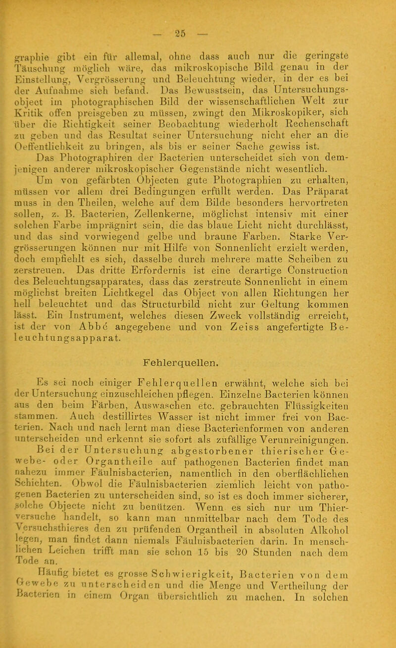 graphie gibt ein für allemal, ohne dass auch nur die geringste Täuschung möglich Aväre, das mikroskopische Bild genau in der Einstellung, Vergrösserung und Beleuchtung wieder, in der es bei der Aufnahme sich befand. Das Bewusstsein, das Untersuchungs- objeet im photographischen Bild der wissenschaftlichen Welt zur Kritik offen preisgeben zu müssen, zwingt den Mikroskopiker, sich über die Richtigkeit seiner Beobachtung wiedei'holt Rechenschaft zu geben und das Resultat seiner Untersuchung nicht eher an die Oeffentliclikeit zu bringen, als bis er seiner Sache gewiss ist. Das Photographiren der Bacterien unterscheidet sich von dem- jenigen anderer mikroskopischer Gegenstände nicht wesentlich. Um von gefärbten Objecten gute Photographien zu erhalten, müssen vor allem di'ei Bedingungen erfüllt werden. Das Präparat muss in den Theilen, welche auf dem Bilde besonders hervortreten sollen, z. B. Bacterien, Zellenkerne, möglichst intensiv mit einer solchen Farbe imprägnirt sein, die das blaue Licht nicht durchlässt, und das sind vorwiegend gelbe und braune Farben. Starke Ver- grösserungen können nur mit Hilfe von Sonnenlicht erzielt werden, doch empfiehlt es sich, dasselbe durch mehrere matte Scheiben zu zerstreuen. Das dritte Erfordernis ist eine derartige Construction des Beleuchtungsapparates, dass das zerstreute Sonnenlicht in einem möglichst breiten Lichtkegel das Object von allen Richtungen her hell beleuchtet und das Structurbild nicht zur Geltung kommen lässt. Ein Instrument, welches diesen Zweck vollständig erreicht, ist der von Abbe angegebene und von Zeiss angefertigte Be- leuchtungsapparat. Fehlerquellen. Es sei noch einiger Fehlerquellen erwähnt, welche sich bei ier Untersuchung einzuschleichen pflegen. Einzelne Bacterien können aus den beim Färben, Auswaschen etc. gebrauchten Flüssigkeiten stammen. Auch destillirtes Wasser ist nicht immer frei von Bac- terien. Nach und nach lernt man diese Bacterienformen von anderen unterscheiden und erkennt sie sofort als zufällige Verunreinigungen. Bei der Untersuchung abgestorbener thierischer Ge- webe- oder Organtheile auf pathogenen Bacterien findet man nahezu immer Fäulnisbacterien, namentlich in den oberflächlichen Schichten. Obwol die Fäulnisbacterien ziemlich leicht von patho- ^renen Bacterien zu unterscheiden sind, so ist es doch immer sicherer, solche Objecte nicht zu benützen. Wenn es sich nur um Thier- versuche handelt, so kann man unmittelbar nach dem Tode des Versuch.sthieres den zu prüfenden Organtheil in absoluten Alkohol legen, man findet dann niemals Fäuluisbacterien darin. In mensch- lichen Leichen trifft man sie schon 15 bis 20 Stunden nach dem Tode an. Häufig bietet es grosse Schwierigkeit, Bacterien von dem Oewebe zu unterscheiden und die Menge und Vertheilung der Bacterien in einem Organ übersichtlich zu machen. In solchen