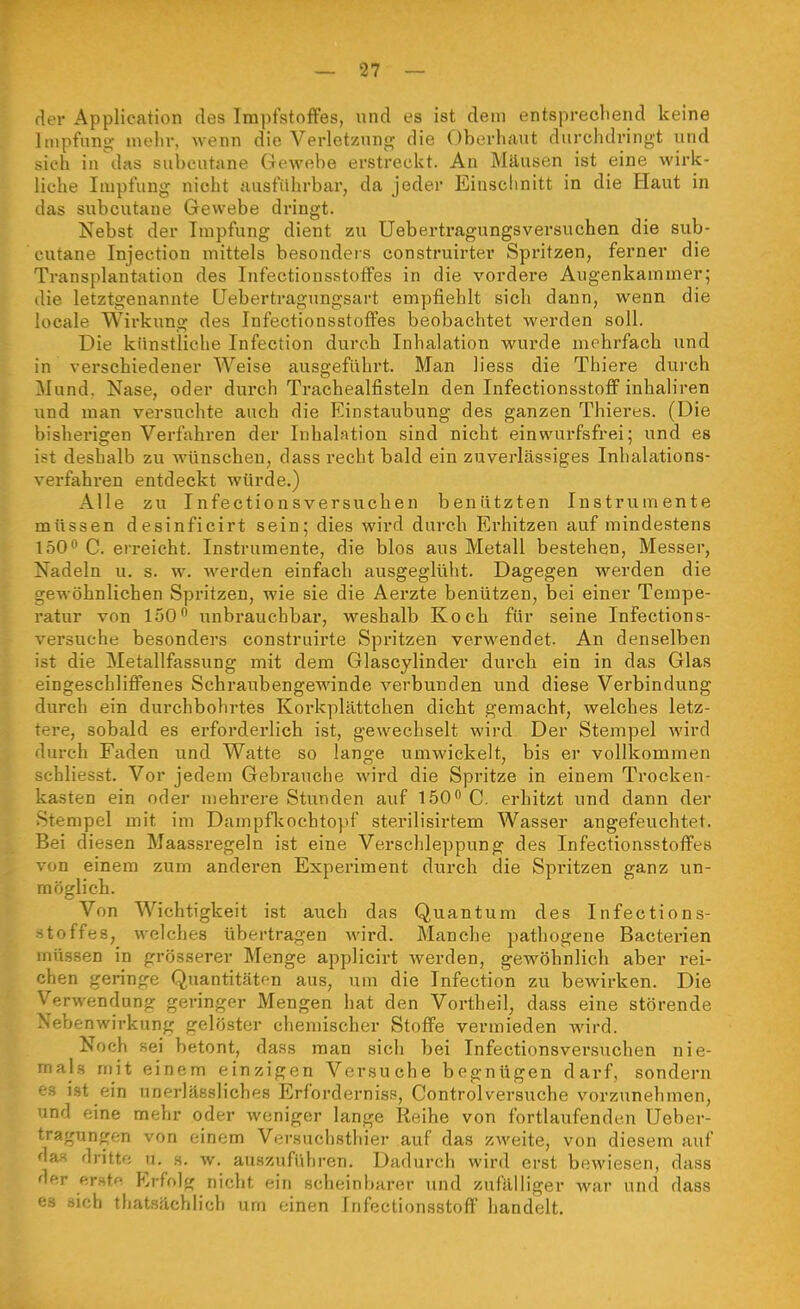 der Application des Impfstoffes, und es ist dem entsprecliend keine Impfung mehr, wenn die Verletzung die Oberhaut durchdringt und sieh in\las subcutane Gewebe erstreckt. An Mäusen ist eine wirk- liche Impfung nicht ausführbar, da jeder Einschnitt in die Haut in das subcutane Gewebe dringt. Nebst der Impfung dient zu Uebertragungsversuchen die sub- cutane Injection mittels besonders construirter Spritzen, ferner die Transplantation des Infectionsstoffes in die vordere Augenkammer; die letztgenannte Uebertragungsart empfiehlt sich dann, wenn die locale Wirkung des Infectionsstoffes beobachtet werden soll. Die künstliche Infection durch Inhalation wurde mehrfach und in verschiedener Weise ausgeführt. Man liess die Thiere durch Mund. Nase, oder durch Trachealfisteln den Infectionsstofi' inhaliren und man versuchte auch die Einstaubung des ganzen Thieres. (Die bisherigen Verfahren der Inhalation sind nicht einwurfsfrei; und es ist deshalb zu wünschen, dass recht bald ein zuverlässiges Inhalations- verfahren entdeckt würde.) Alle zu Infectionsversuchen benätzten Instrumente müssen desinficirt sein; dies wird durch Erhitzen auf mindestens 1500 Q erreicht. Instrumente, die blos aus Metall bestehen, Messer, Nadeln u. s. w. werden einfach ausgeglüht. Dagegen werden die gewöhnlichen Spi'itzen, wie sie die Aerzte benützen, bei einer Tempe- ratur von 150 unbrauchbar, weshalb Koch für seine Infections- versuche besonders construirte Spritzen verwendet. An denselben ist die Metallfassung mit dem Glascylinder durch ein in das Glas eingeschliffenes Schraubengewinde verbunden und diese Verbindung durch ein durchbohrtes Korkplättchen dicht gemacht, welches letz- tere, sobald es erforderlich ist, gewechselt wird Der Stempel wird durch Faden und Watte so lange umwickelt, bis er vollkommen schliesst. Vor jedem Gebrauche wird die Spritze in einem Trocken- kasten ein oder mehrere Stunden auf 150<* C. erhitzt und dann der Stempel mit im Dampflcochtopf sterilisirtem Wasser angefeuchtet. Bei diesen Maassregeln ist eine Verschleppung des Infectionsstoffes von einem zum anderen Experiment durch die Spritzen ganz un- möglich. Von Wichtigkeit ist auch das Quantum des Infections- stoffes, welches übertragen wird. Manche pathogene Bacterien müssen in grösserer Menge applicirt werden, gewöhnlich aber rei- chen geringe Quantitätf-n aus, um die Infection zu bewirken. Die Verwendung geringer Mengen hat den Vortheil, dass eine störende Nebenwirkung gelöster chemischer Stoffe vermieden wird. Noch sei betont, dass man sich bei Infectionsversuchen nie- mal.s mit einem einzigen Versuche begnügen darf, sondern es i.st ein unerlässliches Erforderniss, Controlversuche vorzunehmen, und eine mehr oder weniger lange Reihe von fortlaufenden Ueber- tragungen von einem Versuchsthier auf das zweite, von diesem auf das dritte u. s. w. auszuführen. Dadurch wird erst bewiesen, dass der er»tR Erfolg nicht ein scheinbarer und zufälliger war und dass es sich thatsächlich um einen Infectionsstoff handelt.