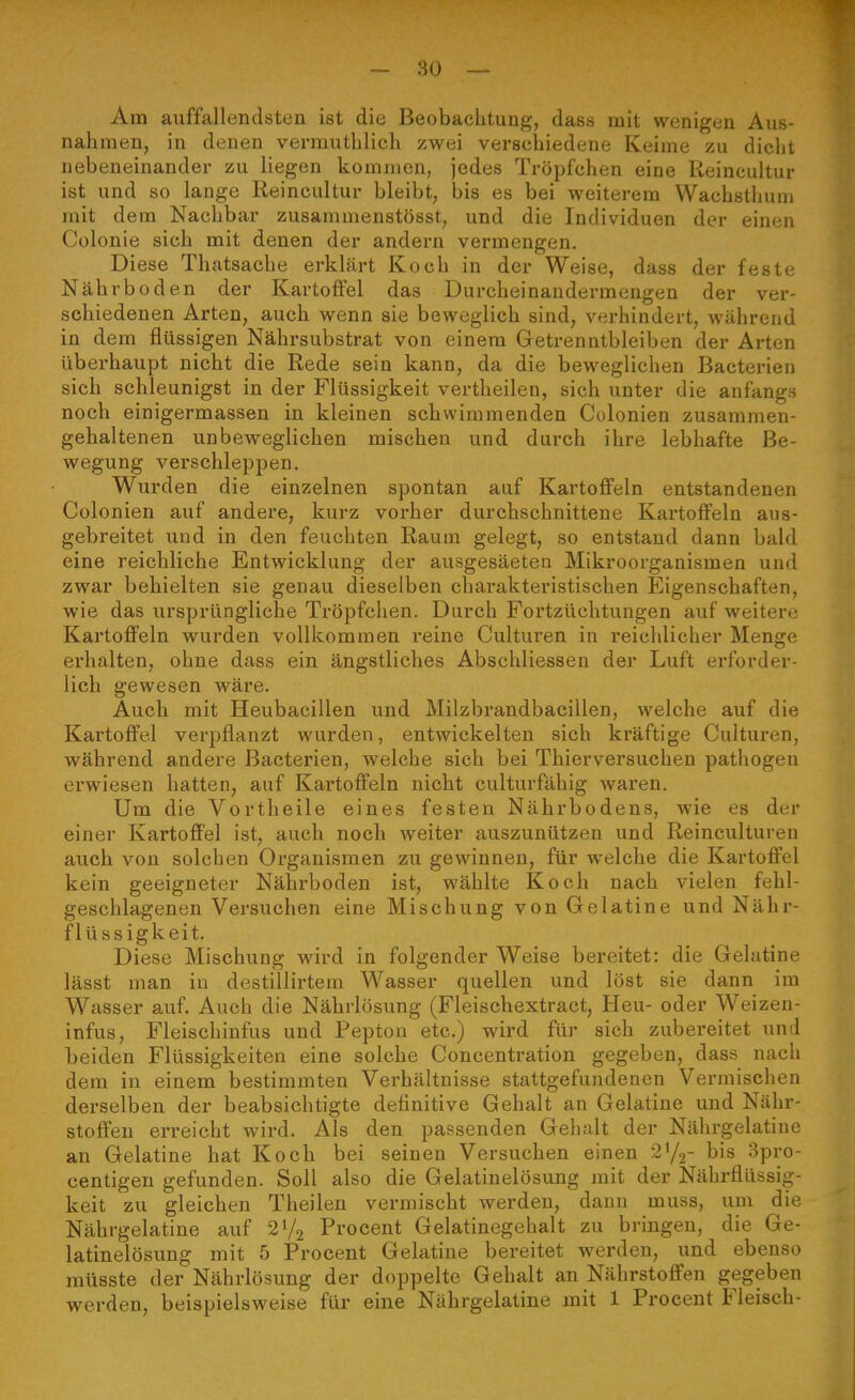Am auffallendsten ist die Beobachtung, dass mit wenigen Aus- nahmen, in denen vermuthlieh zwei verschiedene Keime zu dicht nebeneinander zu liegen kommen, jedes Tröpfchen eine Reincultur ist und so lange Reincultur bleibt, bis es bei weiterem Wachsthum mit dem Nachbar zusammenstösst, und die Individuen der einen Colonie sieh mit denen der andern vermengen. Diese Thatsache erklärt Koch in der Weise, dass der feste Nährboden der Kartoffel das Durcheinandermengen der ver- schiedenen Arten, auch wenn sie beweglich sind, verhindert, während in dem flüssigen Nährsubstrat von einem Getrenntbleiben der Arten überhaupt nicht die Rede sein kann, da die beweglichen Bacterien sich schleunigst in der Flüssigkeit vertheilen, sich unter die anfangs noch einigermassen in kleinen schwimmenden Colonien zusammen- gehaltenen unbeweglichen mischen und durch ihre lebhafte Be- wegung verschleppen. Wurden die einzelnen spontan auf Kartoffeln entstandenen Colonien auf andere, kurz vorher durchschnittene Kartoffeln aus- gebreitet und in den feuchten Raum gelegt, so entstand dann bald eine reichliche Entwicklung der ausgesäeten Mikroorganismen und zwar behielten sie genau dieselben charakteristischen Eigenschaften, wie das ursprüngliche Tröpfchen. Durch Fortzüchtungen auf weitere Kartoffeln wurden vollkommen reine Culturen in reichlicher Menge erhalten, ohne dass ein ängstliches Abschliessen der Luft erforder- lich gewesen wäre. Auch mit Heubacillen und Milzbrandbacillen, welche auf die Kartoffel verpflanzt wurden, entwickelten sich kräftige Culturen, während andere Bacterien, welche sich bei Thierversuchen pathogen erwiesen hatten, auf Kai'toffeln nicht culturfähig waren. Um die Vortheile eines festen Nährbodens, wie es der einer Kartoffel ist, auch noch weiter auszunützen und Reinculturen auch von solchen Organismen zu gewinnen, für welche die Kartoft'el kein geeigneter Nährboden ist, wählte Koch nach vielen fehl- geschlagenen Versuchen eine Mischung von Gelatine und Nähr- flüssigkeit. Diese Mischung wird in folgender Weise bereitet: die Gelatine lässt man in destillirtem Wasser quellen und löst sie dann im Wasser auf. Auch die Nährlösung (Fleischextract, Heu- oder Weizen- infus, Fleischinfus und Pepton etc.) wird für sich zubereitet und beiden Flüssigkeiten eine solche Concentration gegeben, dass nach dem in einem bestimmten Verhältnisse stattgefundenen Vermischen derselben der beabsichtigte definitive Gehalt an Gelatine und Nähr- stoffen erreicht wird. Als den passenden Gehalt der Nährgelatiue an Gelatine hat Koch bei seinen Versuchen einen 2^^' bis 3pro- centigen gefunden. Soll also die Gelatinelösung mit der Nährflüssig- keit zu gleichen Theilen vermischt werden, dann muss, um die Nährgelatine auf 2V2 Procent Gelatinegehalt zu bringen, die Ge- latinelösung mit 5 Procent Gelatine bereitet werden, und ebenso müsste der Nährlösung der doppelte Gehalt an Nährstoffen gegeben werden, beispielsweise für eine Nährgelatine mit 1 Procent Fleisch-
