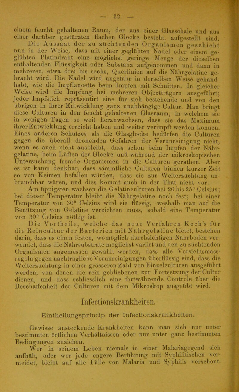 ciuciu l'eucbt gehaltenen Raum, der aus einer Glasschale und aus einer darüber gestürzten flachen Glocke besteht, aufgestellt sind. Die Aussaat der zu züchtenden Organismen geschieht nun in der Weise, dass mit einer geglühten Nadel oder einem ge- glühten Platindraht eine möglichst geringe Menge der dieselben enthaltenden Flüssigkeit oder Substanz aufgenommen und dann in mehreren, etwa drei bis sechs, Querlinien auf die Nährgelatine ge- bracht wird. Die Nadel wird ungefähr in derselben Weise gehand- habt, wie die Impflancette beim Impfen mit Schnitten. In gleicher Weise wird die Impfung bei mehreren Objectträgern ausgeführt; jeder Impfstich repräsentirt eine für sich bestehende und von den übrigen in ihrer Entwicklung ganz unabhängige Cultur. Man bringt diese Culturen in den feucht gehaltenen Glasraum, in welchem sie in wenigen Tagen so weit heranwachsen, dass sie das Maximum ihrer Entwicklung erreicht haben und weiter verimpft werden können. Eines anderen Schutzes als die Glasglocke bedürfen die Culturen gegen die überall drohenden Gefahren der Verunreinigung nicht, wenn es auch nicht ausbleibt, dass schon beim Impfen der Nähr- gelatine, beim Lüften der Glocke und während der mikroskopischen Untersuchung fremde Organismen in die Culturen gerathen. Aber es ist kaum denkbar, dass sämmtliche Cultui*en binnen kurzer Zeit so von Keimen befallen würden, dass sie zur Weiterzüchtung un- brauchbar wären, und dies kommt auch in der That nicht vor. Am üppigsten wachsen die Gelatinculturen bei 20 bis 25 Celsius; bei dieser Temperatur bleibt die Nährgelatine noch fest; bei einer Temperatur von 30 Celsius wird sie flüssig, weshalb man auf die Benützung von Gelatine verzichten muss, sobald eine Temperatur von 30 Celsius nöthig ist. Die Vortheile, welche das neue Verfahren Koch's für die Reincultur der Bacterien mit Nährgelatine bietet, bestehen darin^ dass es einen festen, womöglich durchsichtigen Nährboden ver- wendet, dass die Nährsubstrate möglichst variirtund den zu züchtenden Organismen angemessen gewählt werden, dass alle Vorsichtsmass- regeln gegen nachträgliche Verunreinigungen überflüssig sind, dass die Weiterzüchtung in einer grösseren Zahl von Einzelculturen ausgeführt werden, von denen die rein gebliebenen zur Fortsetzung der Cultur dienen, und dass schliesslich eine fortwährende Controle über die Beschaffenheit der Culturen mit dem Mikroskop ausgeübt wird. Iiifections krankheiteil. Eintheilungsprincip der Infectionskrankheiten. Gewisse ansteckende Krankheiten kann man sich nur unter bestimmten örtlichen Verhältnissen oder nur unter ganz bestimmten Bedingungen zuziehen. Wer in seinem Leben niemals in einer Malariagegend sich aufhält, oder wer jede engere Berührung mit Syphilitischen ver- meidet, bleibt auf alle Fälle von Malaria und Syphilis verschont.