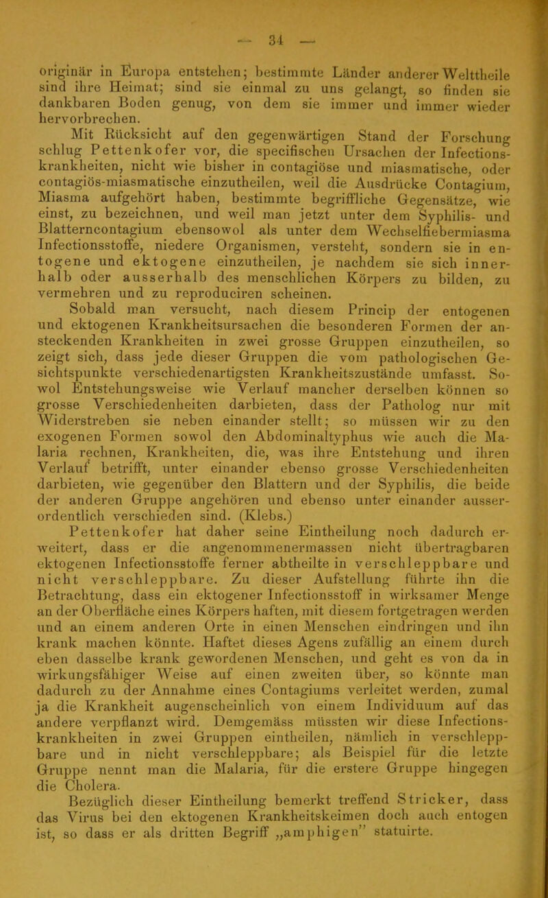 originär in Europa entstehen; bestimmte Länder andererWelttheile sind ihre Heimat; sind sie einmal zu uns gelangt, so finden sie dankbaren Boden genug, von dem sie immer und immer wieder hervorbrechen. Mit Rücksicht auf den gegenwärtigen Stand der Forschung schlug Pettenkofer vor, die specifischeu Ursachen der Infections- krankheiten, nicht wie bisher in contagiöse und miasmatische, oder contagiös-miasmatische einzutheilen, weil die Ausdrücke Contagium, Miasma aufgehört haben, bestimmte begriffliche Gegensätze, wie einst, zu bezeichnen, und weil man jetzt unter dem Syphilis- und Blatterncontagium ebensowol als unter dem Wechselfiebermiasma InfectionsstoflFe, niedere Organismen, versteht, sondern sie in en- togene und ektogene einzutheilen, je nachdem sie sich inner- halb oder ausserhalb des menschlichen Körpers zu bilden, zu vermehren und zu reproduciren scheinen. Sobald man versucht, nach diesem Princip der entogenen und ektogenen Krankheitsursachen die besonderen Formen der an- steckenden Krankheiten in zwei grosse Gruppen einzutheilen, so zeigt sich, dass jede dieser Gruppen die vom pathologischen Ge- sichtspunkte verschiedenartigsten Krankheitszustände umfasst. So- wol Entstehungsweise wie Verlauf mancher derselben können so grosse Verschiedenheiten darbieten, dass der Patholog nur mit Widerstreben sie neben einander stellt; so müssen wir zu den exogenen Formen sowol den Abdominaltyphus wie auch die Ma- laria rechnen, Krankheiten, die, was ihre Entstehung und ihren Verlauf* betrifft, unter einander ebenso grosse Verschiedenheiten darbieten, wie gegenüber den Blattern und der Syphilis, die beide der anderen Gruppe angehören und ebenso unter einander ausser- ordentlich verschieden sind. (Klebs.) Pettenkofer hat daher seine Eintheilung noch dadurch er- weitert, dass er die angenommenermassen nicht übertragbaren ektogenen InfectionsstoflFe ferner abtheilte in verschleppbare und nicht verschleppbare. Zu dieser Aufstellung führte ihn die Betrachtung, dass ein ektogener Infectionsstoff in wirksamer Menge an der Oberfläche eines Körpers haften, mit diesem fortgetragen werden und an einem anderen Orte in einen Menschen eindringen und ihn krank machen könnte. Haftet dieses Agens zufällig an einem durch eben dasselbe krank gewordenen Menschen, und geht es von da in wirkungsfähiger Weise auf einen zweiten über, so könnte man dadurch zu der Annahme eines Contagiums verleitet werden, zumal ja die Krankheit augenscheinlich von einem Individuum auf das andere verpflanzt wird. Demgemäss müssten wir diese Infections- krankheiten in zwei Gruppen eintheilen, nämlich in verschlepp- bare und in nicht verschleppbare; als Beispiel für die letzte Gruppe nennt man die Malaria, für die erstere Gruppe hingegen die Cholera. Bezüglich dieser Eintheilung bemerkt treflfend Stricker, dass das Virus bei den ektogenen Krankheitskeimen doch auch entogen ist, so dass er als dritten BegriflP „amphigen statuirte.