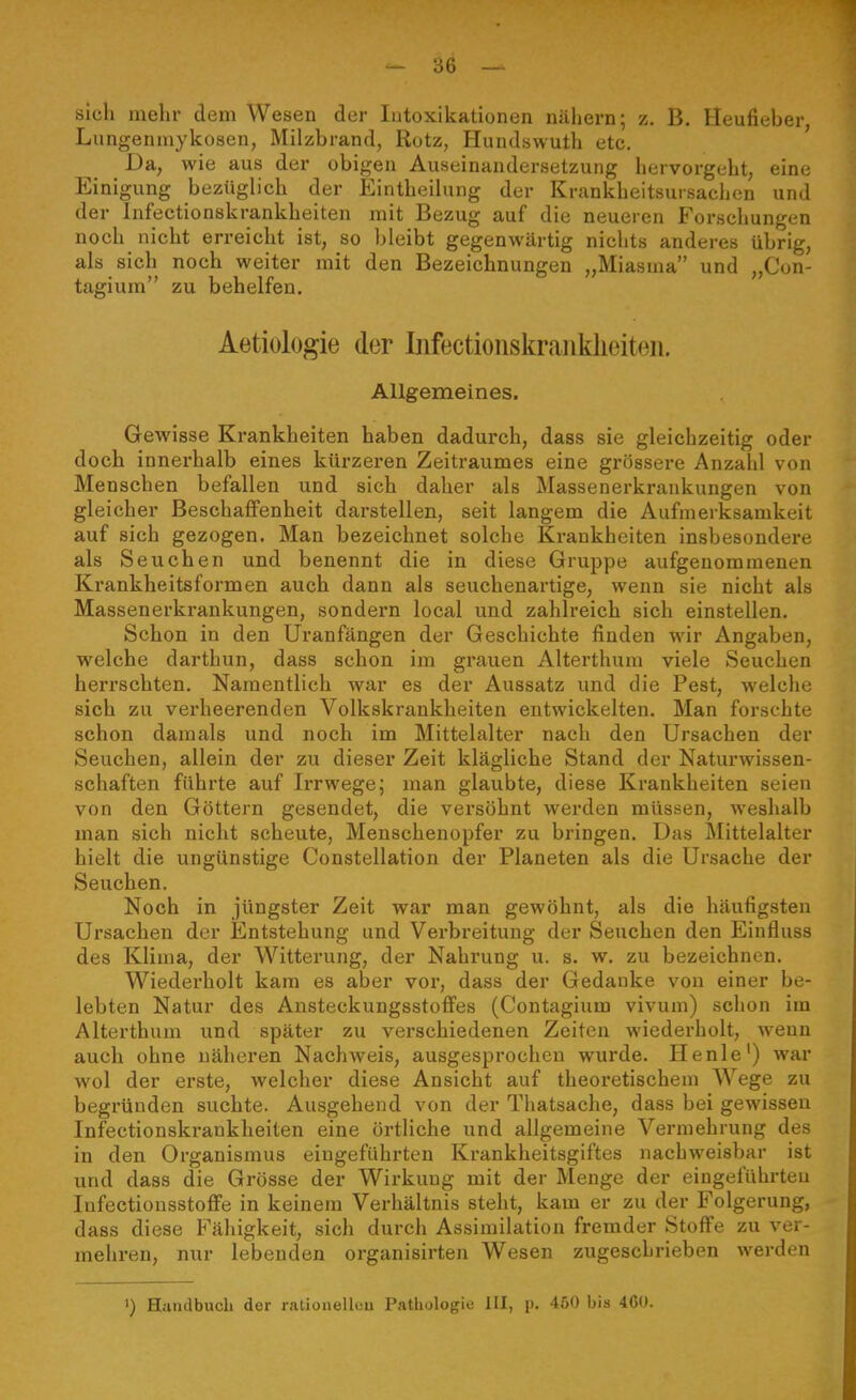 sieh mehr dem Wesen der lutoxikationen nähern; z. B. Heufieber, Limgeumykosen, Milzbrand, Rotz, Hundswuth etc. Da, wie aus der obigen Auseinandersetzung hervorgeht, eine Einigung bezüglich der Eintheilung der Krankheitsursachen und der Infectionskrankheiten mit Bezug auf die neueren Forschungen noch nicht erreicht ist, so bleibt gegenwärtig niclits anderes übrig, als sich noch weiter mit den Bezeichnungen „Miasma und „Con- tagium zu behelfen. Aetiologie der Mectioiiskraiiklieiteii. Allgemeines. Gewisse Krankheiten haben dadurch, dass sie gleichzeitig oder doch innerhalb eines kürzeren Zeitraumes eine grössere Anzahl von Menschen befallen und sich daher als Massenerkrankungen von gleicher Beschaffenheit darstellen, seit langem die Aufmerksamkeit auf sich gezogen. Man bezeichnet solche Krankheiten insbesondere als Seuchen und benennt die in diese Gruppe aufgenommenen Krankheitsformen auch dann als seuchenartige, wenn sie nicht als Massenerkrankungen, sondern local und zahlreich sich einstellen. Schon in den Uranfängen der Geschichte finden wir Angaben, welche darthun, dass schon im grauen Alterthum viele Seuchen herrschten. Namentlich war es der Aussatz und die Pest, welche sich zu verheerenden Volkskrankheiten entwickelten. Man forschte schon dam «als und noch im Mittelalter nach den Ursachen der Seuchen, allein der zu dieser Zeit klägliche Stand der Naturwissen- schaften führte auf Irrwege; man glaubte, diese Krankheiten seien von den Göttern gesendet, die vei'söhnt werden müssen, weshalb man sich nicht scheute, Menschenopfer zu bringen. Das Mittelalter hielt die ungünstige Constellation der Planeten als die Ursache der Seuchen. Noch in jüngster Zeit war man gewöhnt, als die häufigsten Ursachen der Entstehung und Verbreitung der Seuchen den Einfluss des Klima, der Witterung, der Nahrung u. s. w. zu bezeichnen. Wiederholt kam es aber vor, dass der Gedanke von einer be- lebten Natur des Ansteckungsstoffes (Contagium vivum) schon im Alterthum und später zu verschiedenen Zeiten wiederholt, wenn auch ohne näheren Nachweis, ausgesprochen wurde. Henle') war wol der erste, welcher diese Ansieht auf theoretischem Wege zu begründen suchte. Ausgehend von der Tliatsache, dass bei gewissen Infectionskrankheiten eine örtliche und allgemeine Vermehrung des in den Organismus eingeführten Krankheitsgiftes nachweisbar ist und dass die Grösse der Wirkung mit der Menge der eingeführten lufectiüusstoffe in keinem Verhältnis steht, kam er zu der Folgerung, dass diese Fähigkeit, sich durch Assimilation fremder Stoffe zu ver- mehren, nur lebenden organisirten Wesen zugeschrieben werden ») Handbuch der rationelleu Pathologie III, p, 450 bis 460.