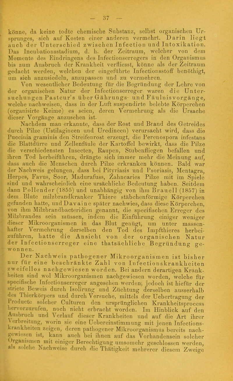 könne, da keine todte chemische Substanz, selbst urganischeu Ur- sprunges, sich auf Kosten einer anderen vermehrt. Darin liegt auch der Unterschied zwischen Infectiou und Intoxikation. Das Ineubationsstadium, d. h. der Zeitraum, welcher von dem Momente des Eindringens des Infectionserregers in den Organismus bis zum Ausbruch der Krankheit verfliesst, könne als der Zeitraum ,edacht werden, welchen der eingeführte Infectionsstoff benöthigt, um sich anzusiedeln, anzupassen und zu vermehren. Von wesentlicher Bedeutung für die Begründung der Lehre von der organischen Natur der Infectionserreger waren die Unter- suchungen Pasteur's über Gäbrungs- und Fäuluisvorgänge, welche nachweisen, dass in der Luft suspendirte belebte Körperchen (organisirte Keime) es seien, deren Vermehrung als die Ursache dieser Vorgänge anzusehen ist. Nachdem mau erkannte, dass der Rost und Brand des Getreides durch Pilze (Ustilagiueen und Uredineen) verursacht wird, dass die Puccinia graminis den Streifenrost erzeugt, die Perenospora infestans die Blattdürre und Zellenfäule der Kartoffel bewirkt, dass die Pilze die verschiedensten Insecten, Raupen, Stubenfliegen befallen und ihren Tod herbeiführen, drängte sich immer mehr die Meinung auf, dass auch die Menschen durch Pilze erkranken können. Bald war der Nachweis gelungen, dass bei Pityriasis und Psoriasis, Mentagra, Herpes, Favus, Soor, Madurafuss, Zahncaries Pilze mit im Spiele sind und wahrscheinlich eine ursächliche Bedeutung haben. Seitdem dann Pellender (1855) und unabhängig von ihm Braueil (1857) in dem Blute milzbrandkranker Thiere stäbchenförmige Körperchen gefunden hatte, undDavaine später nachwies, dass diese Körperchen, von ihm Milzbrandbacteridien genannt, die specifischen Erreger des Milzbrandes sein müssen, indem die Einführung einiger weniger dieser Mikroorganismen in das Blut genügt, um unter massen- hafter Vermehrung derselben den Tod des Lnpfthieres herbei- zuführen, hatte die Ansicht von der organischen Natur der Infectionserreger eine thatsächliche Begründung ge- wonnen. Der Nachweis pathogener Mikroorganismen ist bisher nur für eine beschränkte Zahl von Infectionskrankheiten zweifellos nachgewiesen worden. Bei andern derartigen Krank- heiten sind wol Mikroorganismen nachgewiesen worden, welche für Hpecifiäche Infectionserreger angesehen werden, jedoch ist hiefür der tricte Beweis durch Isolirung und Züchtung derselben ausserhalb des Thierkörpers und durch Versuche, mittels der Uebertragung der i'roducte solcher Culturen den ursprünglichen Krankheitsprocess .ervorzurufen, noch nicht erbracht worden. Im Hinblick auf den Ausbruch und Verlauf dieser Krankheiten und auf die Art ihrer Verbreitung, worin sie eine Uebereinstimmung mit jenen Infections- krankheiten zeigen, deren pathogener Mikrooiganismus bereits nach- -►jwiesen ist, kann auch bei ihnen auf das Vorhandensein solcher Organismen mit einiger Berechtigung umsomehr geschlossen werden, als solche Nachweise durch die Thätigkeit mehrerer diesem Zweige