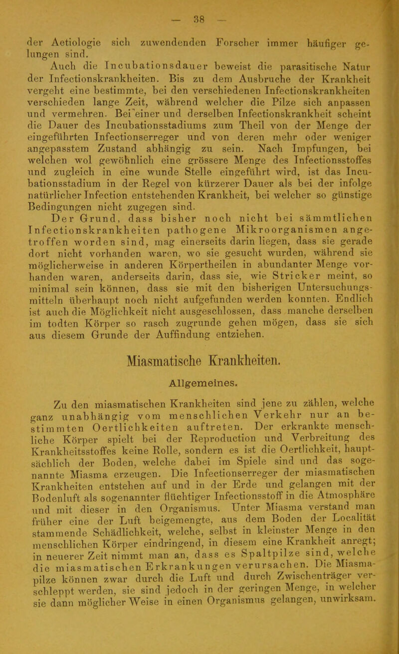 der Aetiologie sich zuwendenden Forscher immer häufiger ge- lungen sind, Aucli die Incubationsdauer beweist die parasitische Natur der Infectionskrankheiten. Bis zu dem Ausbruche der Krankheit vergeht eine bestimmte, bei den verschiedenen Infectionskrankheiten verschieden lange Zeit, während welcher die Pilze sich anpassen und vermehren. Bei^einer und derselben Infectionskrankheit scheint die Dauer des Incubationsstadiums zum Theil von der Menge der eingeführten Infectionserreger und von deren mehr oder weniger angepasstem Zustand abhängig zu sein. Nach Impfungen, bei welchen wol gewöhnlich eine grössere Menge des Infectionsstoflfes und zugleich in eine wunde Stelle eingeführt wird, ist das Incu- bationsstadium in der Regel von kürzerer Dauer als bei der infolge natürlicher Infection entstehenden Krankheit, bei welcher so günstige Bedingungen nicht zugegen sind. Der Grund, dass bisher noch nicht bei sämmtlichen Infectionskrankheiten pathogene Mikroorganismen ange- troffen worden sind, mag einerseits darin liegen, dass sie gerade doi't nicht vorhanden waren, wo sie gesucht wurden, während sie möglicherweise in anderen Körpertheilen in abundanter Menge vor- handen waren, anderseits darin, dass sie, wie Stricker meint, so minimal sein können, dass sie mit den bisherigen Untersuchungs- mitteln überhaupt noch nicht aufgefunden werden konnten. Endlich ist auch die Möglichkeit nicht ausgeschlossen, dass manche derselben im todten Körper so rasch zugrunde gehen mögen, dass sie sich aus diesem Grunde der Auffindung entziehen. Miasmatische Krankheiten. Allgemeines. Zu den miasmatischen Krankheiten sind jene zu zählen, welche ganz unabhängig vom menschlichen Verkehr nur an be- stimmten Oertlichkeiten auftreten. Der erkrankte mensch- liche Körper spielt bei der Reproduction und Verbreitung des Krankheitsstoffes keine Rolle, sondern es ist die Oertlichkeit, haupt- sächlich der Boden, welche dabei im Spiele sind und das soge- nannte Miasma erzeugen. Die Infectionserreger der miasmatischen Krankheiten entstehen auf und in der Erde und gelangen mit der Rodenluft als sogenannter flüchtiger InfectionsstofF in die Atmosphäre und mit dieser in den Organismus. Unter Miasma verstand man früher eine der Luft beigemengte, aus dem Boden der Localität stammende Schädlichkeit, welche, selbst in kleinster Menge in den menschlichen Körper eindringend, in diesem eine Krankheit anregt; in neuerer Zeit nimmt man an, dass es Spaltpilze sind, welche die miasmatischen Erkrankungen verursachen. Die Miasnia- pilze können zwar durch die Luft und durch Zwischenträger ver- schleppt werden, sie sind jedoch in der geringen Menge, in welcher sie dann möglicherweise in einen Organismus gelangen, unwirksam.
