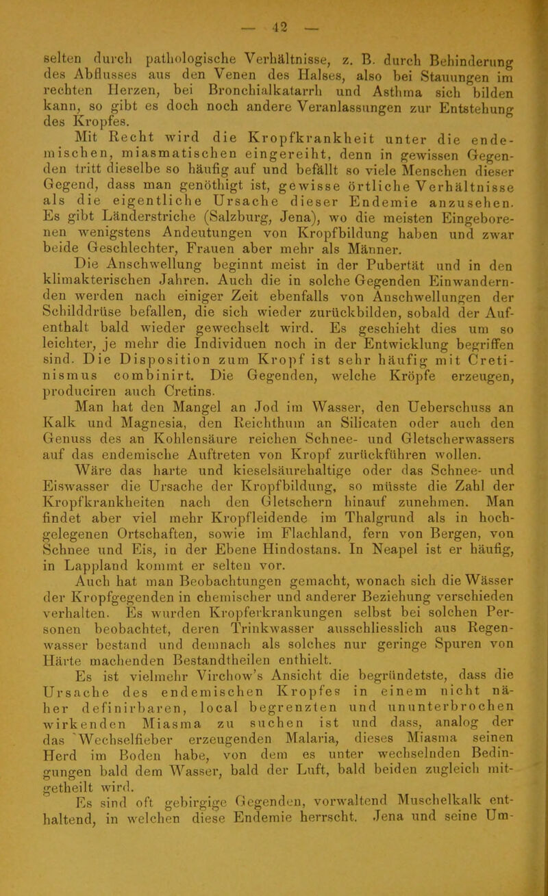 selten rlurcli patliologische Verhältnisse, z. B. durch Behinderung des Abflusses aus den Venen des Halses, also bei Stauungen im rechten Herzen, bei Bronchialkatarrh und Asthma sich bilden kann, so gibt es doch noch andere Veranlassungen zur Entstehung des Kropfes. Mit Recht wird die Kropfkrankheit unter die ende- mischen, miasmatischen eingereiht, denn in gewissen Gegen- den tritt dieselbe so häufig auf und befällt so viele Menschen dieser Gegend, dass man genöthigt ist, gewisse örtliche Verhältnisse als die eigentliche Ursache dieser Endemie anzusehen. Es gibt Länderstriche (Salzburg, Jena), wo die meisten Eingebore- nen wenigstens Andeutungen von Kropfbildung haben und zwar beide Geschlechter, Frauen aber mehr als Männer. Die Anschwellung beginnt meist in der Pubertät und in den klimakterischen Jahren. Auch die in solche Gegenden Einwandern- den werden nach einiger Zeit ebenfalls von Anschwellungen der Schilddrüse befallen, die sich wieder zurückbilden, sobald der Auf- enthalt bald wieder gewechselt wird. Es geschieht dies um so leichter, je mehr die Individuen noch in der Entwicklung begriffen sind. Die Disposition zum Kropf ist sehr häufig mit Creti- nismus combinirt. Die Gegenden, welche Kröpfe erzeugen, produciren auch Cretins. Man hat den Mangel an Jod im Wasser, den Ueberschuss an Kalk und Magnesia, den Reichthum an Silicaten oder auch den Genuss des an Kohlensäure reichen Schnee- und Gletscherwassers auf das endemische Auftreten von Kropf zurückführen wollen. Wäre das harte und kieselsäurehaltige oder das Schnee- und Eiswasser die Ursache der Kropfbildung, so müsste die Zahl der Kropfkrankheiten nach den Gletschern hinauf zunehmen. Man findet aber viel mehr Kropfleidende im Thalgrund als in hoch- gelegenen Ortschaften, sowie im Flachland, fern von Bergen, von Schnee und Eis, in der Ebene Hindostans. In Neapel ist er häufig, in Lappland kommt er selten vor. Auch hat mau Beobachtungen gemacht, wonach sich die Wässer der Kropfgegenden in chemischer und anderer Beziehung verschieden verhalten. Es wurden Kropferkrankungen selbst bei solchen Per- sonen beobachtet, deren Trinkwasser ausschliesslich aus Regen- wasser bestand und demnach als solches nur geringe Spuren von Härte machenden Bestandtheilen enthielt. Es ist vielmehr Virchow's Ansicht die begründetste, dass die Ursache des endemischen Kropfes in einem nicht nä- her definirbaren, local begrenzten und ununterbrochen wirkenden Miasma zu suchen ist und dass, analog der das Wechselfieber erzeugenden Malaria, dieses Miasma seinen Herd im Boden habe, von dem es unter wechselnden Bedin- gungen bald dem Wasser, bald der Luft, bald beiden zugleich mit- getheilt wird. Es sind oft gebirgige Gegenden, vorwaltend Muschelkalk ent- haltend, in welchen diese Endemie herrscht. Jena und seine Um-