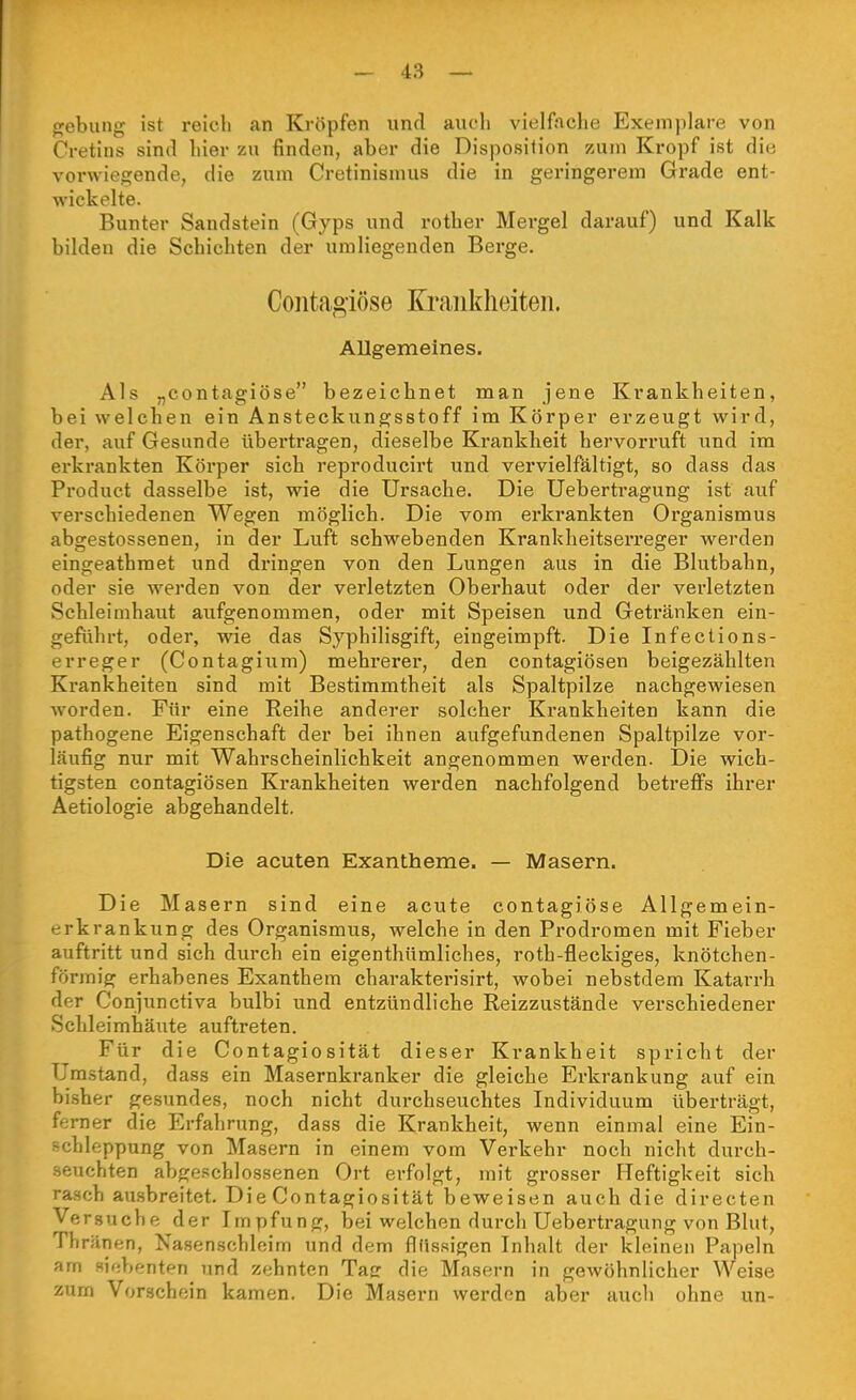 fjebung ist reicli an Kröpfen und auch vielfache Exemplare von Cretins sind hier zu finden, aber die Disposition zum Kropf ist die vorwiegende, die zum Cretinismus die in geringerem Grade ent- wickelte. Bunter Sandstein (Gyps und rother Mergel darauf) und Kalk bilden die Schichten der umliegenden Berge. Contagiöse Ki-ankheiteii. Allgemeines. Als „contagiöse bezeichnet man jene Krankheiten, bei welchen ein Ansteckungsstoff im Körper erzeugt wird, der, auf Gesunde übertragen, dieselbe Krankheit hervorruft und im erkrankten Körper sich reproducirt und vervielfältigt, so dass das Product dasselbe ist, wie die Ursache. Die Uebertragung ist auf verschiedenen Wegen möglich. Die vom erkrankten Organismus abgestossenen, in der Luft schwebenden Krankheitserreger werden eingeathraet und dringen von den Lungen aus in die Blutbahn, oder sie werden von der verletzten Oberhaut oder der verletzten Schleimhaut aufgenommen, oder mit Speisen und Getränken ein- geführt, oder, wie das Syphilisgift, eingeimpft. Die Infections- erreger (Contagium) mehrerer, den contagiösen beigezählten Krankheiten sind mit Bestimmtheit als Spaltpilze nachgewiesen worden. Für eine Reihe anderer solcher Krankheiten kann die pathogene Eigenschaft der bei ihnen aufgefundenen Spaltpilze vor- läufig nur mit Wahrscheinlichkeit angenommen werden. Die wich- tigsten contagiösen Krankheiten werden nachfolgend betreflfs ihrer Aetiologie abgehandelt. Die acuten Exantheme. — Masern. Die Masern sind eine acute contagiöse Allgemein- erkrankung des Organismus, welche in den Prodromen mit Fieber auftritt und sich durch ein eigenthümliches, roth-fleckiges, knötchen- förmig erhabenes Exanthem charakterisirt, wobei nebstdem Katarrh der Conjunctiva bulbi und entzündliche Reizzustände verschiedener Schleimhäute auftreten. Für die Contagiosität dieser Krankheit spricht der Umstand, dass ein Masernkranker die gleiche Erkrankung auf ein bisher gesundes, noch nicht durchseuchtes Individuum überträgt, femer die Erfahrung, dass die Krankheit, wenn einmal eine Ein- Bchle ppung von Masern in einem vom Verkehr noch nicht durch- seuchten abgeschlossenen Ort erfolgt, mit grosser Heftigkeit sich rasch ausbreitet. Die Contagiosität beweisen auch die directen Versuche der Impfung, bei welchen durch Uebertragung von Blut, Thriinen, Nasenschleim und dem flüssigen Inhalt der kloinen Papeln am siebenten und zf^hnten Taer die Masern in gewöhnlicher Weise zum Vorschein kamen. Die Masern werden aber auch ohne un-