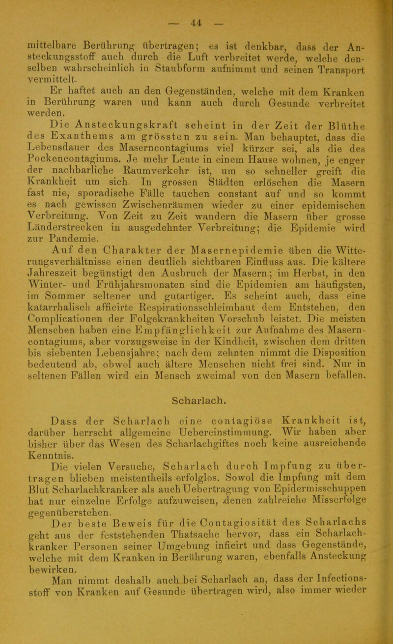 mittelbare Berührung' übertragen; es ist denkbar, dass der An- steckungsstofF auch durch die Luft verbreitet werde, welche den- selben wahrscheinlich in Staubforra aufnimmt und seinen Transport vermittelt. Er haftet auch an den Gegenständen, welche mit dem Kranken in Berührung waren und kann auch durch Gesunde verbreitet werden. Die Ansteckungskraft scheint in der Zeit der Blüthe des Exanthems am grössten zu sein. Man behauptet, dass die Lebensdauer des Maserncontagiums viel kürzer sei, als die des Pockencontagiums. Je mehr Leute in einem Hause wohnen, je enger der nachbarliche Raumverkehr ist, um so schneller greift die Krankheit um sich. In grossen Städten erlöschen die Masern fast nie, sporadische Fälle tauchen constant auf und so kommt es nach gewissen Zwischenräumen wieder zu einer epidemischen Verbreitung. Von Zeit zu Zeit wandern die Masern über grosse Länderstrecken in ausgedehnter Verbreitung; die Epidemie wird zur Pandemie. Auf den Charakter der Masernepidemie üben die Witte- rungsverhältnisse einen deutlich sichtbaren Einfluss aus. Die kältere Jahreszeit begünstigt den Ausbruch der Masern; im Herbst, in den Winter- und Frühjahrsmonaten sind die Epidemien am häufigsten, im Sommer seltener und gutartiger. Es scheint auch, dass eine katarrhaliscli afficirte Respirationsschleimhaut dem Entstehen, den Complicationen der Folgekrankheiten Vorschub leistet. Die meisten Menschen haben eine Empfänglichkeit zur Aufnahme des Masern- contagiums, aber vorzugsweise in der Kindheit, zwischen dem dritten bis siebenten Lebensjahre; nach dem zehnten nimmt die Disposition bedeutend ab, obwol auch ältere Menschen nicht frei sind. Nur in seltenen Fällen wird ein Mensch zweimal von den Masern befallen. Scharlach. Dass der Scharlach eine conlagiöse Krankheit ist, darüber herrscht allgemeine Uebereinstimmung. Wir haben aber bisher über das Wesen des Scharlachgiftes noch keine ausreichende Kenntnis. Die vielen Versuche, Scharlach durch Impfung zu über- tragen blieben meistentheils erfolglos. Sowol die Impfung mit dem Blut Scharlachkranker als auch Uebertragung von Epidermisschuppen hat nur einzelne Erfolge aufzuweisen, jdenen zahlreiche Misserfolge gegenüberstehen. Der beste Beweis für die Contagiosität des Scharlachs geht aus der feststehenden Thatsache hervor, dass ein Scharlach- kranker Personen seiner Umgebung inficirt und dass Gegenstände, welche mit dem Kranken in Berührung waren, ebenfalls Ansteckung bewirken. Man nimmt deshalb auch bei Scharlach an, dass der Infections- stoflP von Kranken auf Gesunde übertragen wird, also immer wieder